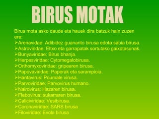 BIRUS MOTAK Birus mota asko daude eta hauek dira batzuk hain zuzen ere: Arenavidae: Adibidez guanarito birusa edota sabia birusa. Astroviridae: Eltxo eta garrapatak sortutako gaixotasunak. Bunyaviridae: Birus bhanja. Herpesviridae: Cytomegalobirusa. Orthomyxoviridae: gripearen birusa. Papovaviridae: Paperak eta sarampioia. Hantavirus: Poumale virusa. Parvoviridae: Parvovirus humano. Nairovirus: Hazaren birusa. Flebovirus: sukarraren birusa. Caliciviridae: Vesibirusa. Coronaviridae: SARS birusa Filoviridae: Evola birusa 