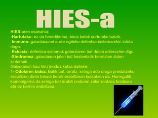 HIES-a HIES -aren esanahia: -Hartutako:  ez da hereditarioa, birus batek sortutako baizik. - Immuno:  gaixotasunei aurre egiteko defentsa-sistemarekin lotuta dago. - Eskasia:  defentsa-sistemak gabeziaren bat duela adierazten digu. - Sindromea : gaixotasun jakin bat besteetatik bereizten duten sintomak. Gaixotasun hau hiru moduz kutxa daiteke: 1-  Odolaren bidez:  Batik bat, orratz, xiringa edo droga prestatzeko erabiltzen diren tresna berak erabiltzean kutsatzen da. Horregatik komenigarria da xiringa bat erabili ondoren zakarrontzira botatzea eta ez berriro erabiltzea. 