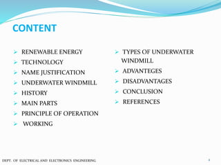 CONTENT
 RENEWABLE ENERGY
 TECHNOLOGY
 NAME JUSTIFICATION
 UNDERWATER WINDMILL
 HISTORY
 MAIN PARTS
 PRINCIPLE OF OPERATION
 WORKING
 TYPES OF UNDERWATER
WINDMILL
 ADVANTEGES
 DISADVANTAGES
 CONCLUSION
 REFERENCES
2DEPT. OF ELECTRICAL AND ELECTRONICS ENGINEERING
 