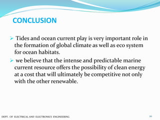 CONCLUSION
 Tides and ocean current play is very important role in
the formation of global climate as well as eco system
for ocean habitats.
 we believe that the intense and predictable marine
current resource offers the possibility of clean energy
at a cost that will ultimately be competitive not only
with the other renewable.
20DEPT. OF ELECTRICAL AND ELECTRONICS ENGINEERING
 