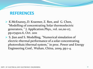 REFERENCES
 K.McEnaney,.D. Kraemer, Z. Ren, and G. Chen,
"Modelling of concentrating Solar thermoelectric
generators, " J. Application.Phys., vol. 110,no 07,
pp.074502.6, Oct. 2011
 S. Jian and S. Modelling, "Numerical simulation of
electric-thermal performance of a solar concentrating
photovoltaic/thermal system," in proc. Power and Energy
Engineering Conf., Wuhan, China, 2009, pp.1-4.
21DEPT. OF ELECTRICAL AND ELECTRONICS ENGINEERING
 