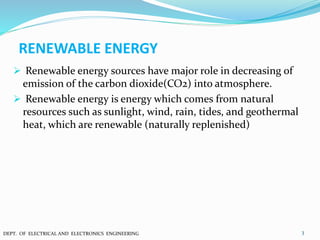 RENEWABLE ENERGY
 Renewable energy sources have major role in decreasing of
emission of the carbon dioxide(CO2) into atmosphere.
 Renewable energy is energy which comes from natural
resources such as sunlight, wind, rain, tides, and geothermal
heat, which are renewable (naturally replenished)
3DEPT. OF ELECTRICAL AND ELECTRONICS ENGINEERING
 