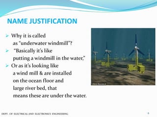 NAME JUSTIFICATION
 Why it is called
as “underwater windmill”?
 “Basically it’s like
putting a windmill in the water,”
 Or as it’s looking like
a wind mill & are installed
on the ocean floor and
large river bed, that
means these are under the water.
6DEPT. OF ELECTRICAL AND ELECTRONICS ENGINEERING
 