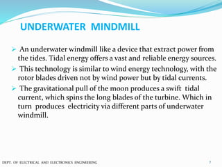 UNDERWATER MINDMILL
 An underwater windmill like a device that extract power from
the tides. Tidal energy offers a vast and reliable energy sources.
 This technology is similar to wind energy technology, with the
rotor blades driven not by wind power but by tidal currents.
 The gravitational pull of the moon produces a swift tidal
current, which spins the long blades of the turbine. Which in
turn produces electricity via different parts of underwater
windmill.
7DEPT. OF ELECTRICAL AND ELECTRONICS ENGINEERING
 