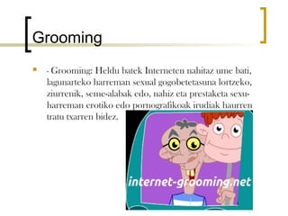 Grooming
   - Grooming: Heldu batek Interneten nahitaz ume bati,
    lagunarteko harreman sexual gogobetetasuna lortzeko,
    ziurrenik, seme-alabak edo, nahiz eta prestaketa sexu-
    harreman erotiko edo pornografikoak irudiak haurren
    tratu txarren bidez.
 