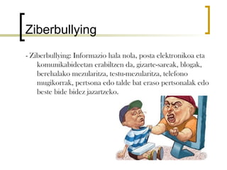 Ziberbullying
- Ziberbullying: Informazio hala nola, posta elektronikoa eta
    komunikabideetan erabiltzen da, gizarte-sareak, blogak,
    berehalako mezularitza, testu-mezularitza, telefono
    mugikorrak, pertsona edo talde bat eraso pertsonalak edo
    beste bide bidez jazartzeko.
 