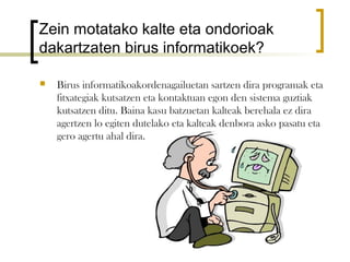 Zein motatako kalte eta ondorioak
dakartzaten birus informatikoek?

   Birus informatikoakordenagailuetan sartzen dira programak eta
    fitxategiak kutsatzen eta kontaktuan egon den sistema guztiak
    kutsatzen ditu. Baina kasu batzuetan kalteak berehala ez dira
    agertzen lo egiten dutelako eta kalteak denbora asko pasatu eta
    gero agertu ahal dira.
 