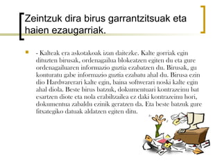 Zeintzuk dira birus garrantzitsuak eta
haien ezaugarriak.

   - Kalteak era askotakoak izan daitezke. Kalte gorriak egin
    dituzten birusak, ordenagailua blokeatzen egiten du eta gure
    ordenagailuaren informazio guztia ezabatzen du. Birusak, gu
    konturatu gabe informazio guztia ezabatu ahal du. Birusa ezin
    dio Hardwarerari kalte egin, baina softwerari noski kalte egin
    ahal diola. Beste birus batzuk, dokumentuari kontrazeinu bat
    esartzen diote eta nola erabiltzailea ez daki kontrazeinu hori,
    dokumentua zabaldu ezinik geratzen da. Eta beste batzuk gure
    fitxategiko datuak aldatzen egiten ditu.
 