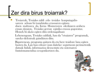 Zer dira birus troiarrak?
   Troiarrak, Troiako zaldi edo troiako konputagailu-
    sareen arloan bi txandatako erasoaren egitura
    duen malwarea da. Izena Homeroren olerkiaren arabera
    eman zitzaion, Troiako gerran eginiko erasoa gogoratuz.
    Honek bi akzio egiten ditu ordenagailuan:
    Lehenengoan, Troiako zaldiak, hau da “etsaiaren” programak,
    sareko defentsak gainditzen ditu.
    Bigarrenean, programa gaitzen da eta bere traidore lana egiten
    hasten da. Lan hau edozer izan daiteke: segurtasun perimetrotik
    datuak bidali, informazioa deuseztatu eta sistemaren
    funtzionamendua ez-egonkortzen du.
 