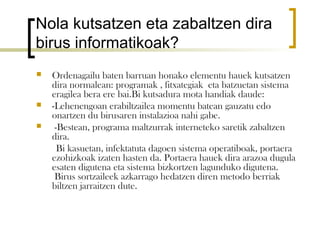 Nola kutsatzen eta zabaltzen dira
birus informatikoak?
   Ordenagailu baten barruan honako elementu hauek kutsatzen
    dira normalean: programak , fitxategiak eta batzuetan sistema
    eragilea bera ere bai.Bi kutsadura mota handiak daude:
   -Lehenengoan erabiltzailea momentu batean gauzatu edo
    onartzen du birusaren instalazioa nahi gabe.
    -Bestean, programa maltzurrak interneteko saretik zabaltzen
    dira.
      Bi kasuetan, infektatuta dagoen sistema operatiboak, portaera
    ezohizkoak izaten hasten da. Portaera hauek dira arazoa dugula
    esaten digutena eta sistema bizkortzen lagunduko digutena.
     Birus sortzaileek azkarrago hedatzen diren metodo berriak
    biltzen jarraitzen dute.
 