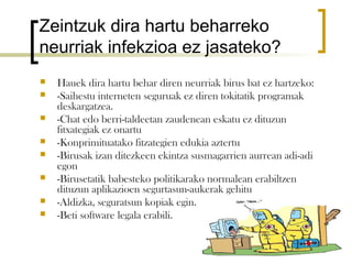 Zeintzuk dira hartu beharreko
neurriak infekzioa ez jasateko?
   Hauek dira hartu behar diren neurriak birus bat ez hartzeko:
   -Saihestu interneten seguruak ez diren tokitatik programak
    deskargatzea.
   -Chat edo berri-taldeetan zaudenean eskatu ez dituzun
    fitxategiak ez onartu
   -Konprimituatako fitzategien edukia aztertu
   -Birusak izan ditezkeen ekintza susmagarrien aurrean adi-adi
    egon
   -Birusetatik babesteko politikarako normalean erabiltzen
    dituzun aplikazioen segurtasun-aukerak gehitu
   -Aldizka, seguratsun kopiak egin.
   -Beti software legala erabili.
 