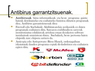 Antibirus garrantzitsuenak.
   Antibirusak birus informatikoak eta beste programa gaizto
    batzuk detektatzeko eta ezabatzeko funtzioa dituzten programak
    dira. Antibirus garrantsitzuenak dira:
   Firewall edo Suebakiak: Aktibitatearekin zerikusirik ez duten
    programak ezabatzen ditu. Sarearen erabiltzaileen sarrerak
    monitorizatua edukitzeak arriskua eman dezaketen software
    instalazioak murriztean datza. Suebakiek, beste pertsona baten
    ekipotik zure ekipora sartzen da.
   Antiespia edo Antispyware: Birus Hauek, ordenagailuan
    iskutatutak dauden programa espiak deskubritzen eta ezabatzen
    egiten ditu.
 