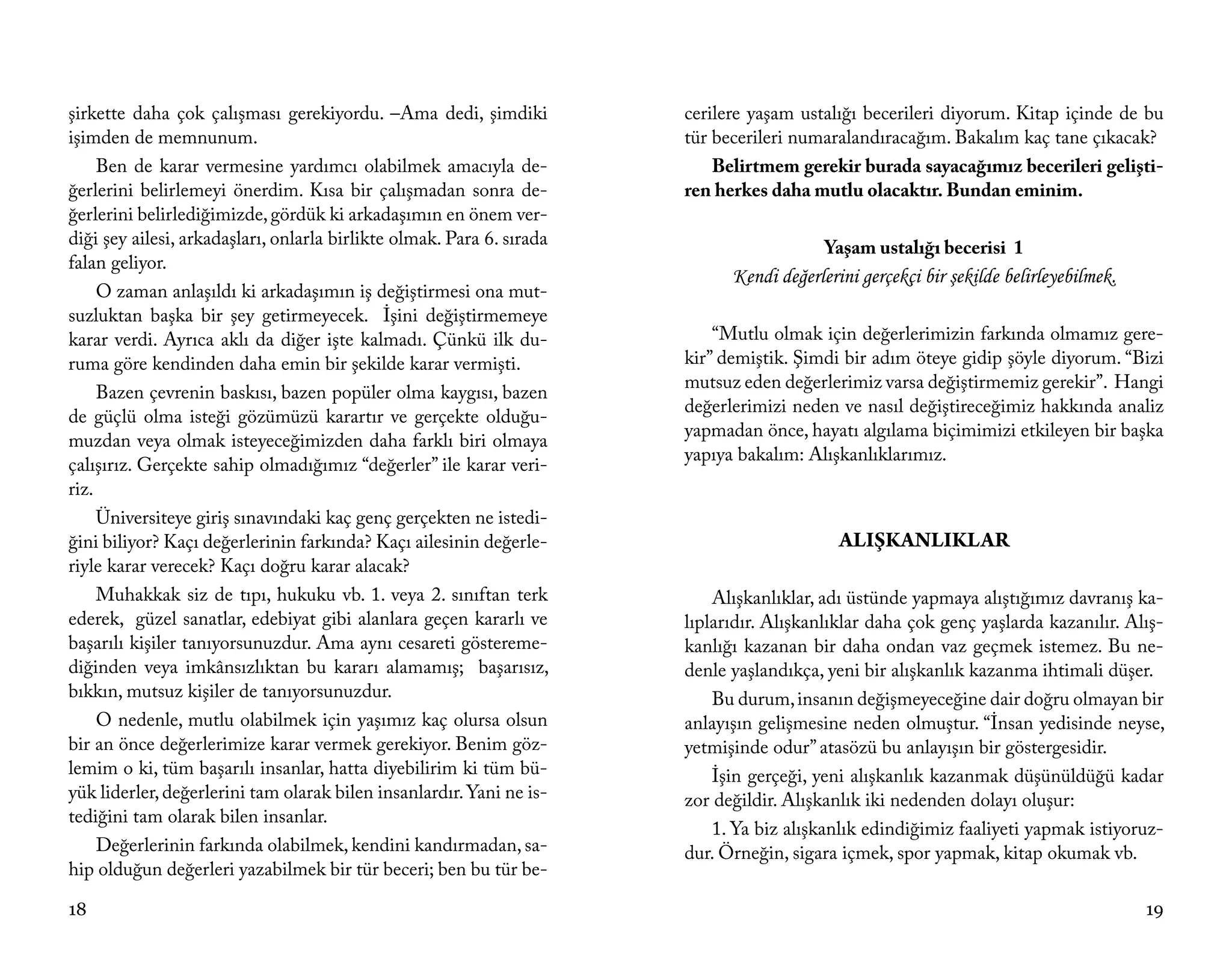 şirkette daha çok çalışması gerekiyordu. –Ama dedi, şimdiki            cerilere yaşam ustalığı becerileri diyorum. Kitap içinde de bu
işimden de memnunum.                                                   tür becerileri numaralandıracağım. Bakalım kaç tane çıkacak?
     Ben de karar vermesine yardımcı olabilmek amacıyla de-                Belirtmem gerekir burada sayacağımız becerileri gelişti-
ğerlerini belirlemeyi önerdim. Kısa bir çalışmadan sonra de-           ren herkes daha mutlu olacaktır. Bundan eminim.
ğerlerini belirlediğimizde, gördük ki arkadaşımın en önem ver-
diği şey ailesi, arkadaşları, onlarla birlikte olmak. Para 6. sırada                      Yaşam ustalığı becerisi 1
falan geliyor.
                                                                             Kendi değerlerini gerçekçi bir şekilde belirleyebilmek.
     O zaman anlaşıldı ki arkadaşımın iş değiştirmesi ona mut-
suzluktan başka bir şey getirmeyecek. İşini değiştirmemeye
karar verdi. Ayrıca aklı da diğer işte kalmadı. Çünkü ilk du-              “Mutlu olmak için değerlerimizin farkında olmamız gere-
ruma göre kendinden daha emin bir şekilde karar vermişti.              kir” demiştik. Şimdi bir adım öteye gidip şöyle diyorum. “Bizi
                                                                       mutsuz eden değerlerimiz varsa değiştirmemiz gerekir”. Hangi
     Bazen çevrenin baskısı, bazen popüler olma kaygısı, bazen
                                                                       değerlerimizi neden ve nasıl değiştireceğimiz hakkında analiz
de güçlü olma isteği gözümüzü karartır ve gerçekte olduğu-
                                                                       yapmadan önce, hayatı algılama biçimimizi etkileyen bir başka
muzdan veya olmak isteyeceğimizden daha farklı biri olmaya
                                                                       yapıya bakalım: Alışkanlıklarımız.
çalışırız. Gerçekte sahip olmadığımız “değerler” ile karar veri-
riz.
     Üniversiteye giriş sınavındaki kaç genç gerçekten ne istedi-
ğini biliyor? Kaçı değerlerinin farkında? Kaçı ailesinin değerle-                           ALIŞKANLIKLAR
riyle karar verecek? Kaçı doğru karar alacak?
     Muhakkak siz de tıpı, hukuku vb. 1. veya 2. sınıftan terk             Alışkanlıklar, adı üstünde yapmaya alıştığımız davranış ka-
ederek, güzel sanatlar, edebiyat gibi alanlara geçen kararlı ve        lıplarıdır. Alışkanlıklar daha çok genç yaşlarda kazanılır. Alış-
başarılı kişiler tanıyorsunuzdur. Ama aynı cesareti göstereme-         kanlığı kazanan bir daha ondan vaz geçmek istemez. Bu ne-
diğinden veya imkânsızlıktan bu kararı alamamış; başarısız,            denle yaşlandıkça, yeni bir alışkanlık kazanma ihtimali düşer.
bıkkın, mutsuz kişiler de tanıyorsunuzdur.                                 Bu durum, insanın değişmeyeceğine dair doğru olmayan bir
     O nedenle, mutlu olabilmek için yaşımız kaç olursa olsun          anlayışın gelişmesine neden olmuştur. “İnsan yedisinde neyse,
bir an önce değerlerimize karar vermek gerekiyor. Benim göz-           yetmişinde odur” atasözü bu anlayışın bir göstergesidir.
lemim o ki, tüm başarılı insanlar, hatta diyebilirim ki tüm bü-            İşin gerçeği, yeni alışkanlık kazanmak düşünüldüğü kadar
yük liderler, değerlerini tam olarak bilen insanlardır. Yani ne is-    zor değildir. Alışkanlık iki nedenden dolayı oluşur:
tediğini tam olarak bilen insanlar.
                                                                           1. Ya biz alışkanlık edindiğimiz faaliyeti yapmak istiyoruz-
     Değerlerinin farkında olabilmek, kendini kandırmadan, sa-         dur. Örneğin, sigara içmek, spor yapmak, kitap okumak vb.
hip olduğun değerleri yazabilmek bir tür beceri; ben bu tür be-

18                                                                                                                                     19
 