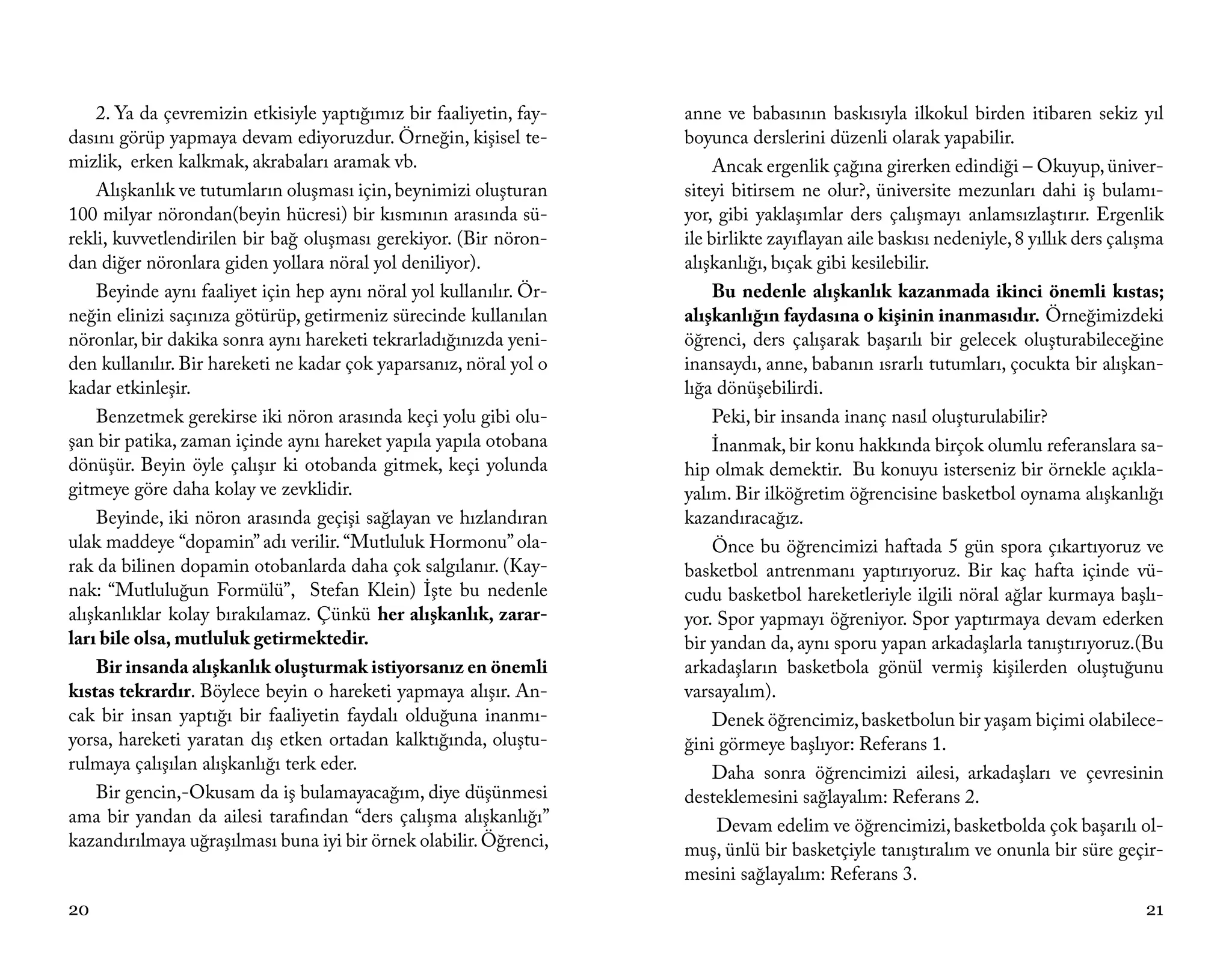 2. Ya da çevremizin etkisiyle yaptığımız bir faaliyetin, fay-   anne ve babasının baskısıyla ilkokul birden itibaren sekiz yıl
dasını görüp yapmaya devam ediyoruzdur. Örneğin, kişisel te-        boyunca derslerini düzenli olarak yapabilir.
mizlik, erken kalkmak, akrabaları aramak vb.                             Ancak ergenlik çağına girerken edindiği – Okuyup, üniver-
    Alışkanlık ve tutumların oluşması için, beynimizi oluşturan     siteyi bitirsem ne olur?, üniversite mezunları dahi iş bulamı-
100 milyar nörondan(beyin hücresi) bir kısmının arasında sü-        yor, gibi yaklaşımlar ders çalışmayı anlamsızlaştırır. Ergenlik
rekli, kuvvetlendirilen bir bağ oluşması gerekiyor. (Bir nöron-     ile birlikte zayıflayan aile baskısı nedeniyle, 8 yıllık ders çalışma
dan diğer nöronlara giden yollara nöral yol deniliyor).             alışkanlığı, bıçak gibi kesilebilir.
    Beyinde aynı faaliyet için hep aynı nöral yol kullanılır. Ör-        Bu nedenle alışkanlık kazanmada ikinci önemli kıstas;
neğin elinizi saçınıza götürüp, getirmeniz sürecinde kullanılan     alışkanlığın faydasına o kişinin inanmasıdır. Örneğimizdeki
nöronlar, bir dakika sonra aynı hareketi tekrarladığınızda yeni-    öğrenci, ders çalışarak başarılı bir gelecek oluşturabileceğine
den kullanılır. Bir hareketi ne kadar çok yaparsanız, nöral yol o   inansaydı, anne, babanın ısrarlı tutumları, çocukta bir alışkan-
kadar etkinleşir.                                                   lığa dönüşebilirdi.
    Benzetmek gerekirse iki nöron arasında keçi yolu gibi olu-           Peki, bir insanda inanç nasıl oluşturulabilir?
şan bir patika, zaman içinde aynı hareket yapıla yapıla otobana          İnanmak, bir konu hakkında birçok olumlu referanslara sa-
dönüşür. Beyin öyle çalışır ki otobanda gitmek, keçi yolunda        hip olmak demektir. Bu konuyu isterseniz bir örnekle açıkla-
gitmeye göre daha kolay ve zevklidir.                               yalım. Bir ilköğretim öğrencisine basketbol oynama alışkanlığı
    Beyinde, iki nöron arasında geçişi sağlayan ve hızlandıran      kazandıracağız.
ulak maddeye “dopamin” adı verilir. “Mutluluk Hormonu” ola-              Önce bu öğrencimizi haftada 5 gün spora çıkartıyoruz ve
rak da bilinen dopamin otobanlarda daha çok salgılanır. (Kay-       basketbol antrenmanı yaptırıyoruz. Bir kaç hafta içinde vü-
nak: “Mutluluğun Formülü”, Stefan Klein) İşte bu nedenle            cudu basketbol hareketleriyle ilgili nöral ağlar kurmaya başlı-
alışkanlıklar kolay bırakılamaz. Çünkü her alışkanlık, zarar-       yor. Spor yapmayı öğreniyor. Spor yaptırmaya devam ederken
ları bile olsa, mutluluk getirmektedir.                             bir yandan da, aynı sporu yapan arkadaşlarla tanıştırıyoruz.(Bu
    Bir insanda alışkanlık oluşturmak istiyorsanız en önemli        arkadaşların basketbola gönül vermiş kişilerden oluştuğunu
kıstas tekrardır. Böylece beyin o hareketi yapmaya alışır. An-      varsayalım).
cak bir insan yaptığı bir faaliyetin faydalı olduğuna inanmı-            Denek öğrencimiz, basketbolun bir yaşam biçimi olabilece-
yorsa, hareketi yaratan dış etken ortadan kalktığında, oluştu-      ğini görmeye başlıyor: Referans 1.
rulmaya çalışılan alışkanlığı terk eder.                                 Daha sonra öğrencimizi ailesi, arkadaşları ve çevresinin
    Bir gencin,-Okusam da iş bulamayacağım, diye düşünmesi          desteklemesini sağlayalım: Referans 2.
ama bir yandan da ailesi tarafından “ders çalışma alışkanlığı”            Devam edelim ve öğrencimizi, basketbolda çok başarılı ol-
kazandırılmaya uğraşılması buna iyi bir örnek olabilir. Öğrenci,    muş, ünlü bir basketçiyle tanıştıralım ve onunla bir süre geçir-
                                                                    mesini sağlayalım: Referans 3.
20                                                                                                                                    21
 