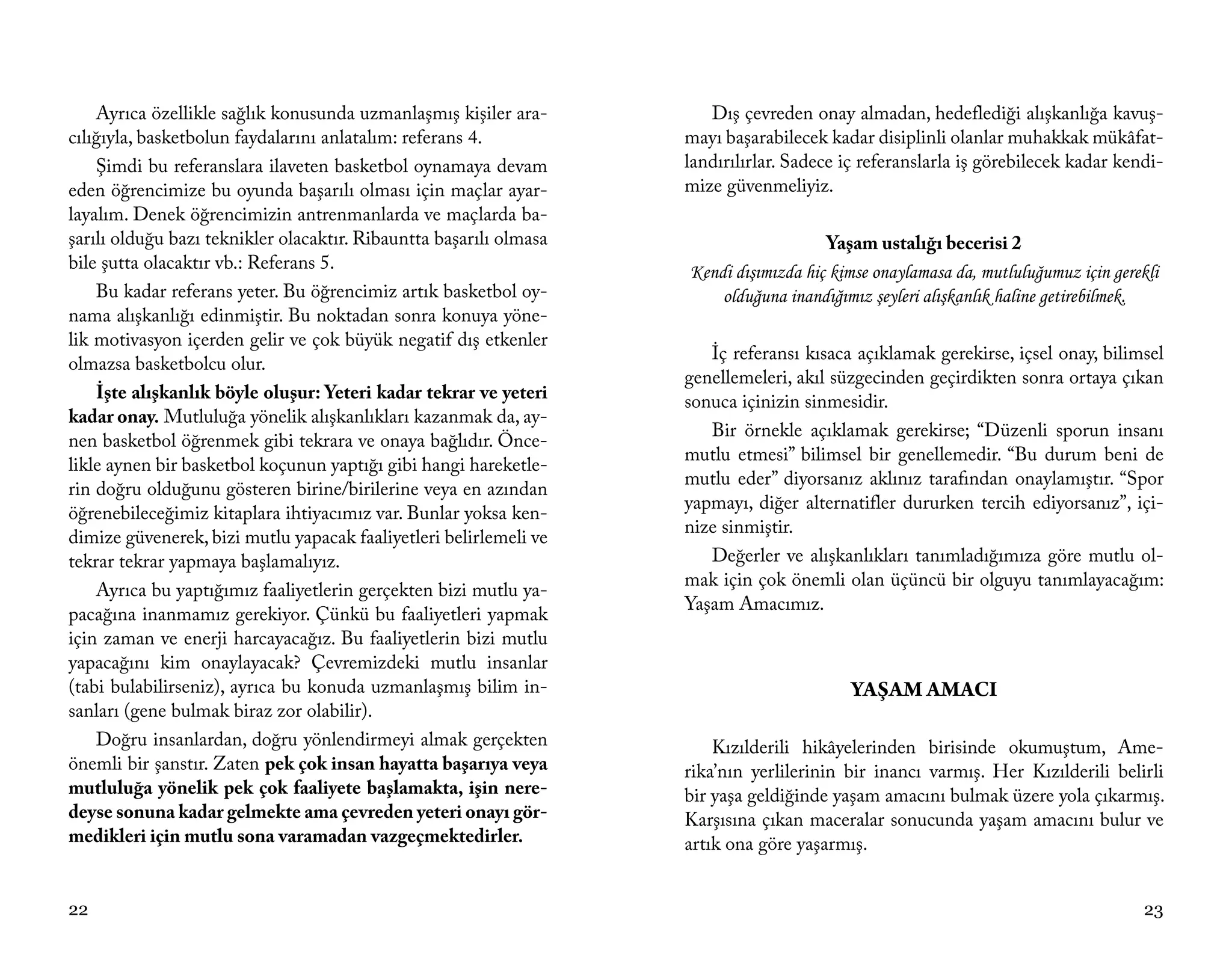 Ayrıca özellikle sağlık konusunda uzmanlaşmış kişiler ara-         Dış çevreden onay almadan, hedeflediği alışkanlığa kavuş-
cılığıyla, basketbolun faydalarını anlatalım: referans 4.           mayı başarabilecek kadar disiplinli olanlar muhakkak mükâfat-
    Şimdi bu referanslara ilaveten basketbol oynamaya devam         landırılırlar. Sadece iç referanslarla iş görebilecek kadar kendi-
eden öğrencimize bu oyunda başarılı olması için maçlar ayar-        mize güvenmeliyiz.
layalım. Denek öğrencimizin antrenmanlarda ve maçlarda ba-
şarılı olduğu bazı teknikler olacaktır. Ribauntta başarılı olmasa                      Yaşam ustalığı becerisi 2
bile şutta olacaktır vb.: Referans 5.                               Kendi dışımızda hiç kimse onaylamasa da, mutluluğumuz için gerekli
    Bu kadar referans yeter. Bu öğrencimiz artık basketbol oy-          olduğuna inandığımız şeyleri alışkanlık haline getirebilmek.
nama alışkanlığı edinmiştir. Bu noktadan sonra konuya yöne-
lik motivasyon içerden gelir ve çok büyük negatif dış etkenler
                                                                       İç referansı kısaca açıklamak gerekirse, içsel onay, bilimsel
olmazsa basketbolcu olur.
                                                                    genellemeleri, akıl süzgecinden geçirdikten sonra ortaya çıkan
    İşte alışkanlık böyle oluşur: Yeteri kadar tekrar ve yeteri     sonuca içinizin sinmesidir.
kadar onay. Mutluluğa yönelik alışkanlıkları kazanmak da, ay-
                                                                       Bir örnekle açıklamak gerekirse; “Düzenli sporun insanı
nen basketbol öğrenmek gibi tekrara ve onaya bağlıdır. Önce-
                                                                    mutlu etmesi” bilimsel bir genellemedir. “Bu durum beni de
likle aynen bir basketbol koçunun yaptığı gibi hangi hareketle-
                                                                    mutlu eder” diyorsanız aklınız tarafından onaylamıştır. “Spor
rin doğru olduğunu gösteren birine/birilerine veya en azından
                                                                    yapmayı, diğer alternatifler dururken tercih ediyorsanız”, içi-
öğrenebileceğimiz kitaplara ihtiyacımız var. Bunlar yoksa ken-
                                                                    nize sinmiştir.
dimize güvenerek, bizi mutlu yapacak faaliyetleri belirlemeli ve
tekrar tekrar yapmaya başlamalıyız.                                    Değerler ve alışkanlıkları tanımladığımıza göre mutlu ol-
                                                                    mak için çok önemli olan üçüncü bir olguyu tanımlayacağım:
    Ayrıca bu yaptığımız faaliyetlerin gerçekten bizi mutlu ya-
                                                                    Yaşam Amacımız.
pacağına inanmamız gerekiyor. Çünkü bu faaliyetleri yapmak
için zaman ve enerji harcayacağız. Bu faaliyetlerin bizi mutlu
yapacağını kim onaylayacak? Çevremizdeki mutlu insanlar
(tabi bulabilirseniz), ayrıca bu konuda uzmanlaşmış bilim in-                             YAŞAM AMACI
sanları (gene bulmak biraz zor olabilir).
    Doğru insanlardan, doğru yönlendirmeyi almak gerçekten              Kızılderili hikâyelerinden birisinde okumuştum, Ame-
önemli bir şanstır. Zaten pek çok insan hayatta başarıya veya       rika’nın yerlilerinin bir inancı varmış. Her Kızılderili belirli
mutluluğa yönelik pek çok faaliyete başlamakta, işin nere-          bir yaşa geldiğinde yaşam amacını bulmak üzere yola çıkarmış.
deyse sonuna kadar gelmekte ama çevreden yeteri onayı gör-          Karşısına çıkan maceralar sonucunda yaşam amacını bulur ve
medikleri için mutlu sona varamadan vazgeçmektedirler.              artık ona göre yaşarmış.


22                                                                                                                                 23
 