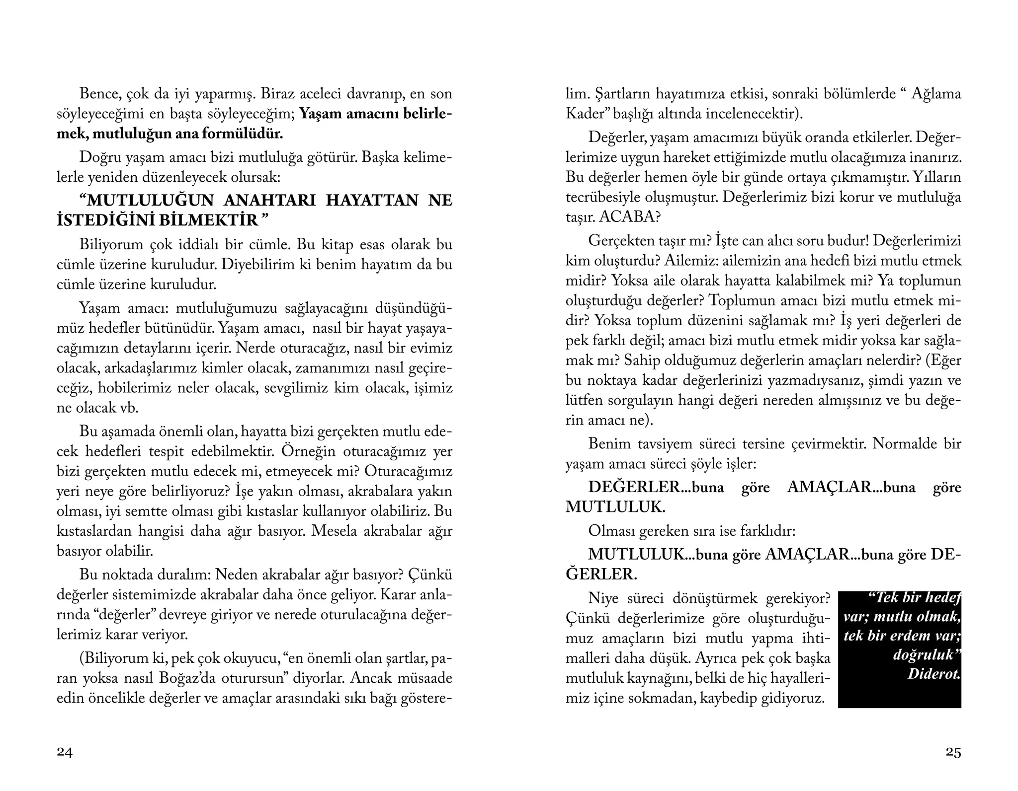 Bence, çok da iyi yaparmış. Biraz aceleci davranıp, en son       lim. Şartların hayatımıza etkisi, sonraki bölümlerde “ Ağlama
söyleyeceğimi en başta söyleyeceğim; Yaşam amacını belirle-          Kader” başlığı altında incelenecektir).
mek, mutluluğun ana formülüdür.                                          Değerler, yaşam amacımızı büyük oranda etkilerler. Değer-
    Doğru yaşam amacı bizi mutluluğa götürür. Başka kelime-          lerimize uygun hareket ettiğimizde mutlu olacağımıza inanırız.
lerle yeniden düzenleyecek olursak:                                  Bu değerler hemen öyle bir günde ortaya çıkmamıştır. Yılların
   “MUTLULUĞUN ANAHTARI HAYATTAN NE                                  tecrübesiyle oluşmuştur. Değerlerimiz bizi korur ve mutluluğa
İSTEDİĞİNİ BİLMEKTİR ”                                               taşır. ACABA?
    Biliyorum çok iddialı bir cümle. Bu kitap esas olarak bu             Gerçekten taşır mı? İşte can alıcı soru budur! Değerlerimizi
cümle üzerine kuruludur. Diyebilirim ki benim hayatım da bu          kim oluşturdu? Ailemiz: ailemizin ana hedefi bizi mutlu etmek
cümle üzerine kuruludur.                                             midir? Yoksa aile olarak hayatta kalabilmek mi? Ya toplumun
    Yaşam amacı: mutluluğumuzu sağlayacağını düşündüğü-              oluşturduğu değerler? Toplumun amacı bizi mutlu etmek mi-
müz hedefler bütünüdür. Yaşam amacı, nasıl bir hayat yaşaya-         dir? Yoksa toplum düzenini sağlamak mı? İş yeri değerleri de
cağımızın detaylarını içerir. Nerde oturacağız, nasıl bir evimiz     pek farklı değil; amacı bizi mutlu etmek midir yoksa kar sağla-
olacak, arkadaşlarımız kimler olacak, zamanımızı nasıl geçire-       mak mı? Sahip olduğumuz değerlerin amaçları nelerdir? (Eğer
ceğiz, hobilerimiz neler olacak, sevgilimiz kim olacak, işimiz       bu noktaya kadar değerlerinizi yazmadıysanız, şimdi yazın ve
ne olacak vb.                                                        lütfen sorgulayın hangi değeri nereden almışsınız ve bu değe-
                                                                     rin amacı ne).
    Bu aşamada önemli olan, hayatta bizi gerçekten mutlu ede-
cek hedefleri tespit edebilmektir. Örneğin oturacağımız yer              Benim tavsiyem süreci tersine çevirmektir. Normalde bir
bizi gerçekten mutlu edecek mi, etmeyecek mi? Oturacağımız           yaşam amacı süreci şöyle işler:
yeri neye göre belirliyoruz? İşe yakın olması, akrabalara yakın          DEĞERLER...buna göre AMAÇLAR...buna göre
olması, iyi semtte olması gibi kıstaslar kullanıyor olabiliriz. Bu   MUTLULUK.
kıstaslardan hangisi daha ağır basıyor. Mesela akrabalar ağır            Olması gereken sıra ise farklıdır:
basıyor olabilir.                                                        MUTLULUK...buna göre AMAÇLAR...buna göre DE-
    Bu noktada duralım: Neden akrabalar ağır basıyor? Çünkü          ĞERLER.
değerler sistemimizde akrabalar daha önce geliyor. Karar anla-           Niye süreci dönüştürmek gerekiyor?            “Tek bir hedef
rında “değerler” devreye giriyor ve nerede oturulacağına değer-      Çünkü değerlerimize göre oluşturduğu-         var; mutlu olmak,
lerimiz karar veriyor.                                               muz amaçların bizi mutlu yapma ihti- tek bir erdem var;
    (Biliyorum ki, pek çok okuyucu, “en önemli olan şartlar, pa-     malleri daha düşük. Ayrıca pek çok başka             doğruluk”
ran yoksa nasıl Boğaz’da oturursun” diyorlar. Ancak müsaade          mutluluk kaynağını, belki de hiç hayalleri-             Diderot.
edin öncelikle değerler ve amaçlar arasındaki sıkı bağı göstere-     miz içine sokmadan, kaybedip gidiyoruz.


24                                                                                                                                25
 