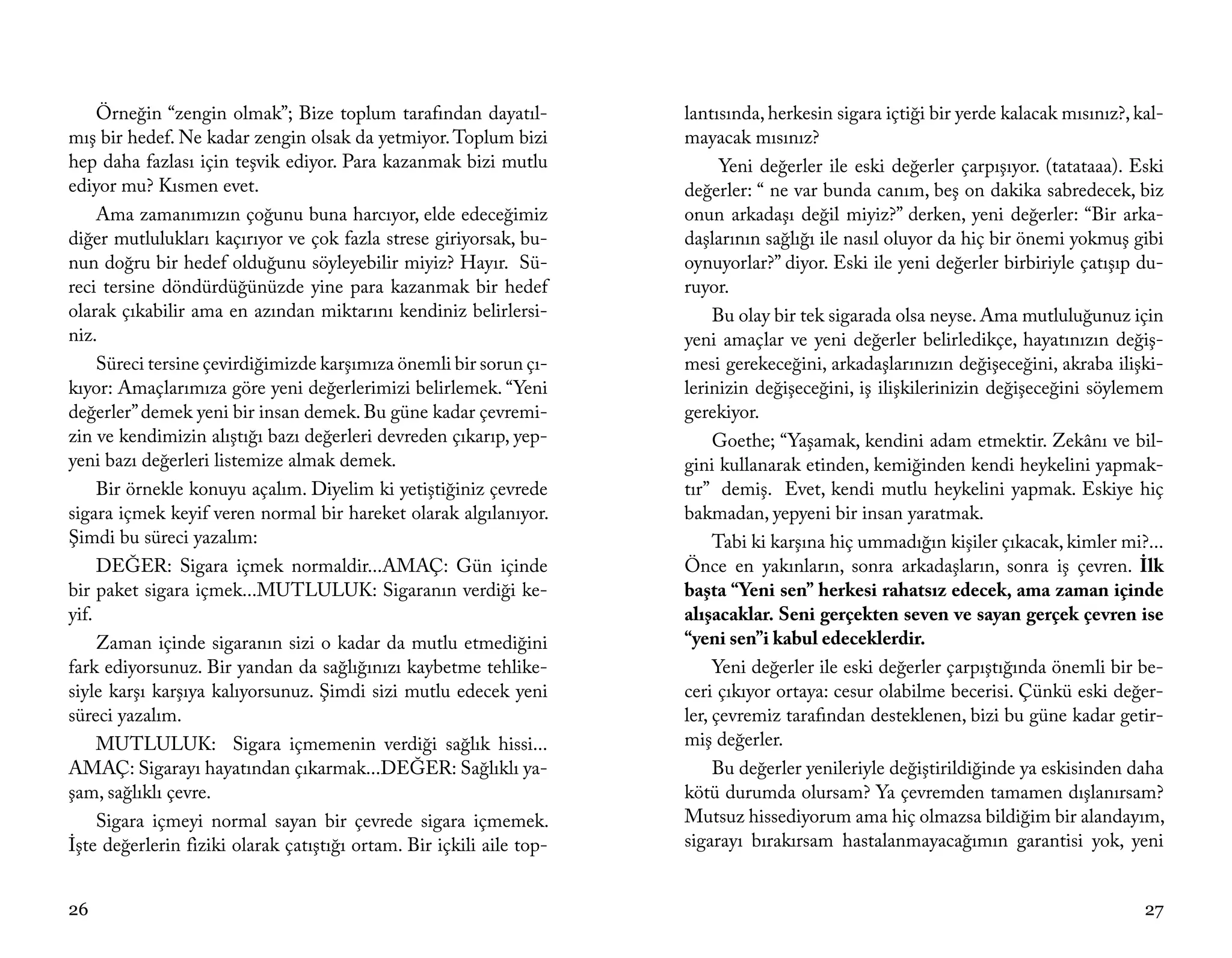 Örneğin “zengin olmak”; Bize toplum tarafından dayatıl-          lantısında, herkesin sigara içtiği bir yerde kalacak mısınız?, kal-
mış bir hedef. Ne kadar zengin olsak da yetmiyor. Toplum bizi         mayacak mısınız?
hep daha fazlası için teşvik ediyor. Para kazanmak bizi mutlu               Yeni değerler ile eski değerler çarpışıyor. (tatataaa). Eski
ediyor mu? Kısmen evet.                                               değerler: “ ne var bunda canım, beş on dakika sabredecek, biz
     Ama zamanımızın çoğunu buna harcıyor, elde edeceğimiz            onun arkadaşı değil miyiz?” derken, yeni değerler: “Bir arka-
diğer mutlulukları kaçırıyor ve çok fazla strese giriyorsak, bu-      daşlarının sağlığı ile nasıl oluyor da hiç bir önemi yokmuş gibi
nun doğru bir hedef olduğunu söyleyebilir miyiz? Hayır. Sü-           oynuyorlar?” diyor. Eski ile yeni değerler birbiriyle çatışıp du-
reci tersine döndürdüğünüzde yine para kazanmak bir hedef             ruyor.
olarak çıkabilir ama en azından miktarını kendiniz belirlersi-             Bu olay bir tek sigarada olsa neyse. Ama mutluluğunuz için
niz.                                                                  yeni amaçlar ve yeni değerler belirledikçe, hayatınızın değiş-
     Süreci tersine çevirdiğimizde karşımıza önemli bir sorun çı-     mesi gerekeceğini, arkadaşlarınızın değişeceğini, akraba ilişki-
kıyor: Amaçlarımıza göre yeni değerlerimizi belirlemek. “Yeni         lerinizin değişeceğini, iş ilişkilerinizin değişeceğini söylemem
değerler” demek yeni bir insan demek. Bu güne kadar çevremi-          gerekiyor.
zin ve kendimizin alıştığı bazı değerleri devreden çıkarıp, yep-           Goethe; “Yaşamak, kendini adam etmektir. Zekânı ve bil-
yeni bazı değerleri listemize almak demek.                            gini kullanarak etinden, kemiğinden kendi heykelini yapmak-
     Bir örnekle konuyu açalım. Diyelim ki yetiştiğiniz çevrede       tır” demiş. Evet, kendi mutlu heykelini yapmak. Eskiye hiç
sigara içmek keyif veren normal bir hareket olarak algılanıyor.       bakmadan, yepyeni bir insan yaratmak.
Şimdi bu süreci yazalım:                                                   Tabi ki karşına hiç ummadığın kişiler çıkacak, kimler mi?...
     DEĞER: Sigara içmek normaldir...AMAÇ: Gün içinde                 Önce en yakınların, sonra arkadaşların, sonra iş çevren. İlk
bir paket sigara içmek...MUTLULUK: Sigaranın verdiği ke-              başta “Yeni sen” herkesi rahatsız edecek, ama zaman içinde
yif.                                                                  alışacaklar. Seni gerçekten seven ve sayan gerçek çevren ise
     Zaman içinde sigaranın sizi o kadar da mutlu etmediğini          “yeni sen”i kabul edeceklerdir.
fark ediyorsunuz. Bir yandan da sağlığınızı kaybetme tehlike-              Yeni değerler ile eski değerler çarpıştığında önemli bir be-
siyle karşı karşıya kalıyorsunuz. Şimdi sizi mutlu edecek yeni        ceri çıkıyor ortaya: cesur olabilme becerisi. Çünkü eski değer-
süreci yazalım.                                                       ler, çevremiz tarafından desteklenen, bizi bu güne kadar getir-
     MUTLULUK: Sigara içmemenin verdiği sağlık hissi...               miş değerler.
AMAÇ: Sigarayı hayatından çıkarmak...DEĞER: Sağlıklı ya-                   Bu değerler yenileriyle değiştirildiğinde ya eskisinden daha
şam, sağlıklı çevre.                                                  kötü durumda olursam? Ya çevremden tamamen dışlanırsam?
     Sigara içmeyi normal sayan bir çevrede sigara içmemek.           Mutsuz hissediyorum ama hiç olmazsa bildiğim bir alandayım,
İşte değerlerin fiziki olarak çatıştığı ortam. Bir içkili aile top-   sigarayı bırakırsam hastalanmayacağımın garantisi yok, yeni


26                                                                                                                                    27
 