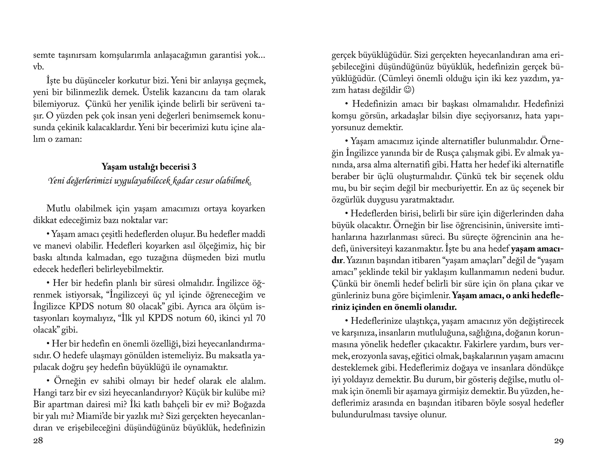 semte taşınırsam komşularımla anlaşacağımın garantisi yok...       gerçek büyüklüğüdür. Sizi gerçekten heyecanlandıran ama eri-
vb.                                                                şebileceğini düşündüğünüz büyüklük, hedefinizin gerçek bü-
     İşte bu düşünceler korkutur bizi. Yeni bir anlayışa geçmek,   yüklüğüdür. (Cümleyi önemli olduğu için iki kez yazdım, ya-
yeni bir bilinmezlik demek. Üstelik kazancını da tam olarak        zım hatası değildir )
bilemiyoruz. Çünkü her yenilik içinde belirli bir serüveni ta-         • Hedefinizin amacı bir başkası olmamalıdır. Hedefinizi
şır. O yüzden pek çok insan yeni değerleri benimsemek konu-        komşu görsün, arkadaşlar bilsin diye seçiyorsanız, hata yapı-
sunda çekinik kalacaklardır. Yeni bir becerimizi kutu içine ala-   yorsunuz demektir.
lım o zaman:                                                           • Yaşam amacımız içinde alternatifler bulunmalıdır. Örne-
                                                                   ğin İngilizce yanında bir de Rusça çalışmak gibi. Ev almak ya-
                    Yaşam ustalığı becerisi 3                      nında, arsa alma alternatifi gibi. Hatta her hedef iki alternatifle
     Yeni değerlerimizi uygulayabilecek kadar cesur olabilmek.     beraber bir üçlü oluşturmalıdır. Çünkü tek bir seçenek oldu
                                                                   mu, bu bir seçim değil bir mecburiyettir. En az üç seçenek bir
                                                                   özgürlük duygusu yaratmaktadır.
    Mutlu olabilmek için yaşam amacımızı ortaya koyarken
                                                                       • Hedeflerden birisi, belirli bir süre için diğerlerinden daha
dikkat edeceğimiz bazı noktalar var:
                                                                   büyük olacaktır. Örneğin bir lise öğrencisinin, üniversite imti-
    • Yaşam amacı çeşitli hedeflerden oluşur. Bu hedefler maddi    hanlarına hazırlanması süreci. Bu süreçte öğrencinin ana he-
ve manevi olabilir. Hedefleri koyarken asıl ölçeğimiz, hiç bir     defi, üniversiteyi kazanmaktır. İşte bu ana hedef yaşam amacı-
baskı altında kalmadan, ego tuzağına düşmeden bizi mutlu           dır. Yazının başından itibaren “yaşam amaçları” değil de “yaşam
edecek hedefleri belirleyebilmektir.                               amacı” şeklinde tekil bir yaklaşım kullanmamın nedeni budur.
    • Her bir hedefin planlı bir süresi olmalıdır. İngilizce öğ-   Çünkü bir önemli hedef belirli bir süre için ön plana çıkar ve
renmek istiyorsak, “İngilizceyi üç yıl içinde öğreneceğim ve       günleriniz buna göre biçimlenir. Yaşam amacı, o anki hedefle-
İngilizce KPDS notum 80 olacak” gibi. Ayrıca ara ölçüm is-         riniz içinden en önemli olanıdır.
tasyonları koymalıyız, “İlk yıl KPDS notum 60, ikinci yıl 70           • Hedeflerinize ulaştıkça, yaşam amacınız yön değiştirecek
olacak” gibi.                                                      ve karşınıza, insanların mutluluğuna, sağlığına, doğanın korun-
    • Her bir hedefin en önemli özelliği, bizi heyecanlandırma-    masına yönelik hedefler çıkacaktır. Fakirlere yardım, burs ver-
sıdır. O hedefe ulaşmayı gönülden istemeliyiz. Bu maksatla ya-     mek, erozyonla savaş, eğitici olmak, başkalarının yaşam amacını
pılacak doğru şey hedefin büyüklüğü ile oynamaktır.                desteklemek gibi. Hedeflerimiz doğaya ve insanlara döndükçe
    • Örneğin ev sahibi olmayı bir hedef olarak ele alalım.        iyi yoldayız demektir. Bu durum, bir gösteriş değilse, mutlu ol-
Hangi tarz bir ev sizi heyecanlandırıyor? Küçük bir kulübe mi?     mak için önemli bir aşamaya girmişiz demektir. Bu yüzden, he-
Bir apartman dairesi mi? İki katlı bahçeli bir ev mi? Boğazda      deflerimiz arasında en başından itibaren böyle sosyal hedefler
bir yalı mı? Miami’de bir yazlık mı? Sizi gerçekten heyecanlan-    bulundurulması tavsiye olunur.
dıran ve erişebileceğini düşündüğünüz büyüklük, hedefinizin
28                                                                                                                                 29
 