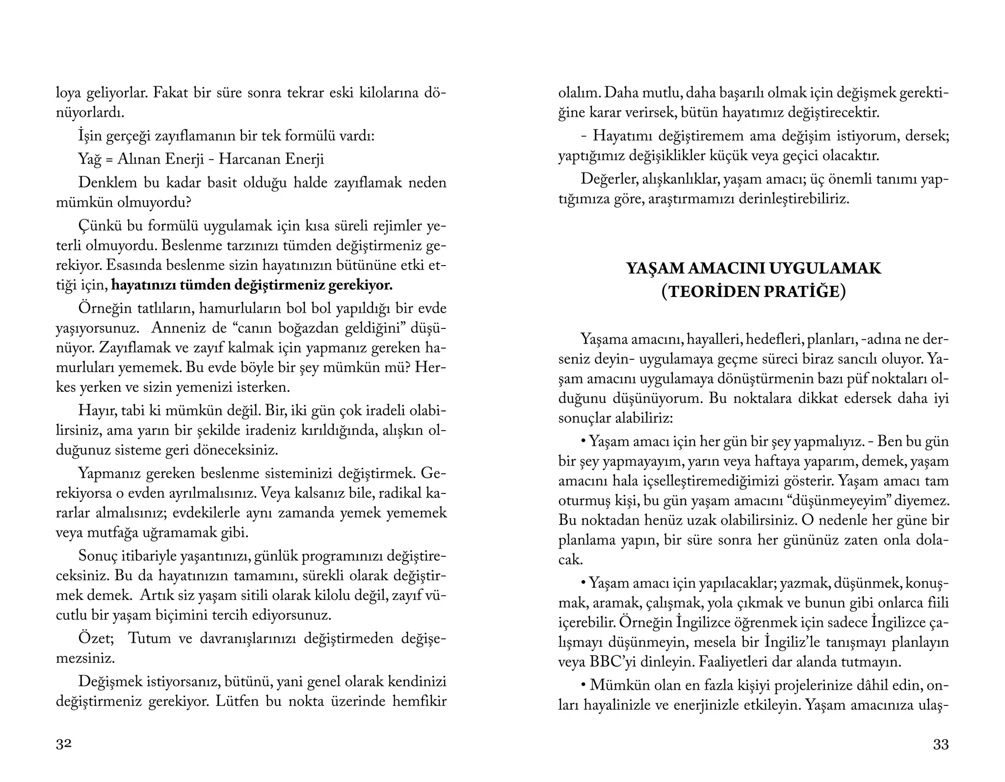 loya geliyorlar. Fakat bir süre sonra tekrar eski kilolarına dö-     olalım. Daha mutlu, daha başarılı olmak için değişmek gerekti-
nüyorlardı.                                                          ğine karar verirsek, bütün hayatımız değiştirecektir.
     İşin gerçeği zayıflamanın bir tek formülü vardı:                    - Hayatımı değiştiremem ama değişim istiyorum, dersek;
     Yağ = Alınan Enerji - Harcanan Enerji                           yaptığımız değişiklikler küçük veya geçici olacaktır.
     Denklem bu kadar basit olduğu halde zayıflamak neden                Değerler, alışkanlıklar, yaşam amacı; üç önemli tanımı yap-
mümkün olmuyordu?                                                    tığımıza göre, araştırmamızı derinleştirebiliriz.
     Çünkü bu formülü uygulamak için kısa süreli rejimler ye-
terli olmuyordu. Beslenme tarzınızı tümden değiştirmeniz ge-
rekiyor. Esasında beslenme sizin hayatınızın bütününe etki et-                  YAŞAM AMACINI UYGULAMAK
tiği için, hayatınızı tümden değiştirmeniz gerekiyor.                              (TEORİDEN PRATİĞE)
     Örneğin tatlıların, hamurluların bol bol yapıldığı bir evde
yaşıyorsunuz. Anneniz de “canın boğazdan geldiğini” düşü-
                                                                         Yaşama amacını, hayalleri, hedefleri, planları, -adına ne der-
nüyor. Zayıflamak ve zayıf kalmak için yapmanız gereken ha-
                                                                     seniz deyin- uygulamaya geçme süreci biraz sancılı oluyor. Ya-
murluları yememek. Bu evde böyle bir şey mümkün mü? Her-
                                                                     şam amacını uygulamaya dönüştürmenin bazı püf noktaları ol-
kes yerken ve sizin yemenizi isterken.
                                                                     duğunu düşünüyorum. Bu noktalara dikkat edersek daha iyi
     Hayır, tabi ki mümkün değil. Bir, iki gün çok iradeli olabi-    sonuçlar alabiliriz:
lirsiniz, ama yarın bir şekilde iradeniz kırıldığında, alışkın ol-
                                                                         • Yaşam amacı için her gün bir şey yapmalıyız. - Ben bu gün
duğunuz sisteme geri döneceksiniz.
                                                                     bir şey yapmayayım, yarın veya haftaya yaparım, demek, yaşam
     Yapmanız gereken beslenme sisteminizi değiştirmek. Ge-          amacını hala içselleştiremediğimizi gösterir. Yaşam amacı tam
rekiyorsa o evden ayrılmalısınız. Veya kalsanız bile, radikal ka-    oturmuş kişi, bu gün yaşam amacını “düşünmeyeyim” diyemez.
rarlar almalısınız; evdekilerle aynı zamanda yemek yememek           Bu noktadan henüz uzak olabilirsiniz. O nedenle her güne bir
veya mutfağa uğramamak gibi.                                         planlama yapın, bir süre sonra her gününüz zaten onla dola-
     Sonuç itibariyle yaşantınızı, günlük programınızı değiştire-    cak.
ceksiniz. Bu da hayatınızın tamamını, sürekli olarak değiştir-           • Yaşam amacı için yapılacaklar; yazmak, düşünmek, konuş-
mek demek. Artık siz yaşam sitili olarak kilolu değil, zayıf vü-     mak, aramak, çalışmak, yola çıkmak ve bunun gibi onlarca fiili
cutlu bir yaşam biçimini tercih ediyorsunuz.                         içerebilir. Örneğin İngilizce öğrenmek için sadece İngilizce ça-
     Özet; Tutum ve davranışlarınızı değiştirmeden değişe-           lışmayı düşünmeyin, mesela bir İngiliz’le tanışmayı planlayın
mezsiniz.                                                            veya BBC’yi dinleyin. Faaliyetleri dar alanda tutmayın.
     Değişmek istiyorsanız, bütünü, yani genel olarak kendinizi          • Mümkün olan en fazla kişiyi projelerinize dâhil edin, on-
değiştirmeniz gerekiyor. Lütfen bu nokta üzerinde hemfikir           ları hayalinizle ve enerjinizle etkileyin. Yaşam amacınıza ulaş-

32                                                                                                                                  33
 