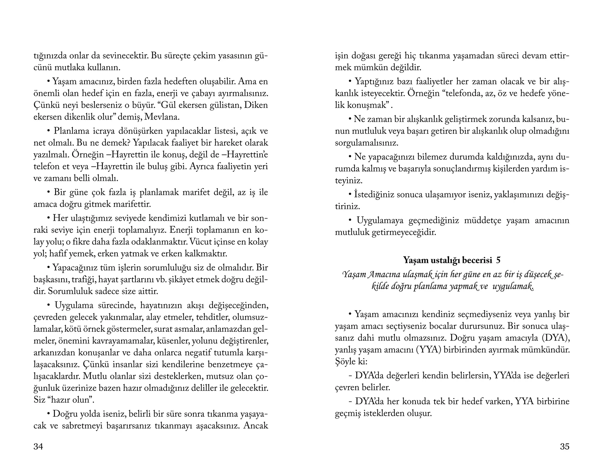 tığınızda onlar da sevinecektir. Bu süreçte çekim yasasının gü-       işin doğası gereği hiç tıkanma yaşamadan süreci devam ettir-
cünü mutlaka kullanın.                                                mek mümkün değildir.
     • Yaşam amacınız, birden fazla hedeften oluşabilir. Ama en           • Yaptığınız bazı faaliyetler her zaman olacak ve bir alış-
önemli olan hedef için en fazla, enerji ve çabayı ayırmalısınız.      kanlık isteyecektir. Örneğin “telefonda, az, öz ve hedefe yöne-
Çünkü neyi beslerseniz o büyür. “Gül ekersen gülistan, Diken          lik konuşmak” .
ekersen dikenlik olur” demiş, Mevlana.                                    • Ne zaman bir alışkanlık geliştirmek zorunda kalsanız, bu-
     • Planlama icraya dönüşürken yapılacaklar listesi, açık ve       nun mutluluk veya başarı getiren bir alışkanlık olup olmadığını
net olmalı. Bu ne demek? Yapılacak faaliyet bir hareket olarak        sorgulamalısınız.
yazılmalı. Örneğin –Hayrettin ile konuş, değil de –Hayrettin’e            • Ne yapacağınızı bilemez durumda kaldığınızda, aynı du-
telefon et veya –Hayrettin ile buluş gibi. Ayrıca faaliyetin yeri     rumda kalmış ve başarıyla sonuçlandırmış kişilerden yardım is-
ve zamanı belli olmalı.                                               teyiniz.
     • Bir güne çok fazla iş planlamak marifet değil, az iş ile           • İstediğiniz sonuca ulaşamıyor iseniz, yaklaşımınızı değiş-
amaca doğru gitmek marifettir.                                        tiriniz.
     • Her ulaştığımız seviyede kendimizi kutlamalı ve bir son-           • Uygulamaya geçmediğiniz müddetçe yaşam amacının
raki seviye için enerji toplamalıyız. Enerji toplamanın en ko-        mutluluk getirmeyeceğidir.
lay yolu; o fikre daha fazla odaklanmaktır. Vücut içinse en kolay
yol; hafif yemek, erken yatmak ve erken kalkmaktır.
                                                                                        Yaşam ustalığı becerisi 5
     • Yapacağınız tüm işlerin sorumluluğu siz de olmalıdır. Bir
başkasını, trafiği, hayat şartlarını vb. şikâyet etmek doğru değil-
                                                                       Yaşam Amacına ulaşmak için her güne en az bir iş düşecek şe-
dir. Sorumluluk sadece size aittir.
                                                                             kilde doğru planlama yapmak ve uygulamak.
     • Uygulama sürecinde, hayatınızın akışı değişeceğinden,
çevreden gelecek yakınmalar, alay etmeler, tehditler, olumsuz-           • Yaşam amacınızı kendiniz seçmediyseniz veya yanlış bir
lamalar, kötü örnek göstermeler, surat asmalar, anlamazdan gel-       yaşam amacı seçtiyseniz bocalar durursunuz. Bir sonuca ulaş-
meler, önemini kavrayamamalar, küsenler, yolunu değiştirenler,        sanız dahi mutlu olmazsınız. Doğru yaşam amacıyla (DYA),
arkanızdan konuşanlar ve daha onlarca negatif tutumla karşı-          yanlış yaşam amacını (YYA) birbirinden ayırmak mümkündür.
laşacaksınız. Çünkü insanlar sizi kendilerine benzetmeye ça-          Şöyle ki:
lışacaklardır. Mutlu olanlar sizi desteklerken, mutsuz olan ço-          - DYA’da değerleri kendin belirlersin, YYA’da ise değerleri
ğunluk üzerinize bazen hazır olmadığınız deliller ile gelecektir.     çevren belirler.
Siz “hazır olun”.                                                        - DYA’da her konuda tek bir hedef varken, YYA birbirine
     • Doğru yolda iseniz, belirli bir süre sonra tıkanma yaşaya-     geçmiş isteklerden oluşur.
cak ve sabretmeyi başarırsanız tıkanmayı aşacaksınız. Ancak

34                                                                                                                                 35
 