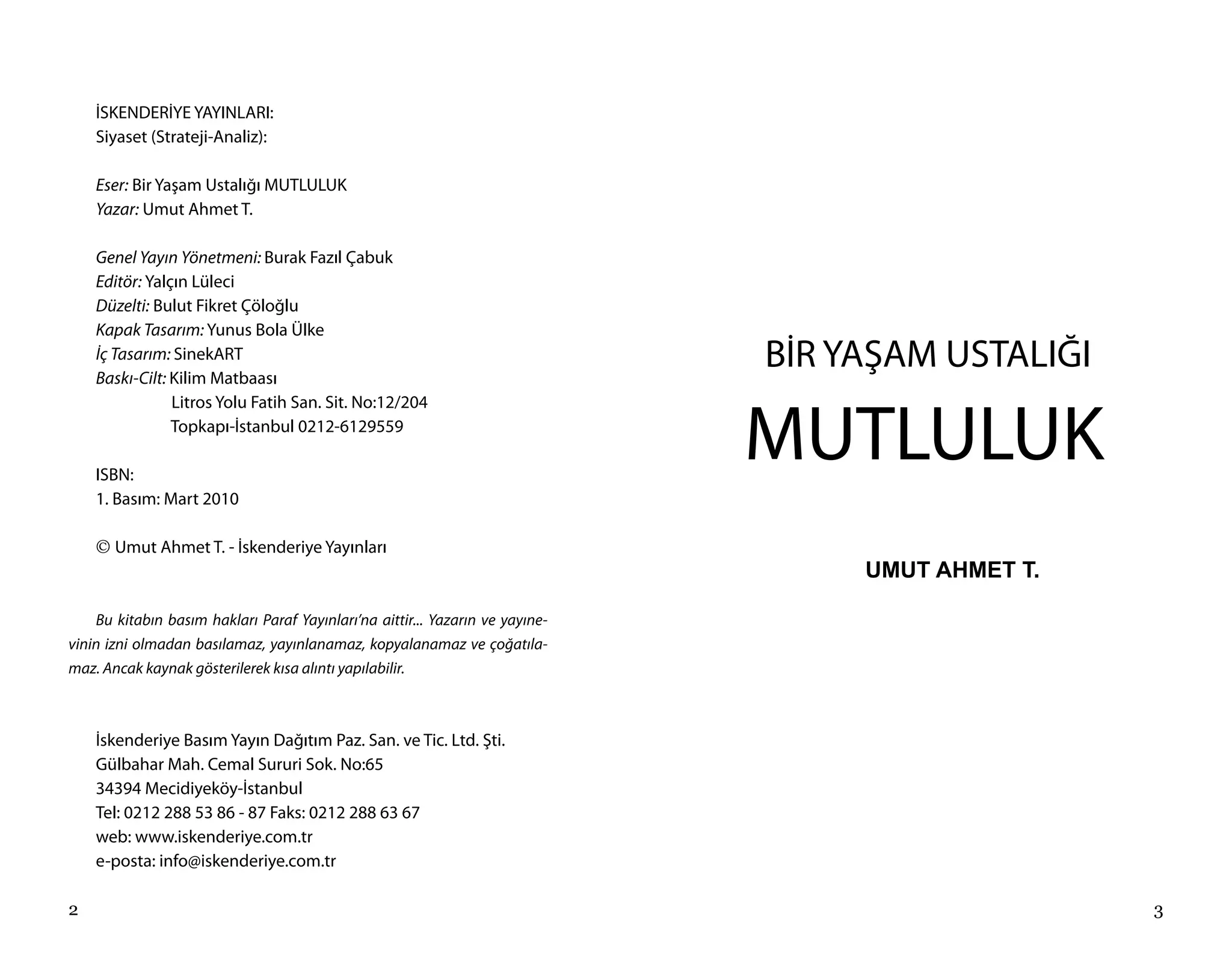 İSKENDERİYE YAYINLARI:
    Siyaset (Strateji-Analiz):

    Eser: Bir Yaşam Ustalığı MUTLULUK
    Yazar: Umut Ahmet T.

    Genel Yayın Yönetmeni: Burak Fazıl Çabuk
    Editör: Yalçın Lüleci
    Düzelti: Bulut Fikret Çöloğlu
    Kapak Tasarım: Yunus Bola Ülke
    İç Tasarım: SinekART
    Baskı-Cilt: Kilim Matbaası
                                                                               BİR YAŞAM USTALIĞI

                                                                               MUTLULUK
                Litros Yolu Fatih San. Sit. No:12/204
                Topkapı-İstanbul 0212-6129559

    ISBN:
    1. Basım: Mart 2010

    © Umut Ahmet T. - İskenderiye Yayınları
                                                                                    UMUT AHMET T.

    Bu kitabın basım hakları Paraf Yayınları’na aittir... Yazarın ve yayıne-
vinin izni olmadan basılamaz, yayınlanamaz, kopyalanamaz ve çoğatıla-
maz. Ancak kaynak gösterilerek kısa alıntı yapılabilir.



    İskenderiye Basım Yayın Dağıtım Paz. San. ve Tic. Ltd. Şti.
    Gülbahar Mah. Cemal Sururi Sok. No:65
    34394 Mecidiyeköy-İstanbul
    Tel: 0212 288 53 86 - 87 Faks: 0212 288 63 67
    web: www.iskenderiye.com.tr
    e-posta: info@iskenderiye.com.tr

2                                                                                                   3
 