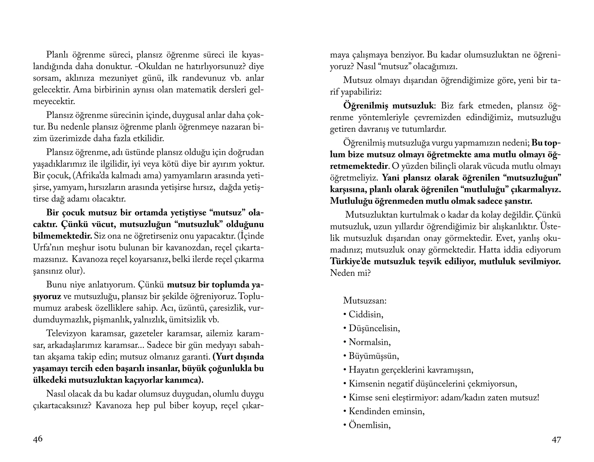 Planlı öğrenme süreci, plansız öğrenme süreci ile kıyas-          maya çalışmaya benziyor. Bu kadar olumsuzluktan ne öğreni-
landığında daha donuktur. -Okuldan ne hatırlıyorsunuz? diye           yoruz? Nasıl “mutsuz” olacağımızı.
sorsam, aklınıza mezuniyet günü, ilk randevunuz vb. anlar                  Mutsuz olmayı dışarıdan öğrendiğimize göre, yeni bir ta-
gelecektir. Ama birbirinin aynısı olan matematik dersleri gel-        rif yapabiliriz:
meyecektir.                                                                Öğrenilmiş mutsuzluk: Biz fark etmeden, plansız öğ-
    Plansız öğrenme sürecinin içinde, duygusal anlar daha çok-        renme yöntemleriyle çevremizden edindiğimiz, mutsuzluğu
tur. Bu nedenle plansız öğrenme planlı öğrenmeye nazaran bi-          getiren davranış ve tutumlardır.
zim üzerimizde daha fazla etkilidir.                                       Öğrenilmiş mutsuzluğa vurgu yapmamızın nedeni; Bu top-
    Plansız öğrenme, adı üstünde plansız olduğu için doğrudan         lum bize mutsuz olmayı öğretmekte ama mutlu olmayı öğ-
yaşadıklarımız ile ilgilidir, iyi veya kötü diye bir ayırım yoktur.   retmemektedir. O yüzden bilinçli olarak vücuda mutlu olmayı
Bir çocuk, (Afrika’da kalmadı ama) yamyamların arasında yeti-         öğretmeliyiz. Yani plansız olarak öğrenilen “mutsuzluğun”
şirse, yamyam, hırsızların arasında yetişirse hırsız, dağda yetiş-    karşısına, planlı olarak öğrenilen “mutluluğu” çıkarmalıyız.
tirse dağ adamı olacaktır.                                            Mutluluğu öğrenmeden mutlu olmak sadece şanstır.
    Bir çocuk mutsuz bir ortamda yetiştiyse “mutsuz” ola-                  Mutsuzluktan kurtulmak o kadar da kolay değildir. Çünkü
caktır. Çünkü vücut, mutsuzluğun “mutsuzluk” olduğunu                 mutsuzluk, uzun yıllardır öğrendiğimiz bir alışkanlıktır. Üste-
bilmemektedir. Siz ona ne öğretirseniz onu yapacaktır. (İçinde        lik mutsuzluk dışarıdan onay görmektedir. Evet, yanlış oku-
Urfa’nın meşhur isotu bulunan bir kavanozdan, reçel çıkarta-          madınız; mutsuzluk onay görmektedir. Hatta iddia ediyorum
mazsınız. Kavanoza reçel koyarsanız, belki ilerde reçel çıkarma       Türkiye’de mutsuzluk teşvik ediliyor, mutluluk sevilmiyor.
şansınız olur).                                                       Neden mi?
    Bunu niye anlatıyorum. Çünkü mutsuz bir toplumda ya-
şıyoruz ve mutsuzluğu, plansız bir şekilde öğreniyoruz. Toplu-           Mutsuzsan:
mumuz arabesk özelliklere sahip. Acı, üzüntü, çaresizlik, vur-
                                                                         • Ciddisin,
dumduymazlık, pişmanlık, yalnızlık, ümitsizlik vb.
                                                                         • Düşüncelisin,
    Televizyon karamsar, gazeteler karamsar, ailemiz karam-
sar, arkadaşlarımız karamsar... Sadece bir gün medyayı sabah-            • Normalsin,
tan akşama takip edin; mutsuz olmanız garanti. (Yurt dışında             • Büyümüşsün,
yaşamayı tercih eden başarılı insanlar, büyük çoğunlukla bu              • Hayatın gerçeklerini kavramışsın,
ülkedeki mutsuzluktan kaçıyorlar kanımca).                               • Kimsenin negatif düşüncelerini çekmiyorsun,
    Nasıl olacak da bu kadar olumsuz duygudan, olumlu duygu              • Kimse seni eleştirmiyor: adam/kadın zaten mutsuz!
çıkartacaksınız? Kavanoza hep pul biber koyup, reçel çıkar-
                                                                         • Kendinden eminsin,
                                                                         • Önemlisin,
46                                                                                                                                47
 