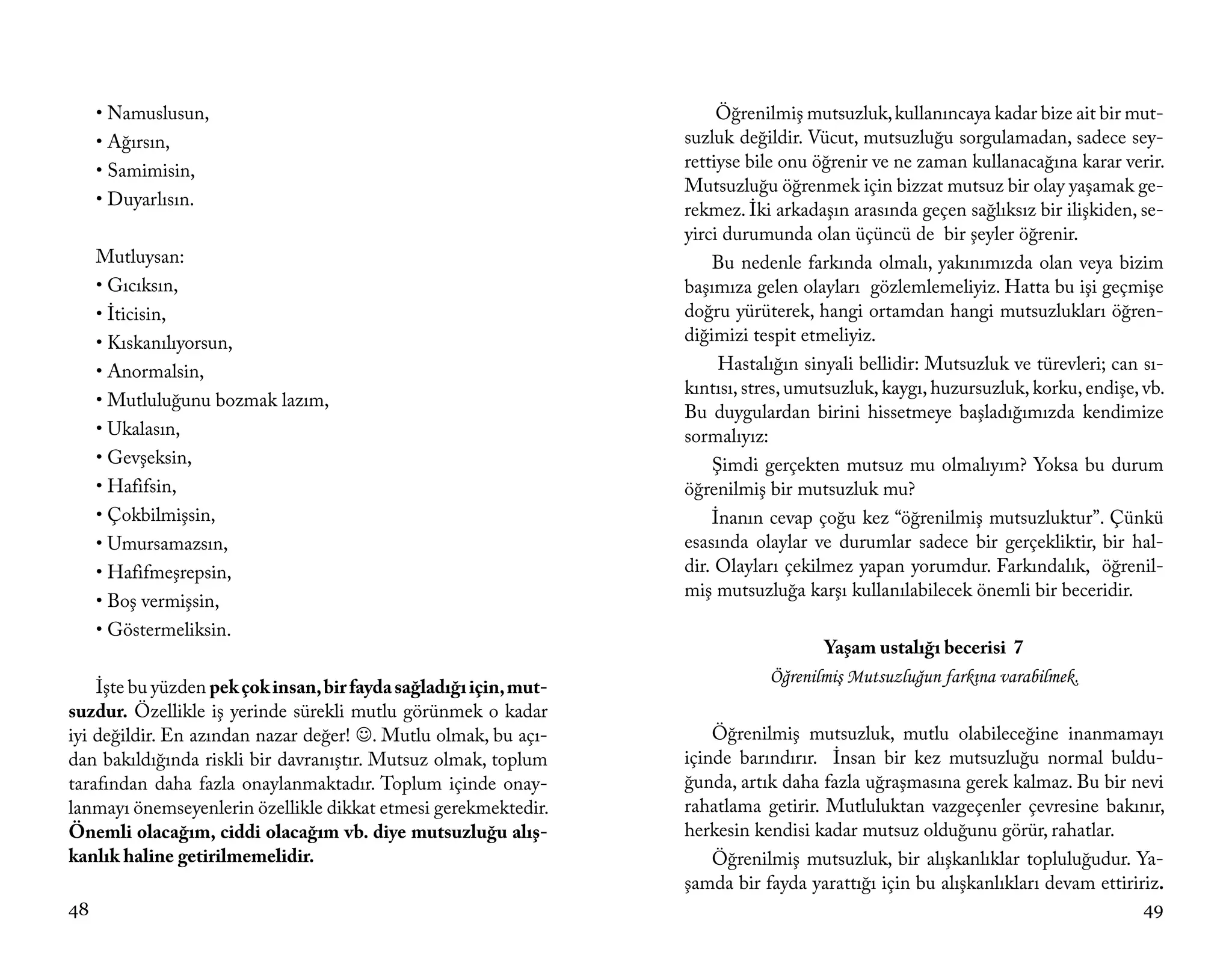 • Namuslusun,                                                      Öğrenilmiş mutsuzluk, kullanıncaya kadar bize ait bir mut-
     • Ağırsın,                                                    suzluk değildir. Vücut, mutsuzluğu sorgulamadan, sadece sey-
     • Samimisin,                                                  rettiyse bile onu öğrenir ve ne zaman kullanacağına karar verir.
                                                                   Mutsuzluğu öğrenmek için bizzat mutsuz bir olay yaşamak ge-
     • Duyarlısın.
                                                                   rekmez. İki arkadaşın arasında geçen sağlıksız bir ilişkiden, se-
                                                                   yirci durumunda olan üçüncü de bir şeyler öğrenir.
     Mutluysan:                                                        Bu nedenle farkında olmalı, yakınımızda olan veya bizim
     • Gıcıksın,                                                   başımıza gelen olayları gözlemlemeliyiz. Hatta bu işi geçmişe
     • İticisin,                                                   doğru yürüterek, hangi ortamdan hangi mutsuzlukları öğren-
     • Kıskanılıyorsun,                                            diğimizi tespit etmeliyiz.
     • Anormalsin,                                                      Hastalığın sinyali bellidir: Mutsuzluk ve türevleri; can sı-
                                                                   kıntısı, stres, umutsuzluk, kaygı, huzursuzluk, korku, endişe, vb.
     • Mutluluğunu bozmak lazım,
                                                                   Bu duygulardan birini hissetmeye başladığımızda kendimize
     • Ukalasın,                                                   sormalıyız:
     • Gevşeksin,                                                      Şimdi gerçekten mutsuz mu olmalıyım? Yoksa bu durum
     • Hafifsin,                                                   öğrenilmiş bir mutsuzluk mu?
     • Çokbilmişsin,                                                   İnanın cevap çoğu kez “öğrenilmiş mutsuzluktur”. Çünkü
     • Umursamazsın,                                               esasında olaylar ve durumlar sadece bir gerçekliktir, bir hal-
     • Hafifmeşrepsin,                                             dir. Olayları çekilmez yapan yorumdur. Farkındalık, öğrenil-
                                                                   miş mutsuzluğa karşı kullanılabilecek önemli bir beceridir.
     • Boş vermişsin,
     • Göstermeliksin.
                                                                                     Yaşam ustalığı becerisi 7
                                                                              Öğrenilmiş Mutsuzluğun farkına varabilmek.
    İşte bu yüzden pek çok insan, bir fayda sağladığı için, mut-
suzdur. Özellikle iş yerinde sürekli mutlu görünmek o kadar
iyi değildir. En azından nazar değer! . Mutlu olmak, bu açı-          Öğrenilmiş mutsuzluk, mutlu olabileceğine inanmamayı
dan bakıldığında riskli bir davranıştır. Mutsuz olmak, toplum      içinde barındırır. İnsan bir kez mutsuzluğu normal buldu-
tarafından daha fazla onaylanmaktadır. Toplum içinde onay-         ğunda, artık daha fazla uğraşmasına gerek kalmaz. Bu bir nevi
lanmayı önemseyenlerin özellikle dikkat etmesi gerekmektedir.      rahatlama getirir. Mutluluktan vazgeçenler çevresine bakınır,
Önemli olacağım, ciddi olacağım vb. diye mutsuzluğu alış-          herkesin kendisi kadar mutsuz olduğunu görür, rahatlar.
kanlık haline getirilmemelidir.                                        Öğrenilmiş mutsuzluk, bir alışkanlıklar topluluğudur. Ya-
                                                                   şamda bir fayda yarattığı için bu alışkanlıkları devam ettiririz.
48                                                                                                                                49
 