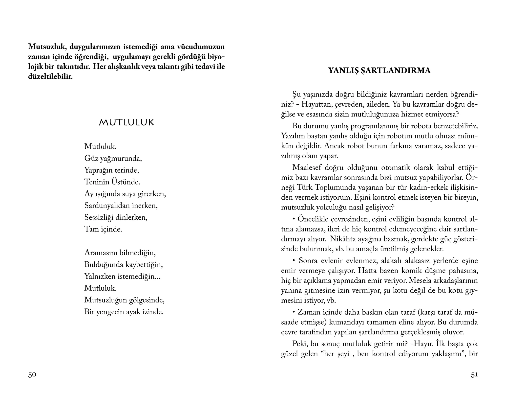 Mutsuzluk, duygularımızın istemediği ama vücudumuzun
zaman içinde öğrendiği, uygulamayı gerekli gördüğü biyo-
lojik bir takıntıdır. Her alışkanlık veya takıntı gibi tedavi ile
                                                                                   YANLIŞ ŞARTLANDIRMA
düzeltilebilir.

                                                                        Şu yaşınızda doğru bildiğiniz kavramları nerden öğrendi-
                                                                    niz? - Hayattan, çevreden, aileden. Ya bu kavramlar doğru de-
                                                                    ğilse ve esasında sizin mutluluğunuza hizmet etmiyorsa?
                       MUTLULUK                                         Bu durumu yanlış programlanmış bir robota benzetebiliriz.
                                                                    Yazılım baştan yanlış olduğu için robotun mutlu olması müm-
                  Mutluluk,                                         kün değildir. Ancak robot bunun farkına varamaz, sadece ya-
                  Güz yağmurunda,                                   zılmış olanı yapar.
                  Yaprağın terinde,                                     Maalesef doğru olduğunu otomatik olarak kabul ettiği-
                                                                    miz bazı kavramlar sonrasında bizi mutsuz yapabiliyorlar. Ör-
                  Teninin Üstünde.
                                                                    neği Türk Toplumunda yaşanan bir tür kadın-erkek ilişkisin-
                  Ay ışığında suya girerken,                        den vermek istiyorum. Eşini kontrol etmek isteyen bir bireyin,
                  Sardunyalıdan inerken,                            mutsuzluk yolculuğu nasıl gelişiyor?
                  Sessizliği dinlerken,                                 • Öncelikle çevresinden, eşini evliliğin başında kontrol al-
                  Tam içinde.                                       tına alamazsa, ileri de hiç kontrol edemeyeceğine dair şartlan-
                                                                    dırmayı alıyor. Nikâhta ayağına basmak, gerdekte güç gösteri-
                  Aramasını bilmediğin,                             sinde bulunmak, vb. bu amaçla üretilmiş gelenekler.
                  Bulduğunda kaybettiğin,                               • Sonra evlenir evlenmez, alakalı alakasız yerlerde eşine
                                                                    emir vermeye çalışıyor. Hatta bazen komik düşme pahasına,
                  Yalnızken istemediğin...
                                                                    hiç bir açıklama yapmadan emir veriyor. Mesela arkadaşlarının
                  Mutluluk.                                         yanına gitmesine izin vermiyor, şu kotu değil de bu kotu giy-
                  Mutsuzluğun gölgesinde,                           mesini istiyor, vb.
                  Bir yengecin ayak izinde.                             • Zaman içinde daha baskın olan taraf (karşı taraf da mü-
                                                                    saade etmişse) kumandayı tamamen eline alıyor. Bu durumda
                                                                    çevre tarafından yapılan şartlandırma gerçekleşmiş oluyor.
                                                                        Peki, bu sonuç mutluluk getirir mi? -Hayır. İlk başta çok
                                                                    güzel gelen “her şeyi , ben kontrol ediyorum yaklaşımı”, bir

50                                                                                                                               51
 