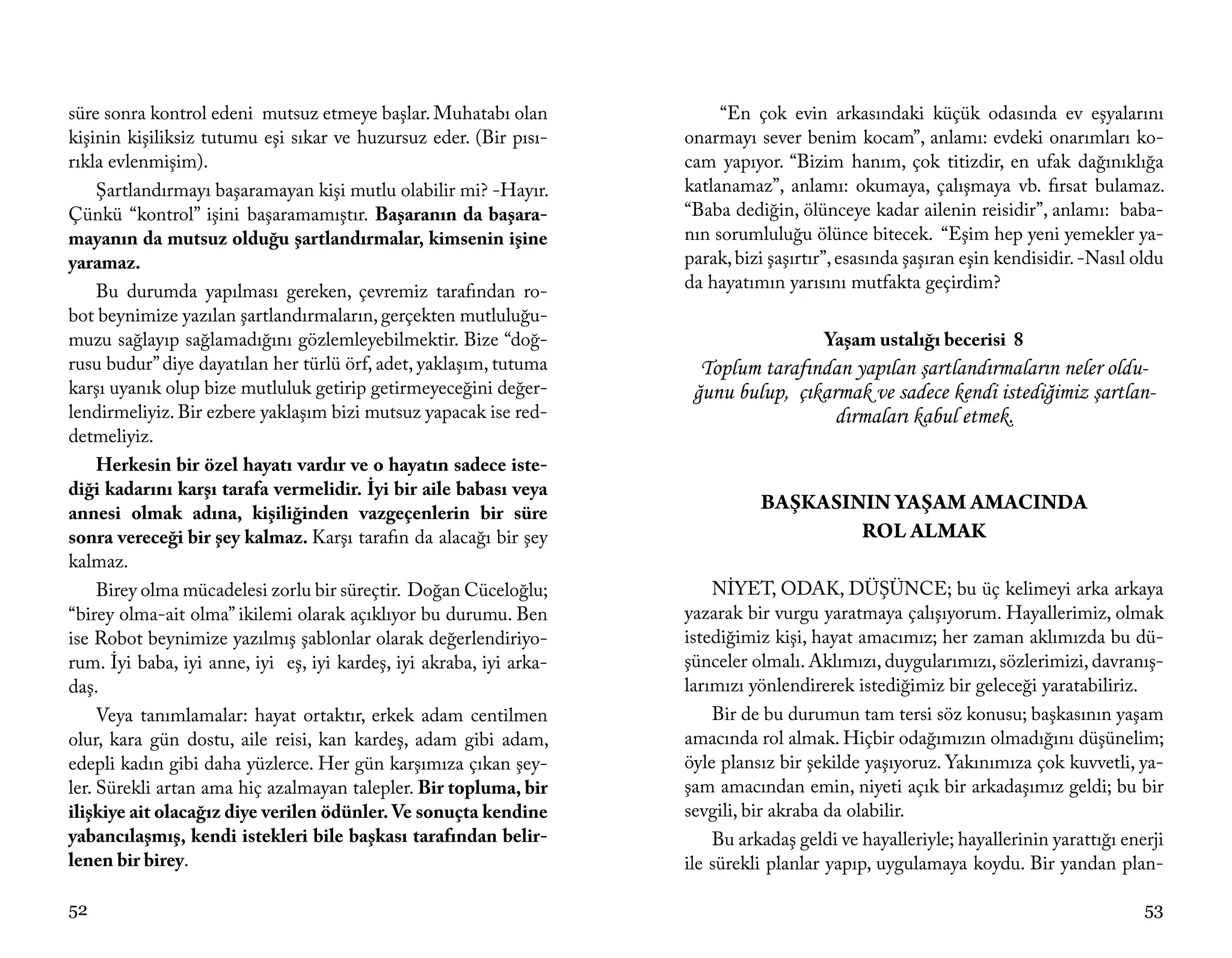 süre sonra kontrol edeni mutsuz etmeye başlar. Muhatabı olan              “En çok evin arkasındaki küçük odasında ev eşyalarını
kişinin kişiliksiz tutumu eşi sıkar ve huzursuz eder. (Bir pısı-     onarmayı sever benim kocam”, anlamı: evdeki onarımları ko-
rıkla evlenmişim).                                                   cam yapıyor. “Bizim hanım, çok titizdir, en ufak dağınıklığa
     Şartlandırmayı başaramayan kişi mutlu olabilir mi? -Hayır.      katlanamaz”, anlamı: okumaya, çalışmaya vb. fırsat bulamaz.
Çünkü “kontrol” işini başaramamıştır. Başaranın da başara-           “Baba dediğin, ölünceye kadar ailenin reisidir”, anlamı: baba-
mayanın da mutsuz olduğu şartlandırmalar, kimsenin işine             nın sorumluluğu ölünce bitecek. “Eşim hep yeni yemekler ya-
yaramaz.                                                             parak, bizi şaşırtır”, esasında şaşıran eşin kendisidir. -Nasıl oldu
     Bu durumda yapılması gereken, çevremiz tarafından ro-           da hayatımın yarısını mutfakta geçirdim?
bot beynimize yazılan şartlandırmaların, gerçekten mutluluğu-
muzu sağlayıp sağlamadığını gözlemleyebilmektir. Bize “doğ-                             Yaşam ustalığı becerisi 8
rusu budur” diye dayatılan her türlü örf, adet, yaklaşım, tutuma       Toplum tarafından yapılan şartlandırmaların neler oldu-
karşı uyanık olup bize mutluluk getirip getirmeyeceğini değer-        ğunu bulup, çıkarmak ve sadece kendi istediğimiz şartlan-
lendirmeliyiz. Bir ezbere yaklaşım bizi mutsuz yapacak ise red-                        dırmaları kabul etmek.
detmeliyiz.
     Herkesin bir özel hayatı vardır ve o hayatın sadece iste-
diği kadarını karşı tarafa vermelidir. İyi bir aile babası veya
annesi olmak adına, kişiliğinden vazgeçenlerin bir süre
                                                                               BAŞKASININ YAŞAM AMACINDA
sonra vereceği bir şey kalmaz. Karşı tarafın da alacağı bir şey                        ROL ALMAK
kalmaz.
     Birey olma mücadelesi zorlu bir süreçtir. Doğan Cüceloğlu;          NİYET, ODAK, DÜŞÜNCE; bu üç kelimeyi arka arkaya
“birey olma-ait olma” ikilemi olarak açıklıyor bu durumu. Ben        yazarak bir vurgu yaratmaya çalışıyorum. Hayallerimiz, olmak
ise Robot beynimize yazılmış şablonlar olarak değerlendiriyo-        istediğimiz kişi, hayat amacımız; her zaman aklımızda bu dü-
rum. İyi baba, iyi anne, iyi eş, iyi kardeş, iyi akraba, iyi arka-   şünceler olmalı. Aklımızı, duygularımızı, sözlerimizi, davranış-
daş.                                                                 larımızı yönlendirerek istediğimiz bir geleceği yaratabiliriz.
     Veya tanımlamalar: hayat ortaktır, erkek adam centilmen             Bir de bu durumun tam tersi söz konusu; başkasının yaşam
olur, kara gün dostu, aile reisi, kan kardeş, adam gibi adam,        amacında rol almak. Hiçbir odağımızın olmadığını düşünelim;
edepli kadın gibi daha yüzlerce. Her gün karşımıza çıkan şey-        öyle plansız bir şekilde yaşıyoruz. Yakınımıza çok kuvvetli, ya-
ler. Sürekli artan ama hiç azalmayan talepler. Bir topluma, bir      şam amacından emin, niyeti açık bir arkadaşımız geldi; bu bir
ilişkiye ait olacağız diye verilen ödünler. Ve sonuçta kendine       sevgili, bir akraba da olabilir.
yabancılaşmış, kendi istekleri bile başkası tarafından belir-            Bu arkadaş geldi ve hayalleriyle; hayallerinin yarattığı enerji
lenen bir birey.                                                     ile sürekli planlar yapıp, uygulamaya koydu. Bir yandan plan-

52                                                                                                                                    53
 