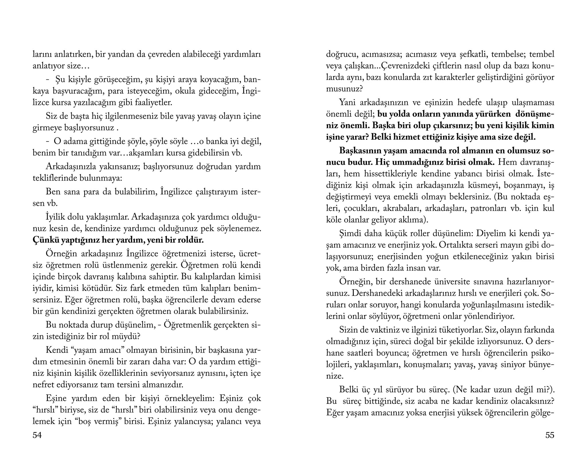 larını anlatırken, bir yandan da çevreden alabileceği yardımları       doğrucu, acımasızsa; acımasız veya şefkatli, tembelse; tembel
anlatıyor size…                                                        veya çalışkan...Çevrenizdeki çiftlerin nasıl olup da bazı konu-
    - Şu kişiyle görüşeceğim, şu kişiyi araya koyacağım, ban-          larda aynı, bazı konularda zıt karakterler geliştirdiğini görüyor
kaya başvuracağım, para isteyeceğim, okula gideceğim, İngi-            musunuz?
lizce kursa yazılacağım gibi faaliyetler.                                   Yani arkadaşınızın ve eşinizin hedefe ulaşıp ulaşmaması
    Siz de başta hiç ilgilenmeseniz bile yavaş yavaş olayın içine      önemli değil; bu yolda onların yanında yürürken dönüşme-
girmeye başlıyorsunuz .                                                niz önemli. Başka biri olup çıkarsınız; bu yeni kişilik kimin
    - O adama gittiğinde şöyle, şöyle söyle …o banka iyi değil,        işine yarar? Belki hizmet ettiğiniz kişiye ama size değil.
benim bir tanıdığım var…akşamları kursa gidebilirsin vb.                    Başkasının yaşam amacında rol almanın en olumsuz so-
    Arkadaşınızla yakınsanız; başlıyorsunuz doğrudan yardım            nucu budur. Hiç ummadığınız birisi olmak. Hem davranış-
tekliflerinde bulunmaya:                                               ları, hem hissettikleriyle kendine yabancı birisi olmak. İste-
                                                                       diğiniz kişi olmak için arkadaşınızla küsmeyi, boşanmayı, iş
    Ben sana para da bulabilirim, İngilizce çalıştırayım ister-
                                                                       değiştirmeyi veya emekli olmayı beklersiniz. (Bu noktada eş-
sen vb.
                                                                       leri, çocukları, akrabaları, arkadaşları, patronları vb. için kul
    İyilik dolu yaklaşımlar. Arkadaşınıza çok yardımcı olduğu-         köle olanlar geliyor aklıma).
nuz kesin de, kendinize yardımcı olduğunuz pek söylenemez.
                                                                            Şimdi daha küçük roller düşünelim: Diyelim ki kendi ya-
Çünkü yaptığınız her yardım, yeni bir roldür.
                                                                       şam amacınız ve enerjiniz yok. Ortalıkta serseri mayın gibi do-
    Örneğin arkadaşınız İngilizce öğretmenizi isterse, ücret-          laşıyorsunuz; enerjisinden yoğun etkileneceğiniz yakın birisi
siz öğretmen rolü üstlenmeniz gerekir. Öğretmen rolü kendi             yok, ama birden fazla insan var.
içinde birçok davranış kalıbına sahiptir. Bu kalıplardan kimisi
                                                                            Örneğin, bir dershanede üniversite sınavına hazırlanıyor-
iyidir, kimisi kötüdür. Siz fark etmeden tüm kalıpları benim-
                                                                       sunuz. Dershanedeki arkadaşlarınız hırslı ve enerjileri çok. So-
sersiniz. Eğer öğretmen rolü, başka öğrencilerle devam ederse
                                                                       ruları onlar soruyor, hangi konularda yoğunlaşılmasını istedik-
bir gün kendinizi gerçekten öğretmen olarak bulabilirsiniz.
                                                                       lerini onlar söylüyor, öğretmeni onlar yönlendiriyor.
    Bu noktada durup düşünelim, - Öğretmenlik gerçekten si-
                                                                            Sizin de vaktiniz ve ilginizi tüketiyorlar. Siz, olayın farkında
zin istediğiniz bir rol müydü?
                                                                       olmadığınız için, süreci doğal bir şekilde izliyorsunuz. O ders-
    Kendi “yaşam amacı” olmayan birisinin, bir başkasına yar-          hane saatleri boyunca; öğretmen ve hırslı öğrencilerin psiko-
dım etmesinin önemli bir zararı daha var: O da yardım ettiği-          lojileri, yaklaşımları, konuşmaları; yavaş, yavaş siniyor bünye-
niz kişinin kişilik özelliklerinin seviyorsanız aynısını, içten içe    nize.
nefret ediyorsanız tam tersini almanızdır.
                                                                            Belki üç yıl sürüyor bu süreç. (Ne kadar uzun değil mi?).
    Eşine yardım eden bir kişiyi örnekleyelim: Eşiniz çok              Bu süreç bittiğinde, siz acaba ne kadar kendiniz olacaksınız?
“hırslı” biriyse, siz de “hırslı” biri olabilirsiniz veya onu denge-   Eğer yaşam amacınız yoksa enerjisi yüksek öğrencilerin gölge-
lemek için “boş vermiş” birisi. Eşiniz yalancıysa; yalancı veya
54                                                                                                                                       55
 