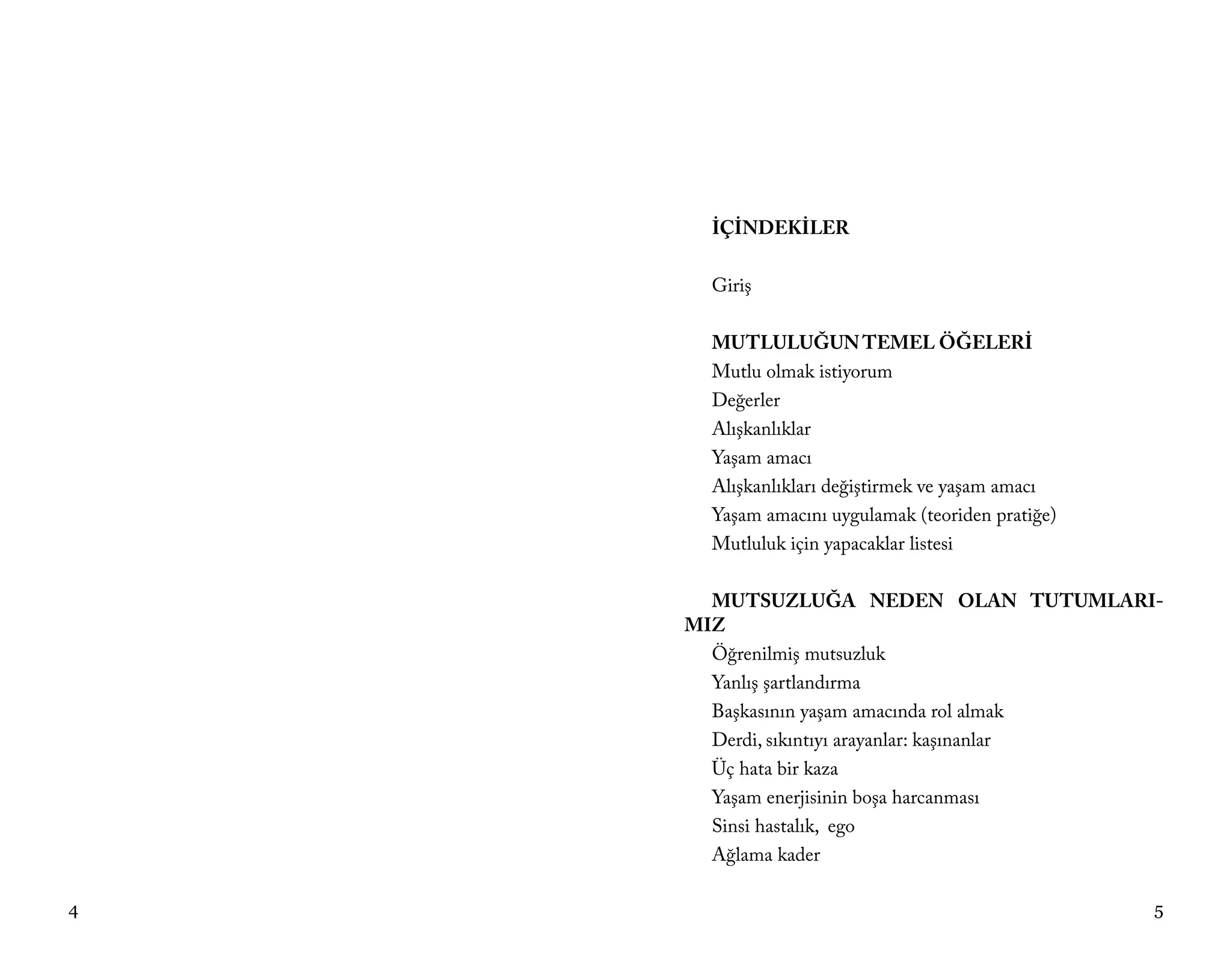 İÇİNDEKİLER

      Giriş

      MUTLULUĞUN TEMEL ÖĞELERİ
      Mutlu olmak istiyorum
      Değerler
      Alışkanlıklar
      Yaşam amacı
      Alışkanlıkları değiştirmek ve yaşam amacı
      Yaşam amacını uygulamak (teoriden pratiğe)
      Mutluluk için yapacaklar listesi

      MUTSUZLUĞA NEDEN OLAN TUTUMLARI-
    MIZ
      Öğrenilmiş mutsuzluk
      Yanlış şartlandırma
      Başkasının yaşam amacında rol almak
      Derdi, sıkıntıyı arayanlar: kaşınanlar
      Üç hata bir kaza
      Yaşam enerjisinin boşa harcanması
      Sinsi hastalık, ego
      Ağlama kader

4                                                  5
 