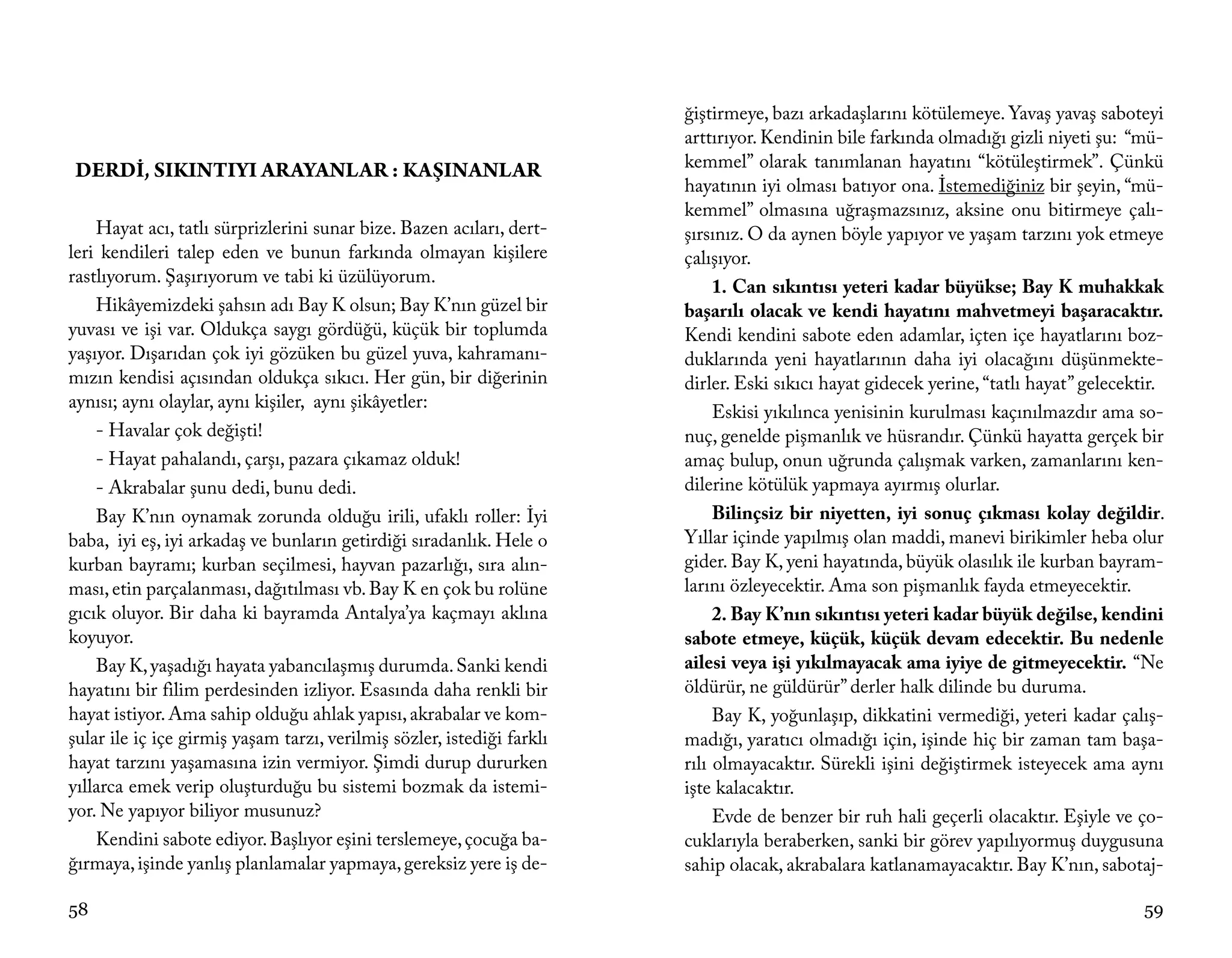 ğiştirmeye, bazı arkadaşlarını kötülemeye. Yavaş yavaş saboteyi
                                                                        arttırıyor. Kendinin bile farkında olmadığı gizli niyeti şu: “mü-
DERDİ, SIKINTIYI ARAYANLAR : KAŞINANLAR                                 kemmel” olarak tanımlanan hayatını “kötüleştirmek”. Çünkü
                                                                        hayatının iyi olması batıyor ona. İstemediğiniz bir şeyin, “mü-
                                                                        kemmel” olmasına uğraşmazsınız, aksine onu bitirmeye çalı-
    Hayat acı, tatlı sürprizlerini sunar bize. Bazen acıları, dert-     şırsınız. O da aynen böyle yapıyor ve yaşam tarzını yok etmeye
leri kendileri talep eden ve bunun farkında olmayan kişilere            çalışıyor.
rastlıyorum. Şaşırıyorum ve tabi ki üzülüyorum.
                                                                             1. Can sıkıntısı yeteri kadar büyükse; Bay K muhakkak
    Hikâyemizdeki şahsın adı Bay K olsun; Bay K’nın güzel bir           başarılı olacak ve kendi hayatını mahvetmeyi başaracaktır.
yuvası ve işi var. Oldukça saygı gördüğü, küçük bir toplumda            Kendi kendini sabote eden adamlar, içten içe hayatlarını boz-
yaşıyor. Dışarıdan çok iyi gözüken bu güzel yuva, kahramanı-            duklarında yeni hayatlarının daha iyi olacağını düşünmekte-
mızın kendisi açısından oldukça sıkıcı. Her gün, bir diğerinin          dirler. Eski sıkıcı hayat gidecek yerine, “tatlı hayat” gelecektir.
aynısı; aynı olaylar, aynı kişiler, aynı şikâyetler:
                                                                             Eskisi yıkılınca yenisinin kurulması kaçınılmazdır ama so-
    - Havalar çok değişti!                                              nuç, genelde pişmanlık ve hüsrandır. Çünkü hayatta gerçek bir
    - Hayat pahalandı, çarşı, pazara çıkamaz olduk!                     amaç bulup, onun uğrunda çalışmak varken, zamanlarını ken-
    - Akrabalar şunu dedi, bunu dedi.                                   dilerine kötülük yapmaya ayırmış olurlar.
    Bay K’nın oynamak zorunda olduğu irili, ufaklı roller: İyi               Bilinçsiz bir niyetten, iyi sonuç çıkması kolay değildir.
baba, iyi eş, iyi arkadaş ve bunların getirdiği sıradanlık. Hele o      Yıllar içinde yapılmış olan maddi, manevi birikimler heba olur
kurban bayramı; kurban seçilmesi, hayvan pazarlığı, sıra alın-          gider. Bay K, yeni hayatında, büyük olasılık ile kurban bayram-
ması, etin parçalanması, dağıtılması vb. Bay K en çok bu rolüne         larını özleyecektir. Ama son pişmanlık fayda etmeyecektir.
gıcık oluyor. Bir daha ki bayramda Antalya’ya kaçmayı aklına                 2. Bay K’nın sıkıntısı yeteri kadar büyük değilse, kendini
koyuyor.                                                                sabote etmeye, küçük, küçük devam edecektir. Bu nedenle
    Bay K, yaşadığı hayata yabancılaşmış durumda. Sanki kendi           ailesi veya işi yıkılmayacak ama iyiye de gitmeyecektir. “Ne
hayatını bir filim perdesinden izliyor. Esasında daha renkli bir        öldürür, ne güldürür” derler halk dilinde bu duruma.
hayat istiyor. Ama sahip olduğu ahlak yapısı, akrabalar ve kom-              Bay K, yoğunlaşıp, dikkatini vermediği, yeteri kadar çalış-
şular ile iç içe girmiş yaşam tarzı, verilmiş sözler, istediği farklı   madığı, yaratıcı olmadığı için, işinde hiç bir zaman tam başa-
hayat tarzını yaşamasına izin vermiyor. Şimdi durup dururken            rılı olmayacaktır. Sürekli işini değiştirmek isteyecek ama aynı
yıllarca emek verip oluşturduğu bu sistemi bozmak da istemi-            işte kalacaktır.
yor. Ne yapıyor biliyor musunuz?                                             Evde de benzer bir ruh hali geçerli olacaktır. Eşiyle ve ço-
    Kendini sabote ediyor. Başlıyor eşini terslemeye, çocuğa ba-        cuklarıyla beraberken, sanki bir görev yapılıyormuş duygusuna
ğırmaya, işinde yanlış planlamalar yapmaya, gereksiz yere iş de-        sahip olacak, akrabalara katlanamayacaktır. Bay K’nın, sabotaj-

58                                                                                                                                      59
 
