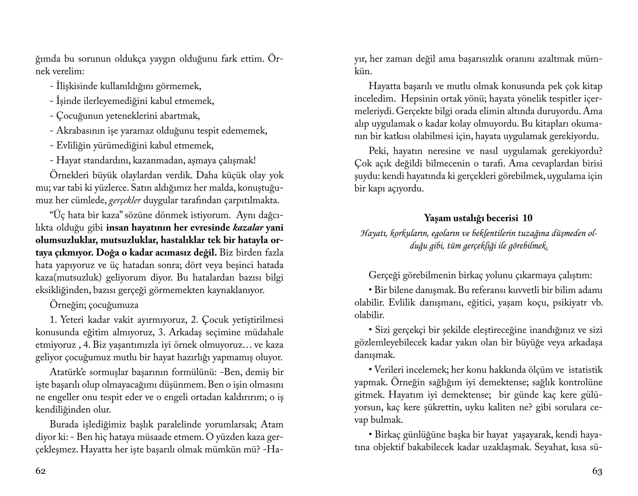 ğımda bu sorunun oldukça yaygın olduğunu fark ettim. Ör-           yır, her zaman değil ama başarısızlık oranını azaltmak müm-
nek verelim:                                                       kün.
    - İlişkisinde kullanıldığını görmemek,                              Hayatta başarılı ve mutlu olmak konusunda pek çok kitap
    - İşinde ilerleyemediğini kabul etmemek,                       inceledim. Hepsinin ortak yönü; hayata yönelik tespitler içer-
    - Çocuğunun yeteneklerini abartmak,                            meleriydi. Gerçekte bilgi orada elimin altında duruyordu. Ama
                                                                   alıp uygulamak o kadar kolay olmuyordu. Bu kitapları okuma-
    - Akrabasının işe yaramaz olduğunu tespit edememek,
                                                                   nın bir katkısı olabilmesi için, hayata uygulamak gerekiyordu.
    - Evliliğin yürümediğini kabul etmemek,
                                                                        Peki, hayatın neresine ve nasıl uygulamak gerekiyordu?
    - Hayat standardını, kazanmadan, aşmaya çalışmak!              Çok açık değildi bilmecenin o tarafı. Ama cevaplardan birisi
    Örnekleri büyük olaylardan verdik. Daha küçük olay yok         şuydu: kendi hayatında ki gerçekleri görebilmek, uygulama için
mu; var tabi ki yüzlerce. Satın aldığımız her malda, konuştuğu-    bir kapı açıyordu.
muz her cümlede, gerçekler duygular tarafından çarpıtılmakta.
    “Üç hata bir kaza” sözüne dönmek istiyorum. Aynı dağcı-                           Yaşam ustalığı becerisi 10
lıkta olduğu gibi insan hayatının her evresinde kazalar yani
                                                                    Hayatı, korkuların, egoların ve beklentilerin tuzağına düşmeden ol-
olumsuzluklar, mutsuzluklar, hastalıklar tek bir hatayla or-
                                                                                 duğu gibi, tüm gerçekliği ile görebilmek.
taya çıkmıyor. Doğa o kadar acımasız değil. Biz birden fazla
hata yapıyoruz ve üç hatadan sonra; dört veya beşinci hatada
kaza(mutsuzluk) geliyorum diyor. Bu hatalardan bazısı bilgi            Gerçeği görebilmenin birkaç yolunu çıkarmaya çalıştım:
eksikliğinden, bazısı gerçeği görmemekten kaynaklanıyor.               • Bir bilene danışmak. Bu referansı kuvvetli bir bilim adamı
    Örneğin; çocuğumuza                                            olabilir. Evlilik danışmanı, eğitici, yaşam koçu, psikiyatr vb.
    1. Yeteri kadar vakit ayırmıyoruz, 2. Çocuk yetiştirilmesi     olabilir.
konusunda eğitim almıyoruz, 3. Arkadaş seçimine müdahale               • Sizi gerçekçi bir şekilde eleştireceğine inandığınız ve sizi
etmiyoruz , 4. Biz yaşantımızla iyi örnek olmuyoruz… ve kaza       gözlemleyebilecek kadar yakın olan bir büyüğe veya arkadaşa
geliyor çocuğumuz mutlu bir hayat hazırlığı yapmamış oluyor.       danışmak.
    Atatürk’e sormuşlar başarının formülünü: -Ben, demiş bir           • Verileri incelemek; her konu hakkında ölçüm ve istatistik
işte başarılı olup olmayacağımı düşünmem. Ben o işin olmasını      yapmak. Örneğin sağlığım iyi demektense; sağlık kontrolüne
ne engeller onu tespit eder ve o engeli ortadan kaldırırım; o iş   gitmek. Hayatım iyi demektense; bir günde kaç kere gülü-
kendiliğinden olur.                                                yorsun, kaç kere şükrettin, uyku kaliten ne? gibi sorulara ce-
    Burada işlediğimiz başlık paralelinde yorumlarsak; Atam        vap bulmak.
diyor ki: - Ben hiç hataya müsaade etmem. O yüzden kaza ger-           • Birkaç günlüğüne başka bir hayat yaşayarak, kendi haya-
çekleşmez. Hayatta her işte başarılı olmak mümkün mü? -Ha-         tına objektif bakabilecek kadar uzaklaşmak. Seyahat, kısa sü-

62                                                                                                                                   63
 