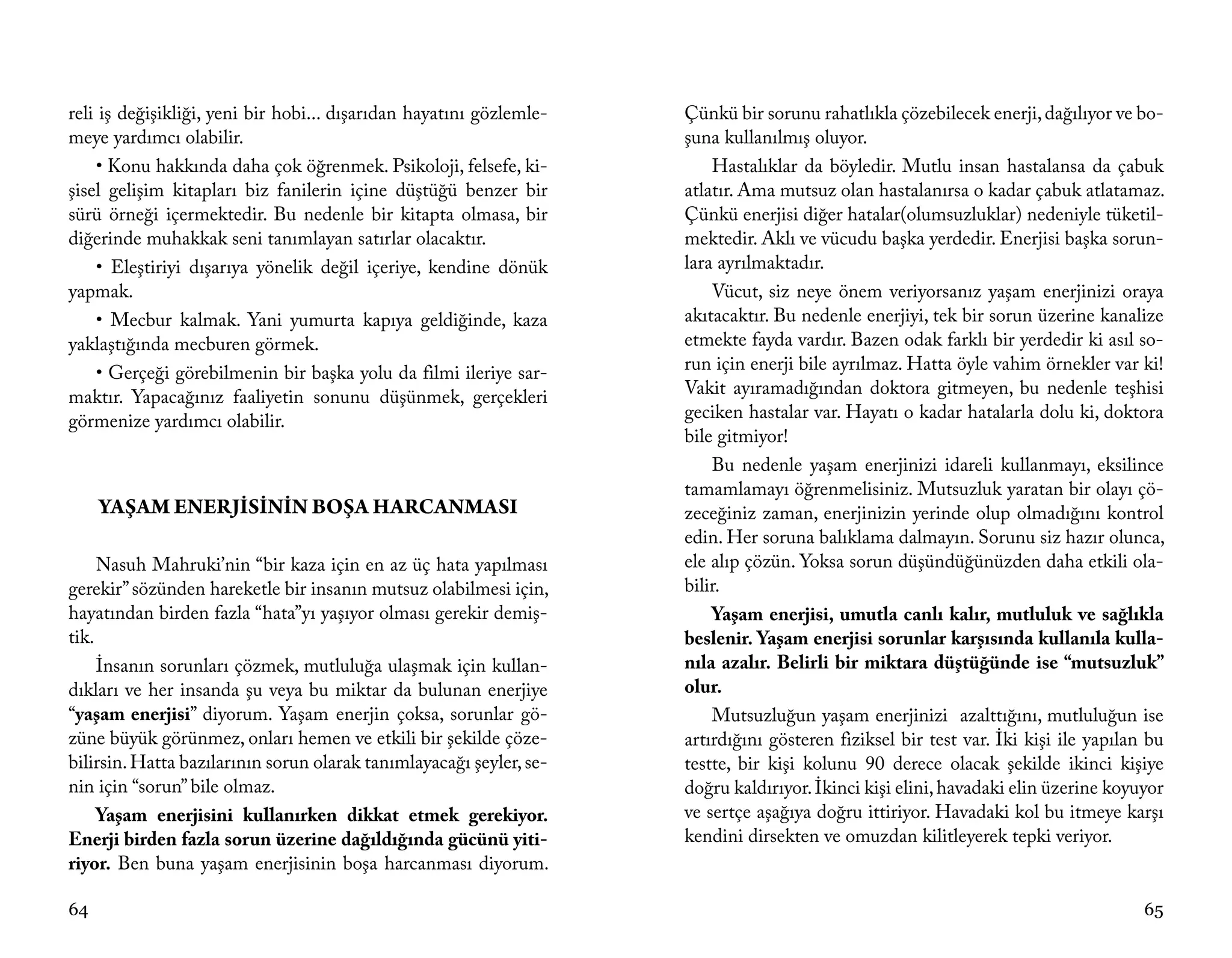 reli iş değişikliği, yeni bir hobi... dışarıdan hayatını gözlemle-   Çünkü bir sorunu rahatlıkla çözebilecek enerji, dağılıyor ve bo-
meye yardımcı olabilir.                                              şuna kullanılmış oluyor.
    • Konu hakkında daha çok öğrenmek. Psikoloji, felsefe, ki-           Hastalıklar da böyledir. Mutlu insan hastalansa da çabuk
şisel gelişim kitapları biz fanilerin içine düştüğü benzer bir       atlatır. Ama mutsuz olan hastalanırsa o kadar çabuk atlatamaz.
sürü örneği içermektedir. Bu nedenle bir kitapta olmasa, bir         Çünkü enerjisi diğer hatalar(olumsuzluklar) nedeniyle tüketil-
diğerinde muhakkak seni tanımlayan satırlar olacaktır.               mektedir. Aklı ve vücudu başka yerdedir. Enerjisi başka sorun-
    • Eleştiriyi dışarıya yönelik değil içeriye, kendine dönük       lara ayrılmaktadır.
yapmak.                                                                  Vücut, siz neye önem veriyorsanız yaşam enerjinizi oraya
    • Mecbur kalmak. Yani yumurta kapıya geldiğinde, kaza            akıtacaktır. Bu nedenle enerjiyi, tek bir sorun üzerine kanalize
yaklaştığında mecburen görmek.                                       etmekte fayda vardır. Bazen odak farklı bir yerdedir ki asıl so-
    • Gerçeği görebilmenin bir başka yolu da filmi ileriye sar-      run için enerji bile ayrılmaz. Hatta öyle vahim örnekler var ki!
maktır. Yapacağınız faaliyetin sonunu düşünmek, gerçekleri           Vakit ayıramadığından doktora gitmeyen, bu nedenle teşhisi
görmenize yardımcı olabilir.                                         geciken hastalar var. Hayatı o kadar hatalarla dolu ki, doktora
                                                                     bile gitmiyor!
                                                                         Bu nedenle yaşam enerjinizi idareli kullanmayı, eksilince
                                                                     tamamlamayı öğrenmelisiniz. Mutsuzluk yaratan bir olayı çö-
     YAŞAM ENERJİSİNİN BOŞA HARCANMASI                               zeceğiniz zaman, enerjinizin yerinde olup olmadığını kontrol
                                                                     edin. Her soruna balıklama dalmayın. Sorunu siz hazır olunca,
     Nasuh Mahruki’nin “bir kaza için en az üç hata yapılması        ele alıp çözün. Yoksa sorun düşündüğünüzden daha etkili ola-
gerekir” sözünden hareketle bir insanın mutsuz olabilmesi için,      bilir.
hayatından birden fazla “hata”yı yaşıyor olması gerekir demiş-           Yaşam enerjisi, umutla canlı kalır, mutluluk ve sağlıkla
tik.                                                                 beslenir. Yaşam enerjisi sorunlar karşısında kullanıla kulla-
     İnsanın sorunları çözmek, mutluluğa ulaşmak için kullan-        nıla azalır. Belirli bir miktara düştüğünde ise “mutsuzluk”
dıkları ve her insanda şu veya bu miktar da bulunan enerjiye         olur.
“yaşam enerjisi” diyorum. Yaşam enerjin çoksa, sorunlar gö-              Mutsuzluğun yaşam enerjinizi azalttığını, mutluluğun ise
züne büyük görünmez, onları hemen ve etkili bir şekilde çöze-        artırdığını gösteren fiziksel bir test var. İki kişi ile yapılan bu
bilirsin. Hatta bazılarının sorun olarak tanımlayacağı şeyler, se-   testte, bir kişi kolunu 90 derece olacak şekilde ikinci kişiye
nin için “sorun” bile olmaz.                                         doğru kaldırıyor. İkinci kişi elini, havadaki elin üzerine koyuyor
     Yaşam enerjisini kullanırken dikkat etmek gerekiyor.            ve sertçe aşağıya doğru ittiriyor. Havadaki kol bu itmeye karşı
Enerji birden fazla sorun üzerine dağıldığında gücünü yiti-          kendini dirsekten ve omuzdan kilitleyerek tepki veriyor.
riyor. Ben buna yaşam enerjisinin boşa harcanması diyorum.

64                                                                                                                                   65
 