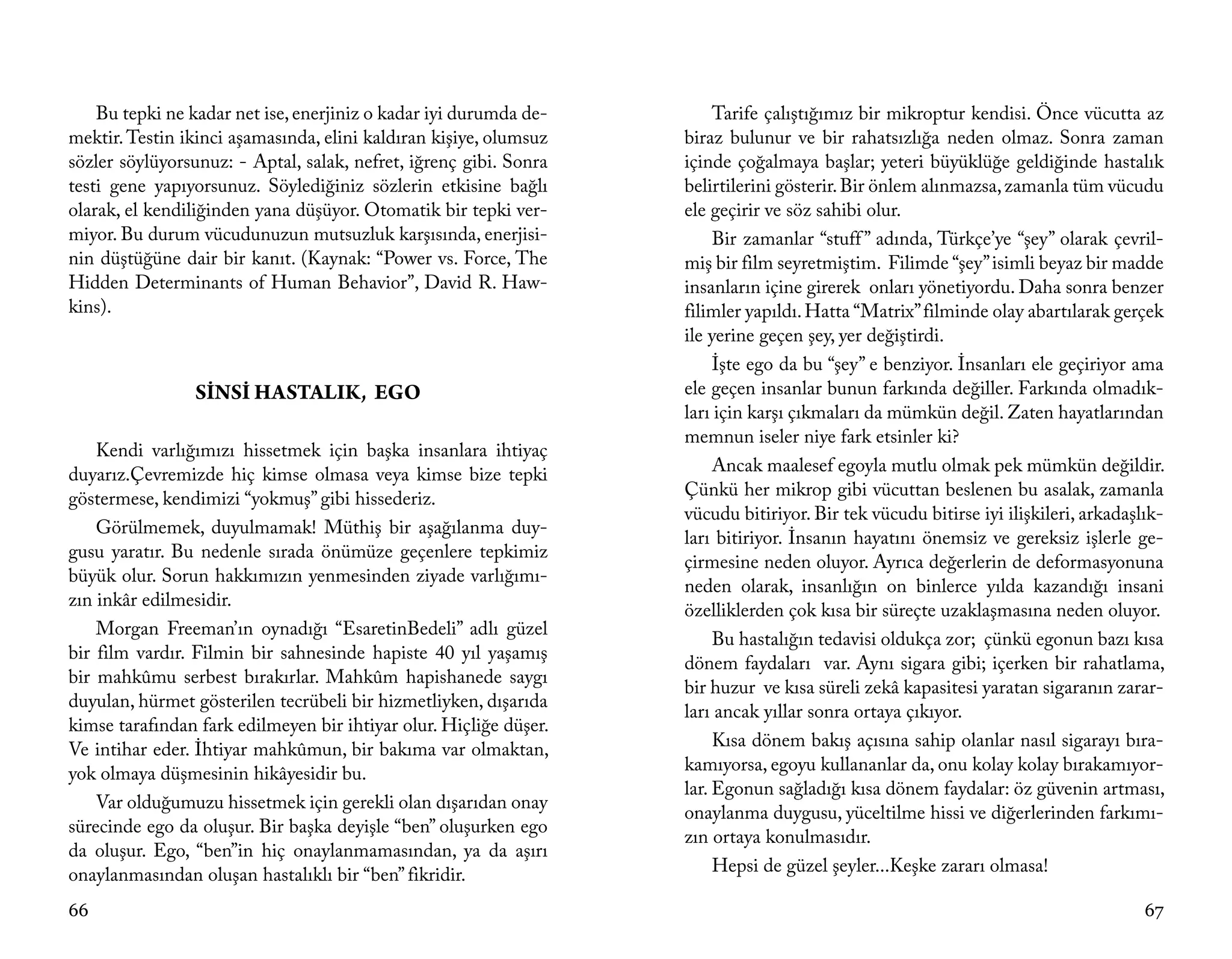 Bu tepki ne kadar net ise, enerjiniz o kadar iyi durumda de-        Tarife çalıştığımız bir mikroptur kendisi. Önce vücutta az
mektir. Testin ikinci aşamasında, elini kaldıran kişiye, olumsuz   biraz bulunur ve bir rahatsızlığa neden olmaz. Sonra zaman
sözler söylüyorsunuz: - Aptal, salak, nefret, iğrenç gibi. Sonra   içinde çoğalmaya başlar; yeteri büyüklüğe geldiğinde hastalık
testi gene yapıyorsunuz. Söylediğiniz sözlerin etkisine bağlı      belirtilerini gösterir. Bir önlem alınmazsa, zamanla tüm vücudu
olarak, el kendiliğinden yana düşüyor. Otomatik bir tepki ver-     ele geçirir ve söz sahibi olur.
miyor. Bu durum vücudunuzun mutsuzluk karşısında, enerjisi-             Bir zamanlar “stuff ” adında, Türkçe’ye “şey” olarak çevril-
nin düştüğüne dair bir kanıt. (Kaynak: “Power vs. Force, The       miş bir film seyretmiştim. Filimde “şey” isimli beyaz bir madde
Hidden Determinants of Human Behavior”, David R. Haw-              insanların içine girerek onları yönetiyordu. Daha sonra benzer
kins).                                                             filimler yapıldı. Hatta “Matrix” filminde olay abartılarak gerçek
                                                                   ile yerine geçen şey, yer değiştirdi.
                                                                        İşte ego da bu “şey” e benziyor. İnsanları ele geçiriyor ama
                SİNSİ HASTALIK, EGO                                ele geçen insanlar bunun farkında değiller. Farkında olmadık-
                                                                   ları için karşı çıkmaları da mümkün değil. Zaten hayatlarından
                                                                   memnun iseler niye fark etsinler ki?
    Kendi varlığımızı hissetmek için başka insanlara ihtiyaç
duyarız.Çevremizde hiç kimse olmasa veya kimse bize tepki               Ancak maalesef egoyla mutlu olmak pek mümkün değildir.
göstermese, kendimizi “yokmuş” gibi hissederiz.                    Çünkü her mikrop gibi vücuttan beslenen bu asalak, zamanla
                                                                   vücudu bitiriyor. Bir tek vücudu bitirse iyi ilişkileri, arkadaşlık-
    Görülmemek, duyulmamak! Müthiş bir aşağılanma duy-
                                                                   ları bitiriyor. İnsanın hayatını önemsiz ve gereksiz işlerle ge-
gusu yaratır. Bu nedenle sırada önümüze geçenlere tepkimiz
                                                                   çirmesine neden oluyor. Ayrıca değerlerin de deformasyonuna
büyük olur. Sorun hakkımızın yenmesinden ziyade varlığımı-
                                                                   neden olarak, insanlığın on binlerce yılda kazandığı insani
zın inkâr edilmesidir.
                                                                   özelliklerden çok kısa bir süreçte uzaklaşmasına neden oluyor.
    Morgan Freeman’ın oynadığı “EsaretinBedeli” adlı güzel
                                                                        Bu hastalığın tedavisi oldukça zor; çünkü egonun bazı kısa
bir film vardır. Filmin bir sahnesinde hapiste 40 yıl yaşamış
                                                                   dönem faydaları var. Aynı sigara gibi; içerken bir rahatlama,
bir mahkûmu serbest bırakırlar. Mahkûm hapishanede saygı
                                                                   bir huzur ve kısa süreli zekâ kapasitesi yaratan sigaranın zarar-
duyulan, hürmet gösterilen tecrübeli bir hizmetliyken, dışarıda
                                                                   ları ancak yıllar sonra ortaya çıkıyor.
kimse tarafından fark edilmeyen bir ihtiyar olur. Hiçliğe düşer.
Ve intihar eder. İhtiyar mahkûmun, bir bakıma var olmaktan,             Kısa dönem bakış açısına sahip olanlar nasıl sigarayı bıra-
yok olmaya düşmesinin hikâyesidir bu.                              kamıyorsa, egoyu kullananlar da, onu kolay kolay bırakamıyor-
                                                                   lar. Egonun sağladığı kısa dönem faydalar: öz güvenin artması,
    Var olduğumuzu hissetmek için gerekli olan dışarıdan onay
                                                                   onaylanma duygusu, yüceltilme hissi ve diğerlerinden farkımı-
sürecinde ego da oluşur. Bir başka deyişle “ben” oluşurken ego
                                                                   zın ortaya konulmasıdır.
da oluşur. Ego, “ben”in hiç onaylanmamasından, ya da aşırı
onaylanmasından oluşan hastalıklı bir “ben” fikridir.                   Hepsi de güzel şeyler...Keşke zararı olmasa!

66                                                                                                                                  67
 