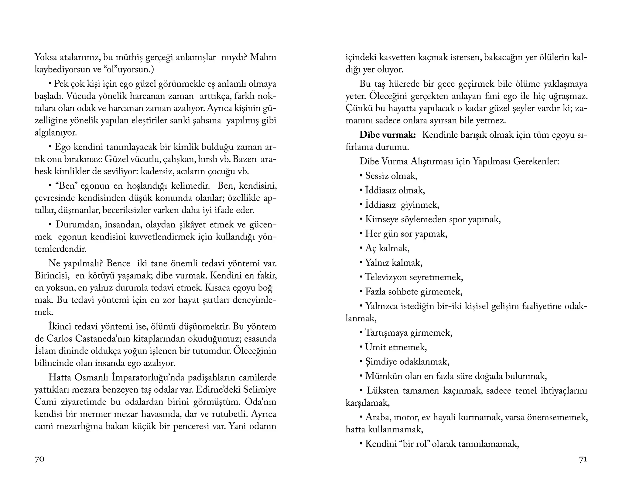 Yoksa atalarımız, bu müthiş gerçeği anlamışlar mıydı? Malını        içindeki kasvetten kaçmak istersen, bakacağın yer ölülerin kal-
kaybediyorsun ve “ol”uyorsun.)                                      dığı yer oluyor.
    • Pek çok kişi için ego güzel görünmekle eş anlamlı olmaya           Bu taş hücrede bir gece geçirmek bile ölüme yaklaşmaya
başladı. Vücuda yönelik harcanan zaman arttıkça, farklı nok-        yeter. Öleceğini gerçekten anlayan fani ego ile hiç uğraşmaz.
talara olan odak ve harcanan zaman azalıyor. Ayrıca kişinin gü-     Çünkü bu hayatta yapılacak o kadar güzel şeyler vardır ki; za-
zelliğine yönelik yapılan eleştiriler sanki şahsına yapılmış gibi   manını sadece onlara ayırsan bile yetmez.
algılanıyor.                                                             Dibe vurmak: Kendinle barışık olmak için tüm egoyu sı-
    • Ego kendini tanımlayacak bir kimlik bulduğu zaman ar-         fırlama durumu.
tık onu bırakmaz: Güzel vücutlu, çalışkan, hırslı vb. Bazen ara-         Dibe Vurma Alıştırması için Yapılması Gerekenler:
besk kimlikler de seviliyor: kadersiz, acıların çocuğu vb.               • Sessiz olmak,
    • “Ben” egonun en hoşlandığı kelimedir. Ben, kendisini,              • İddiasız olmak,
çevresinde kendisinden düşük konumda olanlar; özellikle ap-
                                                                         • İddiasız giyinmek,
tallar, düşmanlar, beceriksizler varken daha iyi ifade eder.
                                                                         • Kimseye söylemeden spor yapmak,
    • Durumdan, insandan, olaydan şikâyet etmek ve gücen-
mek egonun kendisini kuvvetlendirmek için kullandığı yön-                • Her gün sor yapmak,
temlerdendir.                                                            • Aç kalmak,
    Ne yapılmalı? Bence iki tane önemli tedavi yöntemi var.              • Yalnız kalmak,
Birincisi, en kötüyü yaşamak; dibe vurmak. Kendini en fakir,             • Televizyon seyretmemek,
en yoksun, en yalnız durumla tedavi etmek. Kısaca egoyu boğ-             • Fazla sohbete girmemek,
mak. Bu tedavi yöntemi için en zor hayat şartları deneyimle-
                                                                         • Yalnızca istediğin bir-iki kişisel gelişim faaliyetine odak-
mek.
                                                                    lanmak,
    İkinci tedavi yöntemi ise, ölümü düşünmektir. Bu yöntem
                                                                         • Tartışmaya girmemek,
de Carlos Castaneda’nın kitaplarından okuduğumuz; esasında
İslam dininde oldukça yoğun işlenen bir tutumdur. Öleceğinin             • Ümit etmemek,
bilincinde olan insanda ego azalıyor.                                    • Şimdiye odaklanmak,
    Hatta Osmanlı İmparatorluğu’nda padişahların camilerde               • Mümkün olan en fazla süre doğada bulunmak,
yattıkları mezara benzeyen taş odalar var. Edirne’deki Selimiye          • Lüksten tamamen kaçınmak, sadece temel ihtiyaçlarını
Cami ziyaretimde bu odalardan birini görmüştüm. Oda’nın             karşılamak,
kendisi bir mermer mezar havasında, dar ve rutubetli. Ayrıca             • Araba, motor, ev hayali kurmamak, varsa önemsememek,
cami mezarlığına bakan küçük bir penceresi var. Yani odanın         hatta kullanmamak,
                                                                         • Kendini “bir rol” olarak tanımlamamak,
70                                                                                                                                  71
 