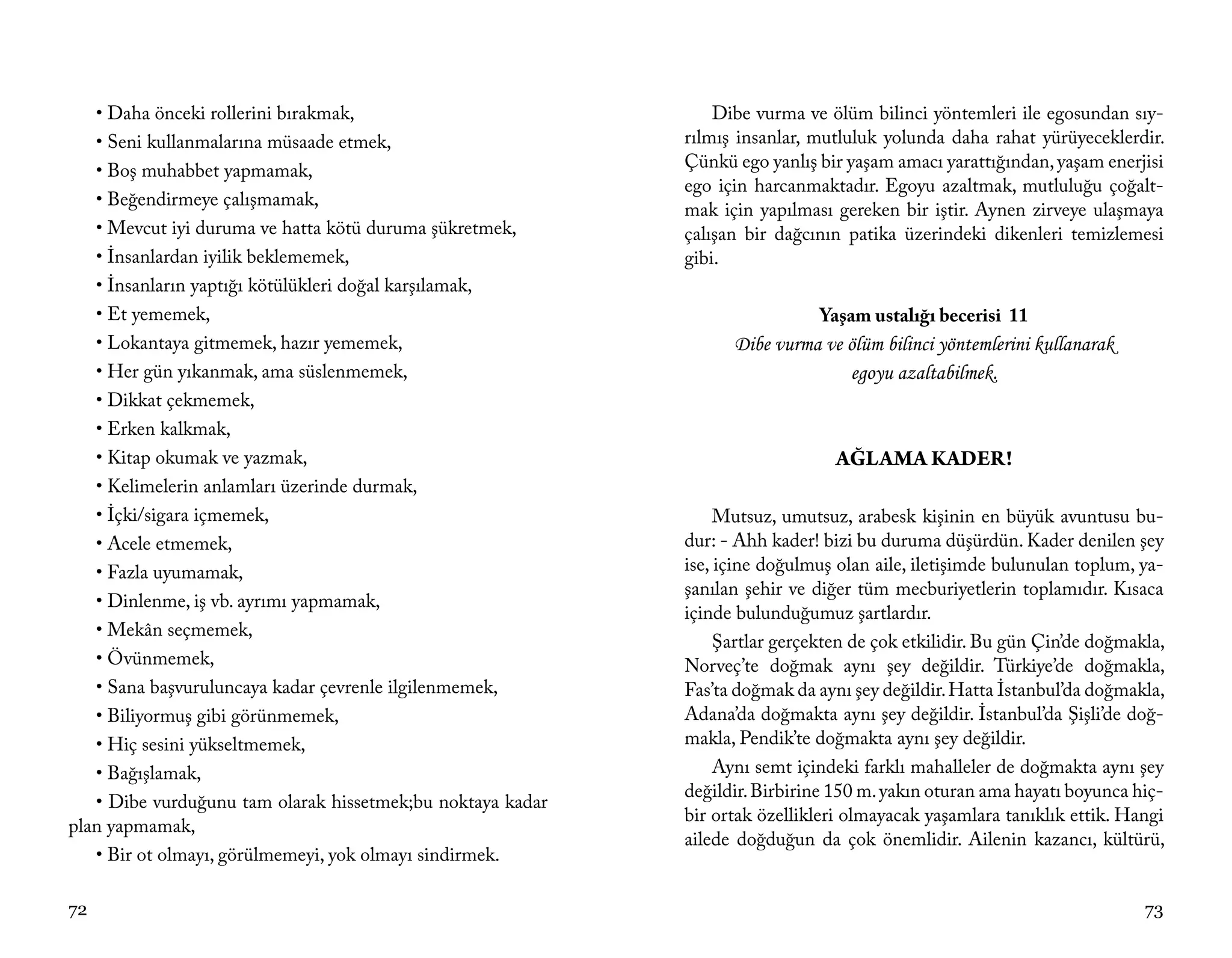 • Daha önceki rollerini bırakmak,                            Dibe vurma ve ölüm bilinci yöntemleri ile egosundan sıy-
   • Seni kullanmalarına müsaade etmek,                     rılmış insanlar, mutluluk yolunda daha rahat yürüyeceklerdir.
   • Boş muhabbet yapmamak,                                 Çünkü ego yanlış bir yaşam amacı yarattığından, yaşam enerjisi
                                                            ego için harcanmaktadır. Egoyu azaltmak, mutluluğu çoğalt-
   • Beğendirmeye çalışmamak,
                                                            mak için yapılması gereken bir iştir. Aynen zirveye ulaşmaya
   • Mevcut iyi duruma ve hatta kötü duruma şükretmek,      çalışan bir dağcının patika üzerindeki dikenleri temizlemesi
   • İnsanlardan iyilik beklememek,                         gibi.
   • İnsanların yaptığı kötülükleri doğal karşılamak,
   • Et yememek,                                                              Yaşam ustalığı becerisi 11
   • Lokantaya gitmemek, hazır yememek,                           Dibe vurma ve ölüm bilinci yöntemlerini kullanarak
   • Her gün yıkanmak, ama süslenmemek,                                         egoyu azaltabilmek.
   • Dikkat çekmemek,
   • Erken kalkmak,
   • Kitap okumak ve yazmak,                                                    AĞLAMA KADER!
   • Kelimelerin anlamları üzerinde durmak,
   • İçki/sigara içmemek,                                        Mutsuz, umutsuz, arabesk kişinin en büyük avuntusu bu-
   • Acele etmemek,                                         dur: - Ahh kader! bizi bu duruma düşürdün. Kader denilen şey
   • Fazla uyumamak,                                        ise, içine doğulmuş olan aile, iletişimde bulunulan toplum, ya-
                                                            şanılan şehir ve diğer tüm mecburiyetlerin toplamıdır. Kısaca
   • Dinlenme, iş vb. ayrımı yapmamak,
                                                            içinde bulunduğumuz şartlardır.
   • Mekân seçmemek,
                                                                 Şartlar gerçekten de çok etkilidir. Bu gün Çin’de doğmakla,
   • Övünmemek,                                             Norveç’te doğmak aynı şey değildir. Türkiye’de doğmakla,
   • Sana başvuruluncaya kadar çevrenle ilgilenmemek,       Fas’ta doğmak da aynı şey değildir. Hatta İstanbul’da doğmakla,
   • Biliyormuş gibi görünmemek,                            Adana’da doğmakta aynı şey değildir. İstanbul’da Şişli’de doğ-
   • Hiç sesini yükseltmemek,                               makla, Pendik’te doğmakta aynı şey değildir.
   • Bağışlamak,                                                 Aynı semt içindeki farklı mahalleler de doğmakta aynı şey
                                                            değildir. Birbirine 150 m. yakın oturan ama hayatı boyunca hiç-
   • Dibe vurduğunu tam olarak hissetmek;bu noktaya kadar
                                                            bir ortak özellikleri olmayacak yaşamlara tanıklık ettik. Hangi
plan yapmamak,
                                                            ailede doğduğun da çok önemlidir. Ailenin kazancı, kültürü,
   • Bir ot olmayı, görülmemeyi, yok olmayı sindirmek.

72                                                                                                                       73
 