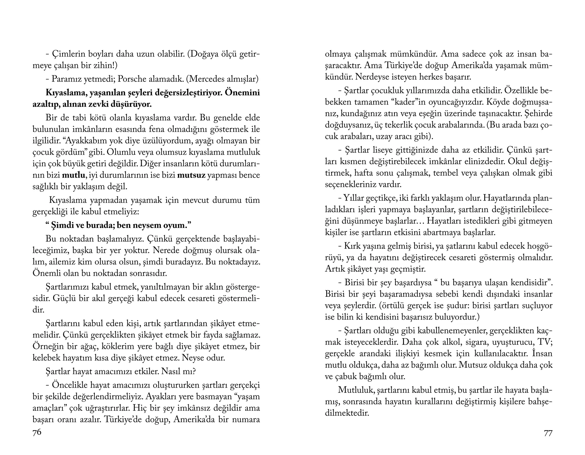 - Çimlerin boyları daha uzun olabilir. (Doğaya ölçü getir-     olmaya çalışmak mümkündür. Ama sadece çok az insan ba-
meye çalışan bir zihin!)                                            şaracaktır. Ama Türkiye’de doğup Amerika’da yaşamak müm-
     - Paramız yetmedi; Porsche alamadık. (Mercedes almışlar)       kündür. Nerdeyse isteyen herkes başarır.
     Kıyaslama, yaşanılan şeyleri değersizleştiriyor. Önemini           - Şartlar çocukluk yıllarımızda daha etkilidir. Özellikle be-
azaltıp, alınan zevki düşürüyor.                                    bekken tamamen “kader”in oyuncağıyızdır. Köyde doğmuşsa-
     Bir de tabi kötü olanla kıyaslama vardır. Bu genelde elde      nız, kundağınız atın veya eşeğin üzerinde taşınacaktır. Şehirde
bulunulan imkânların esasında fena olmadığını göstermek ile         doğduysanız, üç tekerlik çocuk arabalarında. (Bu arada bazı ço-
ilgilidir. “Ayakkabım yok diye üzülüyordum, ayağı olmayan bir       cuk arabaları, uzay aracı gibi).
çocuk gördüm” gibi. Olumlu veya olumsuz kıyaslama mutluluk              - Şartlar liseye gittiğinizde daha az etkilidir. Çünkü şart-
için çok büyük getiri değildir. Diğer insanların kötü durumları-    ları kısmen değiştirebilecek imkânlar elinizdedir. Okul değiş-
nın bizi mutlu, iyi durumlarının ise bizi mutsuz yapması bence      tirmek, hafta sonu çalışmak, tembel veya çalışkan olmak gibi
sağlıklı bir yaklaşım değil.                                        seçenekleriniz vardır.
      Kıyaslama yapmadan yaşamak için mevcut durumu tüm                 - Yıllar geçtikçe, iki farklı yaklaşım olur. Hayatlarında plan-
gerçekliği ile kabul etmeliyiz:                                     ladıkları işleri yapmaya başlayanlar, şartların değiştirilebilece-
     “ Şimdi ve burada; ben neysem oyum.”                           ğini düşünmeye başlarlar… Hayatları istedikleri gibi gitmeyen
                                                                    kişiler ise şartların etkisini abartmaya başlarlar.
     Bu noktadan başlamalıyız. Çünkü gerçektende başlayabi-
leceğimiz, başka bir yer yoktur. Nerede doğmuş olursak ola-             - Kırk yaşına gelmiş birisi, ya şatlarını kabul edecek hoşgö-
lım, ailemiz kim olursa olsun, şimdi buradayız. Bu noktadayız.      rüyü, ya da hayatını değiştirecek cesareti göstermiş olmalıdır.
Önemli olan bu noktadan sonrasıdır.                                 Artık şikâyet yaşı geçmiştir.
     Şartlarımızı kabul etmek, yanıltılmayan bir aklın gösterge-        - Birisi bir şey başardıysa “ bu başarıya ulaşan kendisidir”.
sidir. Güçlü bir akıl gerçeği kabul edecek cesareti göstermeli-     Birisi bir şeyi başaramadıysa sebebi kendi dışındaki insanlar
dir.                                                                veya şeylerdir. (örtülü gerçek ise şudur: birisi şartları suçluyor
                                                                    ise bilin ki kendisini başarısız buluyordur.)
     Şartlarını kabul eden kişi, artık şartlarından şikâyet etme-
melidir. Çünkü gerçeklikten şikâyet etmek bir fayda sağlamaz.           - Şartları olduğu gibi kabullenemeyenler, gerçeklikten kaç-
Örneğin bir ağaç, köklerim yere bağlı diye şikâyet etmez, bir       mak isteyeceklerdir. Daha çok alkol, sigara, uyuşturucu, TV;
kelebek hayatım kısa diye şikâyet etmez. Neyse odur.                gerçekle arandaki ilişkiyi kesmek için kullanılacaktır. İnsan
                                                                    mutlu oldukça, daha az bağımlı olur. Mutsuz oldukça daha çok
     Şartlar hayat amacımızı etkiler. Nasıl mı?
                                                                    ve çabuk bağımlı olur.
     - Öncelikle hayat amacımızı oluştururken şartları gerçekçi
                                                                        Mutluluk, şartlarını kabul etmiş, bu şartlar ile hayata başla-
bir şekilde değerlendirmeliyiz. Ayakları yere basmayan “yaşam
                                                                    mış, sonrasında hayatın kurallarını değiştirmiş kişilere bahşe-
amaçları” çok uğraştırırlar. Hiç bir şey imkânsız değildir ama
                                                                    dilmektedir.
başarı oranı azalır. Türkiye’de doğup, Amerika’da bir numara
76                                                                                                                                  77
 