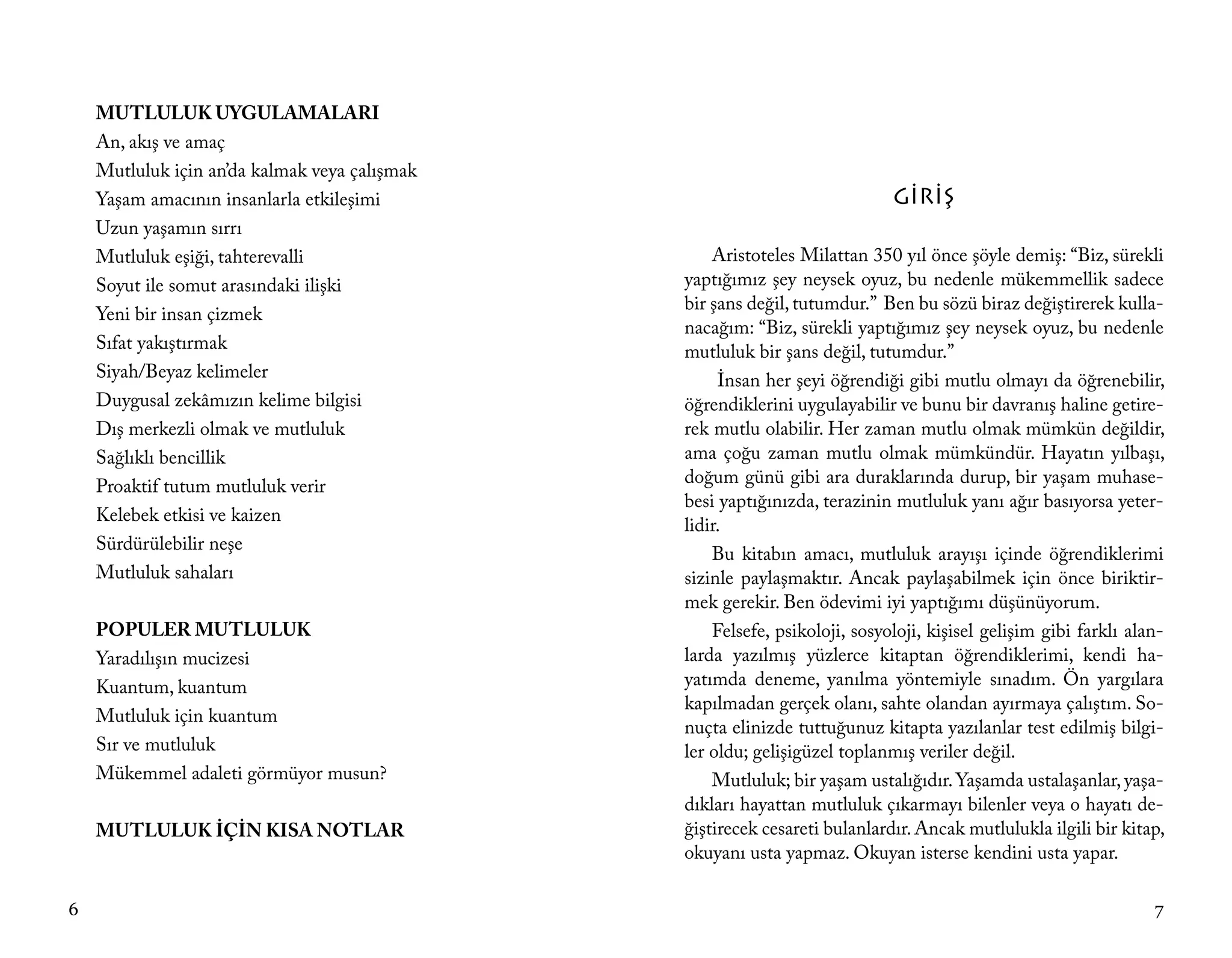 MUTLULUK UYGULAMALARI
    An, akış ve amaç
    Mutluluk için an’da kalmak veya çalışmak
    Yaşam amacının insanlarla etkileşimi                                    GİRİŞ
    Uzun yaşamın sırrı
    Mutluluk eşiği, tahterevalli                   Aristoteles Milattan 350 yıl önce şöyle demiş: “Biz, sürekli
    Soyut ile somut arasındaki ilişki          yaptığımız şey neysek oyuz, bu nedenle mükemmellik sadece
                                               bir şans değil, tutumdur.” Ben bu sözü biraz değiştirerek kulla-
    Yeni bir insan çizmek
                                               nacağım: “Biz, sürekli yaptığımız şey neysek oyuz, bu nedenle
    Sıfat yakıştırmak                          mutluluk bir şans değil, tutumdur.”
    Siyah/Beyaz kelimeler                           İnsan her şeyi öğrendiği gibi mutlu olmayı da öğrenebilir,
    Duygusal zekâmızın kelime bilgisi          öğrendiklerini uygulayabilir ve bunu bir davranış haline getire-
    Dış merkezli olmak ve mutluluk             rek mutlu olabilir. Her zaman mutlu olmak mümkün değildir,
    Sağlıklı bencillik                         ama çoğu zaman mutlu olmak mümkündür. Hayatın yılbaşı,
    Proaktif tutum mutluluk verir              doğum günü gibi ara duraklarında durup, bir yaşam muhase-
                                               besi yaptığınızda, terazinin mutluluk yanı ağır basıyorsa yeter-
    Kelebek etkisi ve kaizen
                                               lidir.
    Sürdürülebilir neşe
                                                   Bu kitabın amacı, mutluluk arayışı içinde öğrendiklerimi
    Mutluluk sahaları                          sizinle paylaşmaktır. Ancak paylaşabilmek için önce biriktir-
                                               mek gerekir. Ben ödevimi iyi yaptığımı düşünüyorum.
    POPULER MUTLULUK                               Felsefe, psikoloji, sosyoloji, kişisel gelişim gibi farklı alan-
    Yaradılışın mucizesi                       larda yazılmış yüzlerce kitaptan öğrendiklerimi, kendi ha-
    Kuantum, kuantum                           yatımda deneme, yanılma yöntemiyle sınadım. Ön yargılara
                                               kapılmadan gerçek olanı, sahte olandan ayırmaya çalıştım. So-
    Mutluluk için kuantum
                                               nuçta elinizde tuttuğunuz kitapta yazılanlar test edilmiş bilgi-
    Sır ve mutluluk                            ler oldu; gelişigüzel toplanmış veriler değil.
    Mükemmel adaleti görmüyor musun?               Mutluluk; bir yaşam ustalığıdır. Yaşamda ustalaşanlar, yaşa-
                                               dıkları hayattan mutluluk çıkarmayı bilenler veya o hayatı de-
    MUTLULUK İÇİN KISA NOTLAR                  ğiştirecek cesareti bulanlardır. Ancak mutlulukla ilgili bir kitap,
                                               okuyanı usta yapmaz. Okuyan isterse kendini usta yapar.

6                                                                                                                7
 