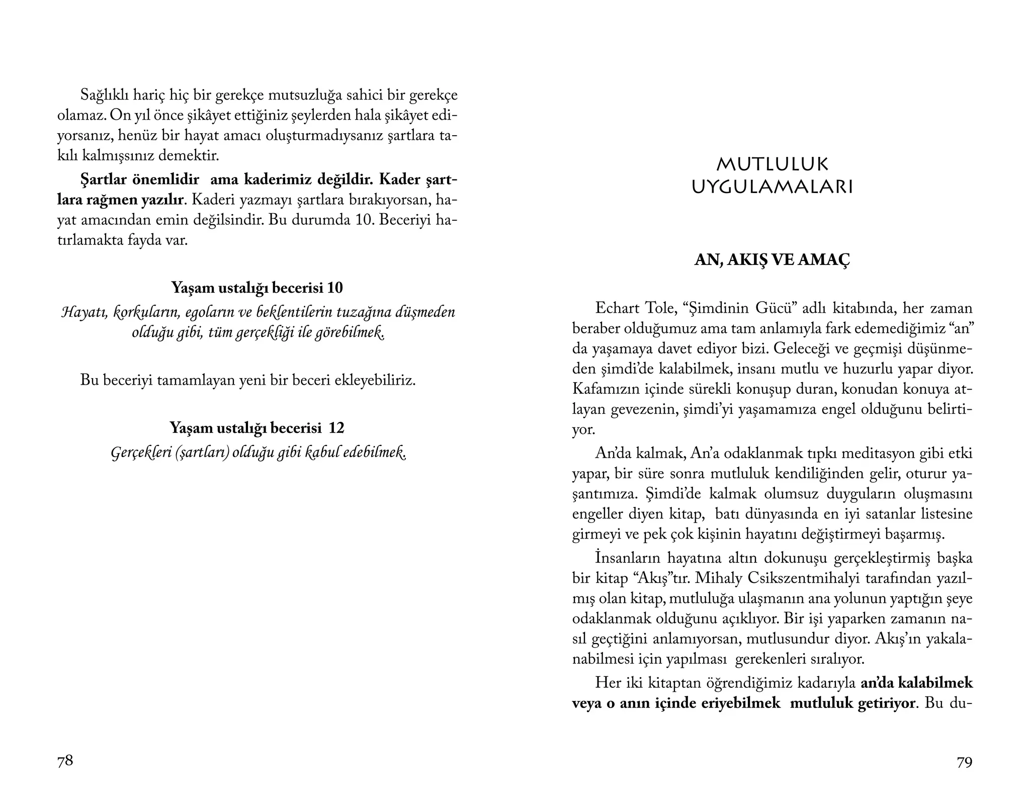 Sağlıklı hariç hiç bir gerekçe mutsuzluğa sahici bir gerekçe
olamaz. On yıl önce şikâyet ettiğiniz şeylerden hala şikâyet edi-
yorsanız, henüz bir hayat amacı oluşturmadıysanız şartlara ta-
kılı kalmışsınız demektir.
                                                                                        MUTLULUK
     Şartlar önemlidir ama kaderimiz değildir. Kader şart-
                                                                                      UYGULAMALARI
lara rağmen yazılır. Kaderi yazmayı şartlara bırakıyorsan, ha-
yat amacından emin değilsindir. Bu durumda 10. Beceriyi ha-
tırlamakta fayda var.
                                                                                       AN, AKIŞ VE AMAÇ
                   Yaşam ustalığı becerisi 10
Hayatı, korkuların, egoların ve beklentilerin tuzağına düşmeden         Echart Tole, “Şimdinin Gücü” adlı kitabında, her zaman
           olduğu gibi, tüm gerçekliği ile görebilmek.              beraber olduğumuz ama tam anlamıyla fark edemediğimiz “an”
                                                                    da yaşamaya davet ediyor bizi. Geleceği ve geçmişi düşünme-
                                                                    den şimdi’de kalabilmek, insanı mutlu ve huzurlu yapar diyor.
     Bu beceriyi tamamlayan yeni bir beceri ekleyebiliriz.
                                                                    Kafamızın içinde sürekli konuşup duran, konudan konuya at-
                                                                    layan gevezenin, şimdi’yi yaşamamıza engel olduğunu belirti-
                   Yaşam ustalığı becerisi 12                       yor.
         Gerçekleri (şartları) olduğu gibi kabul edebilmek.             An’da kalmak, An’a odaklanmak tıpkı meditasyon gibi etki
                                                                    yapar, bir süre sonra mutluluk kendiliğinden gelir, oturur ya-
                                                                    şantımıza. Şimdi’de kalmak olumsuz duyguların oluşmasını
                                                                    engeller diyen kitap, batı dünyasında en iyi satanlar listesine
                                                                    girmeyi ve pek çok kişinin hayatını değiştirmeyi başarmış.
                                                                        İnsanların hayatına altın dokunuşu gerçekleştirmiş başka
                                                                    bir kitap “Akış”tır. Mihaly Csikszentmihalyi tarafından yazıl-
                                                                    mış olan kitap, mutluluğa ulaşmanın ana yolunun yaptığın şeye
                                                                    odaklanmak olduğunu açıklıyor. Bir işi yaparken zamanın na-
                                                                    sıl geçtiğini anlamıyorsan, mutlusundur diyor. Akış’ın yakala-
                                                                    nabilmesi için yapılması gerekenleri sıralıyor.
                                                                        Her iki kitaptan öğrendiğimiz kadarıyla an’da kalabilmek
                                                                    veya o anın içinde eriyebilmek mutluluk getiriyor. Bu du-


78                                                                                                                              79
 