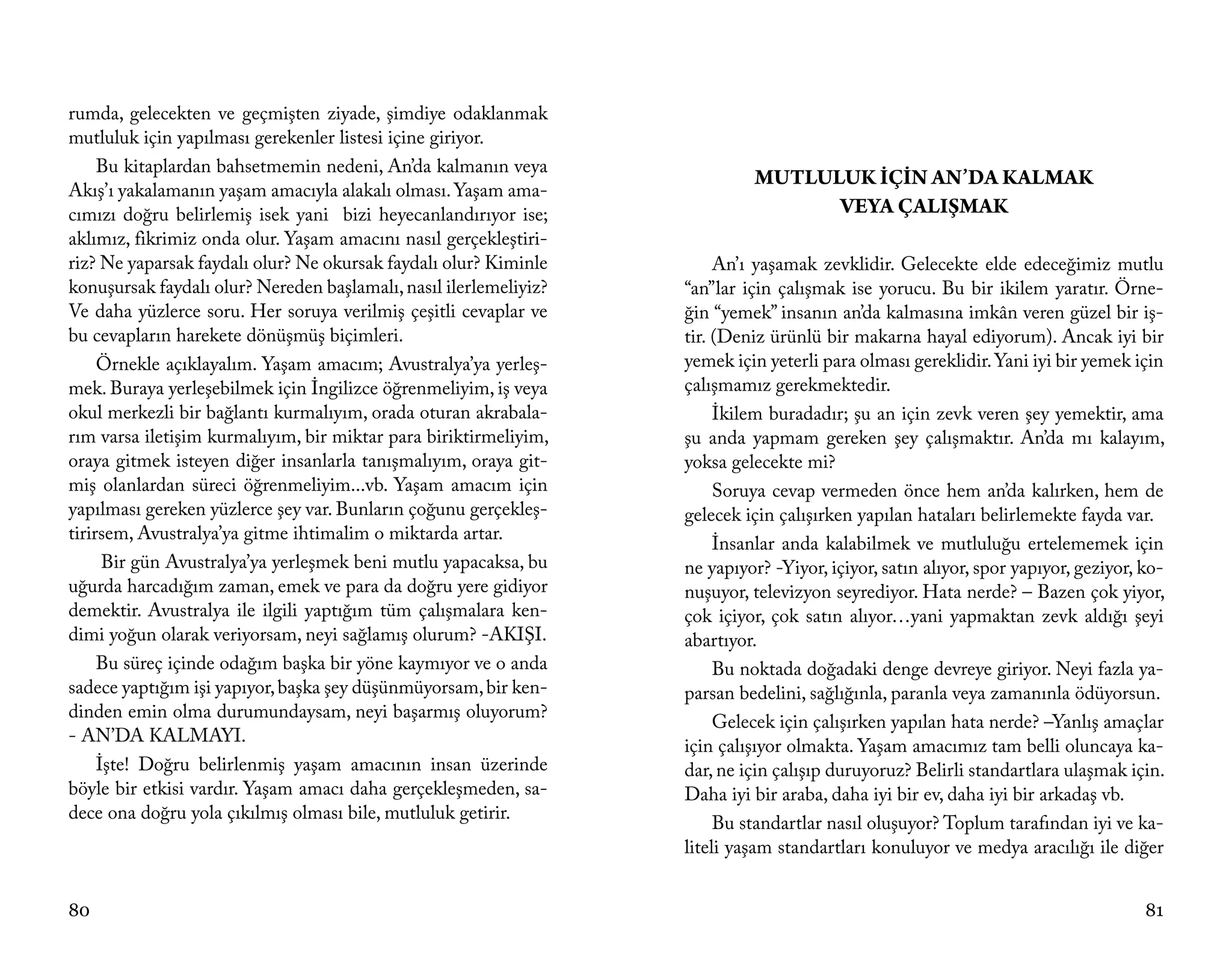 rumda, gelecekten ve geçmişten ziyade, şimdiye odaklanmak
mutluluk için yapılması gerekenler listesi içine giriyor.
     Bu kitaplardan bahsetmemin nedeni, An’da kalmanın veya
                                                                            MUTLULUK İÇİN AN’DA KALMAK
Akış’ı yakalamanın yaşam amacıyla alakalı olması. Yaşam ama-
cımızı doğru belirlemiş isek yani bizi heyecanlandırıyor ise;                     VEYA ÇALIŞMAK
aklımız, fikrimiz onda olur. Yaşam amacını nasıl gerçekleştiri-
riz? Ne yaparsak faydalı olur? Ne okursak faydalı olur? Kiminle         An’ı yaşamak zevklidir. Gelecekte elde edeceğimiz mutlu
konuşursak faydalı olur? Nereden başlamalı, nasıl ilerlemeliyiz?   “an”lar için çalışmak ise yorucu. Bu bir ikilem yaratır. Örne-
Ve daha yüzlerce soru. Her soruya verilmiş çeşitli cevaplar ve     ğin “yemek” insanın an’da kalmasına imkân veren güzel bir iş-
bu cevapların harekete dönüşmüş biçimleri.                         tir. (Deniz ürünlü bir makarna hayal ediyorum). Ancak iyi bir
     Örnekle açıklayalım. Yaşam amacım; Avustralya’ya yerleş-      yemek için yeterli para olması gereklidir. Yani iyi bir yemek için
mek. Buraya yerleşebilmek için İngilizce öğrenmeliyim, iş veya     çalışmamız gerekmektedir.
okul merkezli bir bağlantı kurmalıyım, orada oturan akrabala-           İkilem buradadır; şu an için zevk veren şey yemektir, ama
rım varsa iletişim kurmalıyım, bir miktar para biriktirmeliyim,    şu anda yapmam gereken şey çalışmaktır. An’da mı kalayım,
oraya gitmek isteyen diğer insanlarla tanışmalıyım, oraya git-     yoksa gelecekte mi?
miş olanlardan süreci öğrenmeliyim...vb. Yaşam amacım için              Soruya cevap vermeden önce hem an’da kalırken, hem de
yapılması gereken yüzlerce şey var. Bunların çoğunu gerçekleş-     gelecek için çalışırken yapılan hataları belirlemekte fayda var.
tirirsem, Avustralya’ya gitme ihtimalim o miktarda artar.
                                                                        İnsanlar anda kalabilmek ve mutluluğu ertelememek için
      Bir gün Avustralya’ya yerleşmek beni mutlu yapacaksa, bu     ne yapıyor? -Yiyor, içiyor, satın alıyor, spor yapıyor, geziyor, ko-
uğurda harcadığım zaman, emek ve para da doğru yere gidiyor        nuşuyor, televizyon seyrediyor. Hata nerde? – Bazen çok yiyor,
demektir. Avustralya ile ilgili yaptığım tüm çalışmalara ken-      çok içiyor, çok satın alıyor…yani yapmaktan zevk aldığı şeyi
dimi yoğun olarak veriyorsam, neyi sağlamış olurum? -AKIŞI.        abartıyor.
     Bu süreç içinde odağım başka bir yöne kaymıyor ve o anda           Bu noktada doğadaki denge devreye giriyor. Neyi fazla ya-
sadece yaptığım işi yapıyor, başka şey düşünmüyorsam, bir ken-     parsan bedelini, sağlığınla, paranla veya zamanınla ödüyorsun.
dinden emin olma durumundaysam, neyi başarmış oluyorum?
                                                                        Gelecek için çalışırken yapılan hata nerde? –Yanlış amaçlar
- AN’DA KALMAYI.
                                                                   için çalışıyor olmakta. Yaşam amacımız tam belli oluncaya ka-
     İşte! Doğru belirlenmiş yaşam amacının insan üzerinde         dar, ne için çalışıp duruyoruz? Belirli standartlara ulaşmak için.
böyle bir etkisi vardır. Yaşam amacı daha gerçekleşmeden, sa-      Daha iyi bir araba, daha iyi bir ev, daha iyi bir arkadaş vb.
dece ona doğru yola çıkılmış olması bile, mutluluk getirir.
                                                                        Bu standartlar nasıl oluşuyor? Toplum tarafından iyi ve ka-
                                                                   liteli yaşam standartları konuluyor ve medya aracılığı ile diğer


80                                                                                                                                  81
 