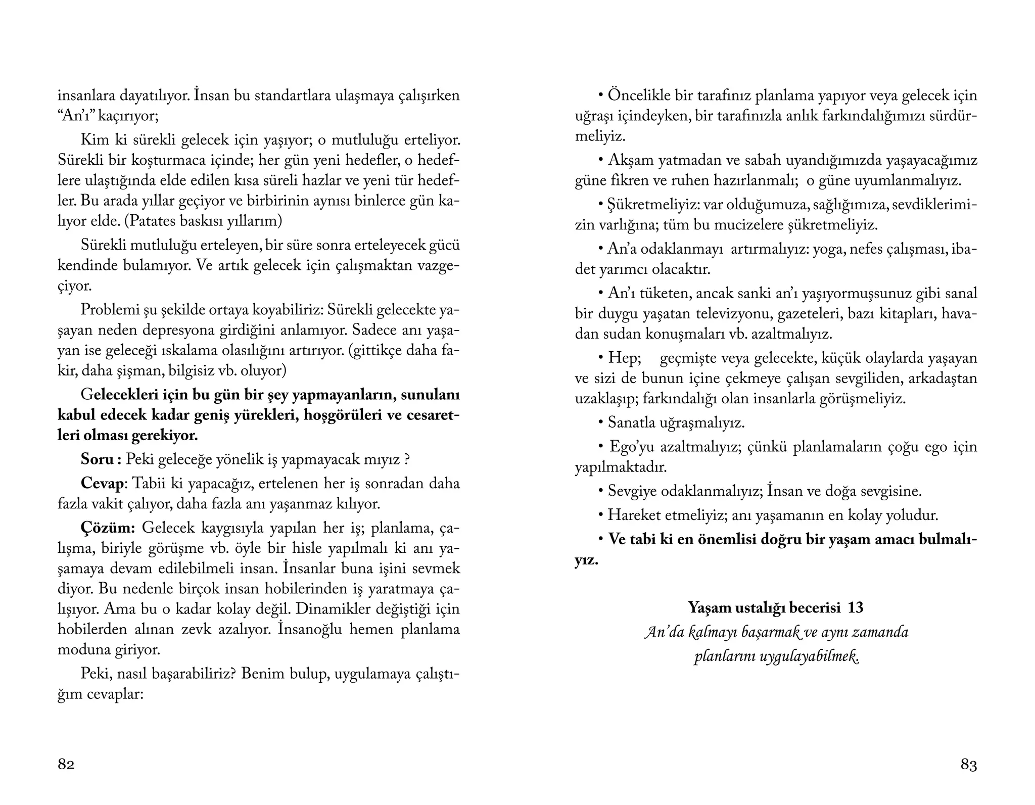insanlara dayatılıyor. İnsan bu standartlara ulaşmaya çalışırken          • Öncelikle bir tarafınız planlama yapıyor veya gelecek için
“An’ı” kaçırıyor;                                                     uğraşı içindeyken, bir tarafınızla anlık farkındalığımızı sürdür-
     Kim ki sürekli gelecek için yaşıyor; o mutluluğu erteliyor.      meliyiz.
Sürekli bir koşturmaca içinde; her gün yeni hedefler, o hedef-            • Akşam yatmadan ve sabah uyandığımızda yaşayacağımız
lere ulaştığında elde edilen kısa süreli hazlar ve yeni tür hedef-    güne fikren ve ruhen hazırlanmalı; o güne uyumlanmalıyız.
ler. Bu arada yıllar geçiyor ve birbirinin aynısı binlerce gün ka-        • Şükretmeliyiz: var olduğumuza, sağlığımıza, sevdiklerimi-
lıyor elde. (Patates baskısı yıllarım)                                zin varlığına; tüm bu mucizelere şükretmeliyiz.
     Sürekli mutluluğu erteleyen, bir süre sonra erteleyecek gücü         • An’a odaklanmayı artırmalıyız: yoga, nefes çalışması, iba-
kendinde bulamıyor. Ve artık gelecek için çalışmaktan vazge-          det yarımcı olacaktır.
çiyor.                                                                    • An’ı tüketen, ancak sanki an’ı yaşıyormuşsunuz gibi sanal
     Problemi şu şekilde ortaya koyabiliriz: Sürekli gelecekte ya-    bir duygu yaşatan televizyonu, gazeteleri, bazı kitapları, hava-
şayan neden depresyona girdiğini anlamıyor. Sadece anı yaşa-          dan sudan konuşmaları vb. azaltmalıyız.
yan ise geleceği ıskalama olasılığını artırıyor. (gittikçe daha fa-       • Hep; geçmişte veya gelecekte, küçük olaylarda yaşayan
kir, daha şişman, bilgisiz vb. oluyor)                                ve sizi de bunun içine çekmeye çalışan sevgiliden, arkadaştan
     Gelecekleri için bu gün bir şey yapmayanların, sunulanı          uzaklaşıp; farkındalığı olan insanlarla görüşmeliyiz.
kabul edecek kadar geniş yürekleri, hoşgörüleri ve cesaret-               • Sanatla uğraşmalıyız.
leri olması gerekiyor.
                                                                          • Ego’yu azaltmalıyız; çünkü planlamaların çoğu ego için
     Soru : Peki geleceğe yönelik iş yapmayacak mıyız ?               yapılmaktadır.
     Cevap: Tabii ki yapacağız, ertelenen her iş sonradan daha            • Sevgiye odaklanmalıyız; İnsan ve doğa sevgisine.
fazla vakit çalıyor, daha fazla anı yaşanmaz kılıyor.
                                                                          • Hareket etmeliyiz; anı yaşamanın en kolay yoludur.
     Çözüm: Gelecek kaygısıyla yapılan her iş; planlama, ça-
                                                                          • Ve tabi ki en önemlisi doğru bir yaşam amacı bulmalı-
lışma, biriyle görüşme vb. öyle bir hisle yapılmalı ki anı ya-
                                                                      yız.
şamaya devam edilebilmeli insan. İnsanlar buna işini sevmek
diyor. Bu nedenle birçok insan hobilerinden iş yaratmaya ça-
lışıyor. Ama bu o kadar kolay değil. Dinamikler değiştiği için                          Yaşam ustalığı becerisi 13
hobilerden alınan zevk azalıyor. İnsanoğlu hemen planlama                        An’da kalmayı başarmak ve aynı zamanda
moduna giriyor.                                                                         planlarını uygulayabilmek.
     Peki, nasıl başarabiliriz? Benim bulup, uygulamaya çalıştı-
ğım cevaplar:



82                                                                                                                                  83
 