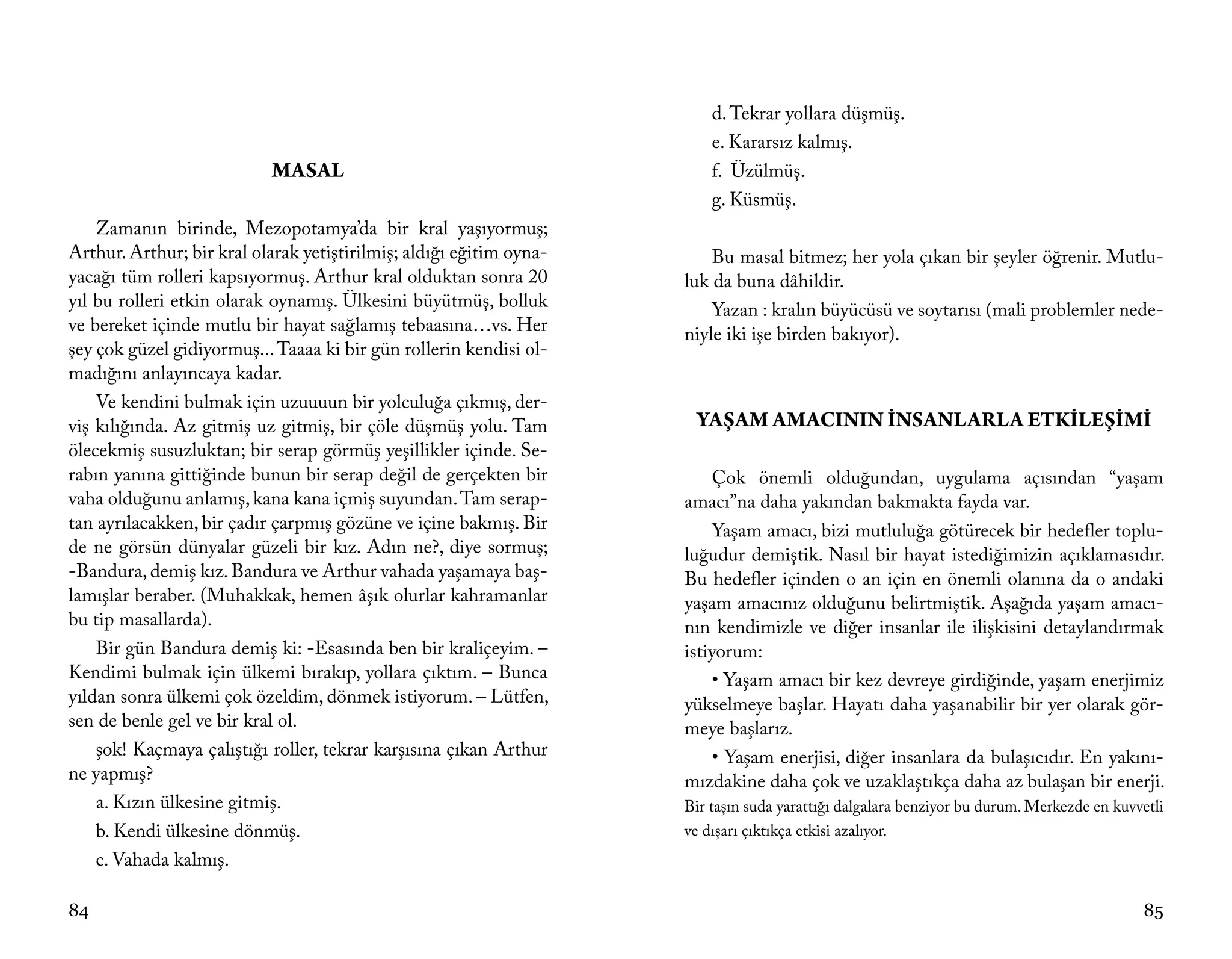 d. Tekrar yollara düşmüş.
                                                                         e. Kararsız kalmış.
                           MASAL                                         f. Üzülmüş.
                                                                         g. Küsmüş.
    Zamanın birinde, Mezopotamya’da bir kral yaşıyormuş;
Arthur. Arthur; bir kral olarak yetiştirilmiş; aldığı eğitim oyna-       Bu masal bitmez; her yola çıkan bir şeyler öğrenir. Mutlu-
yacağı tüm rolleri kapsıyormuş. Arthur kral olduktan sonra 20        luk da buna dâhildir.
yıl bu rolleri etkin olarak oynamış. Ülkesini büyütmüş, bolluk           Yazan : kralın büyücüsü ve soytarısı (mali problemler nede-
ve bereket içinde mutlu bir hayat sağlamış tebaasına…vs. Her         niyle iki işe birden bakıyor).
şey çok güzel gidiyormuş... Taaaa ki bir gün rollerin kendisi ol-
madığını anlayıncaya kadar.
    Ve kendini bulmak için uzuuuun bir yolculuğa çıkmış, der-
viş kılığında. Az gitmiş uz gitmiş, bir çöle düşmüş yolu. Tam         YAŞAM AMACININ İNSANLARLA ETKİLEŞİMİ
ölecekmiş susuzluktan; bir serap görmüş yeşillikler içinde. Se-
rabın yanına gittiğinde bunun bir serap değil de gerçekten bir           Çok önemli olduğundan, uygulama açısından “yaşam
vaha olduğunu anlamış, kana kana içmiş suyundan. Tam serap-          amacı”na daha yakından bakmakta fayda var.
tan ayrılacakken, bir çadır çarpmış gözüne ve içine bakmış. Bir          Yaşam amacı, bizi mutluluğa götürecek bir hedefler toplu-
de ne görsün dünyalar güzeli bir kız. Adın ne?, diye sormuş;         luğudur demiştik. Nasıl bir hayat istediğimizin açıklamasıdır.
-Bandura, demiş kız. Bandura ve Arthur vahada yaşamaya baş-          Bu hedefler içinden o an için en önemli olanına da o andaki
lamışlar beraber. (Muhakkak, hemen âşık olurlar kahramanlar          yaşam amacınız olduğunu belirtmiştik. Aşağıda yaşam amacı-
bu tip masallarda).                                                  nın kendimizle ve diğer insanlar ile ilişkisini detaylandırmak
    Bir gün Bandura demiş ki: -Esasında ben bir kraliçeyim. –        istiyorum:
Kendimi bulmak için ülkemi bırakıp, yollara çıktım. – Bunca              • Yaşam amacı bir kez devreye girdiğinde, yaşam enerjimiz
yıldan sonra ülkemi çok özeldim, dönmek istiyorum. – Lütfen,         yükselmeye başlar. Hayatı daha yaşanabilir bir yer olarak gör-
sen de benle gel ve bir kral ol.                                     meye başlarız.
    şok! Kaçmaya çalıştığı roller, tekrar karşısına çıkan Arthur         • Yaşam enerjisi, diğer insanlara da bulaşıcıdır. En yakını-
ne yapmış?                                                           mızdakine daha çok ve uzaklaştıkça daha az bulaşan bir enerji.
    a. Kızın ülkesine gitmiş.                                        Bir taşın suda yarattığı dalgalara benziyor bu durum. Merkezde en kuvvetli
    b. Kendi ülkesine dönmüş.                                        ve dışarı çıktıkça etkisi azalıyor.
    c. Vahada kalmış.

84                                                                                                                                         85
 