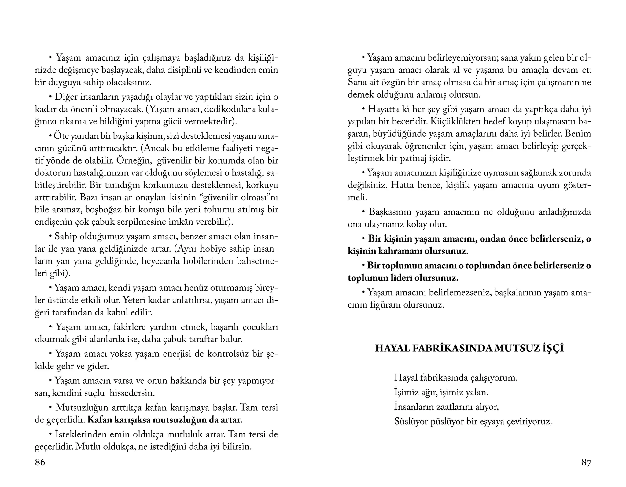 • Yaşam amacınız için çalışmaya başladığınız da kişiliği-            • Yaşam amacını belirleyemiyorsan; sana yakın gelen bir ol-
nizde değişmeye başlayacak, daha disiplinli ve kendinden emin         guyu yaşam amacı olarak al ve yaşama bu amaçla devam et.
bir duyguya sahip olacaksınız.                                        Sana ait özgün bir amaç olmasa da bir amaç için çalışmanın ne
     • Diğer insanların yaşadığı olaylar ve yaptıkları sizin için o   demek olduğunu anlamış olursun.
kadar da önemli olmayacak. (Yaşam amacı, dedikodulara kula-               • Hayatta ki her şey gibi yaşam amacı da yaptıkça daha iyi
ğınızı tıkama ve bildiğini yapma gücü vermektedir).                   yapılan bir beceridir. Küçüklükten hedef koyup ulaşmasını ba-
     • Öte yandan bir başka kişinin, sizi desteklemesi yaşam ama-     şaran, büyüdüğünde yaşam amaçlarını daha iyi belirler. Benim
cının gücünü arttıracaktır. (Ancak bu etkileme faaliyeti nega-        gibi okuyarak öğrenenler için, yaşam amacı belirleyip gerçek-
tif yönde de olabilir. Örneğin, güvenilir bir konumda olan bir        leştirmek bir patinaj işidir.
doktorun hastalığımızın var olduğunu söylemesi o hastalığı sa-            • Yaşam amacınızın kişiliğinize uymasını sağlamak zorunda
bitleştirebilir. Bir tanıdığın korkumuzu desteklemesi, korkuyu        değilsiniz. Hatta bence, kişilik yaşam amacına uyum göster-
arttırabilir. Bazı insanlar onaylan kişinin “güvenilir olması”nı      meli.
bile aramaz, boşboğaz bir komşu bile yeni tohumu atılmış bir              • Başkasının yaşam amacının ne olduğunu anladığınızda
endişenin çok çabuk serpilmesine imkân verebilir).                    ona ulaşmanız kolay olur.
     • Sahip olduğumuz yaşam amacı, benzer amacı olan insan-              • Bir kişinin yaşam amacını, ondan önce belirlerseniz, o
lar ile yan yana geldiğinizde artar. (Aynı hobiye sahip insan-        kişinin kahramanı olursunuz.
ların yan yana geldiğinde, heyecanla hobilerinden bahsetme-               • Bir toplumun amacını o toplumdan önce belirlerseniz o
leri gibi).                                                           toplumun lideri olursunuz.
     • Yaşam amacı, kendi yaşam amacı henüz oturmamış birey-              • Yaşam amacını belirlemezseniz, başkalarının yaşam ama-
ler üstünde etkili olur. Yeteri kadar anlatılırsa, yaşam amacı di-    cının figüranı olursunuz.
ğeri tarafından da kabul edilir.
     • Yaşam amacı, fakirlere yardım etmek, başarılı çocukları
okutmak gibi alanlarda ise, daha çabuk taraftar bulur.
     • Yaşam amacı yoksa yaşam enerjisi de kontrolsüz bir şe-
                                                                             HAYAL FABRİKASINDA MUTSUZ İŞÇİ
kilde gelir ve gider.
     • Yaşam amacın varsa ve onun hakkında bir şey yapmıyor-                     Hayal fabrikasında çalışıyorum.
san, kendini suçlu hissedersin.                                                  İşimiz ağır, işimiz yalan.
     • Mutsuzluğun arttıkça kafan karışmaya başlar. Tam tersi                    İnsanların zaaflarını alıyor,
de geçerlidir. Kafan karışıksa mutsuzluğun da artar.                             Süslüyor püslüyor bir eşyaya çeviriyoruz.
     • İsteklerinden emin oldukça mutluluk artar. Tam tersi de
geçerlidir. Mutlu oldukça, ne istediğini daha iyi bilirsin.
86                                                                                                                                87
 