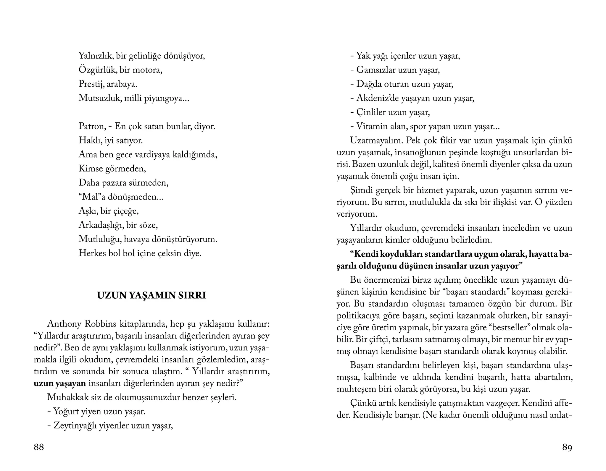 Yalnızlık, bir gelinliğe dönüşüyor,                            - Yak yağı içenler uzun yaşar,
            Özgürlük, bir motora,                                          - Gamsızlar uzun yaşar,
            Prestij, arabaya.                                              - Dağda oturan uzun yaşar,
            Mutsuzluk, milli piyangoya...                                  - Akdeniz’de yaşayan uzun yaşar,
                                                                           - Çinliler uzun yaşar,
            Patron, - En çok satan bunlar, diyor.                          - Vitamin alan, spor yapan uzun yaşar...
            Haklı, iyi satıyor.                                            Uzatmayalım. Pek çok fikir var uzun yaşamak için çünkü
            Ama ben gece vardiyaya kaldığımda,                        uzun yaşamak, insanoğlunun peşinde koştuğu unsurlardan bi-
            Kimse görmeden,                                           risi. Bazen uzunluk değil, kalitesi önemli diyenler çıksa da uzun
                                                                      yaşamak önemli çoğu insan için.
            Daha pazara sürmeden,
                                                                           Şimdi gerçek bir hizmet yaparak, uzun yaşamın sırrını ve-
            “Mal”a dönüşmeden...
                                                                      riyorum. Bu sırrın, mutlulukla da sıkı bir ilişkisi var. O yüzden
            Aşkı, bir çiçeğe,                                         veriyorum.
            Arkadaşlığı, bir söze,                                         Yıllardır okudum, çevremdeki insanları inceledim ve uzun
            Mutluluğu, havaya dönüştürüyorum.                         yaşayanların kimler olduğunu belirledim.
            Herkes bol bol içine çeksin diye.                              “Kendi koydukları standartlara uygun olarak, hayatta ba-
                                                                      şarılı olduğunu düşünen insanlar uzun yaşıyor”
                                                                           Bu önermemizi biraz açalım; öncelikle uzun yaşamayı dü-
                 UZUN YAŞAMIN SIRRI                                   şünen kişinin kendisine bir “başarı standardı” koyması gereki-
                                                                      yor. Bu standardın oluşması tamamen özgün bir durum. Bir
                                                                      politikacıya göre başarı, seçimi kazanmak olurken, bir sanayi-
    Anthony Robbins kitaplarında, hep şu yaklaşımı kullanır:          ciye göre üretim yapmak, bir yazara göre “bestseller” olmak ola-
“Yıllardır araştırırım, başarılı insanları diğerlerinden ayıran şey   bilir. Bir çiftçi, tarlasını satmamış olmayı, bir memur bir ev yap-
nedir?”. Ben de aynı yaklaşımı kullanmak istiyorum, uzun yaşa-        mış olmayı kendisine başarı standardı olarak koymuş olabilir.
makla ilgili okudum, çevremdeki insanları gözlemledim, araş-
                                                                           Başarı standardını belirleyen kişi, başarı standardına ulaş-
tırdım ve sonunda bir sonuca ulaştım. “ Yıllardır araştırırım,
                                                                      mışsa, kalbinde ve aklında kendini başarılı, hatta abartalım,
uzun yaşayan insanları diğerlerinden ayıran şey nedir?”
                                                                      muhteşem biri olarak görüyorsa, bu kişi uzun yaşar.
    Muhakkak siz de okumuşsunuzdur benzer şeyleri.
                                                                           Çünkü artık kendisiyle çatışmaktan vazgeçer. Kendini affe-
    - Yoğurt yiyen uzun yaşar.                                        der. Kendisiyle barışır. (Ne kadar önemli olduğunu nasıl anlat-
    - Zeytinyağlı yiyenler uzun yaşar,

88                                                                                                                                   89
 