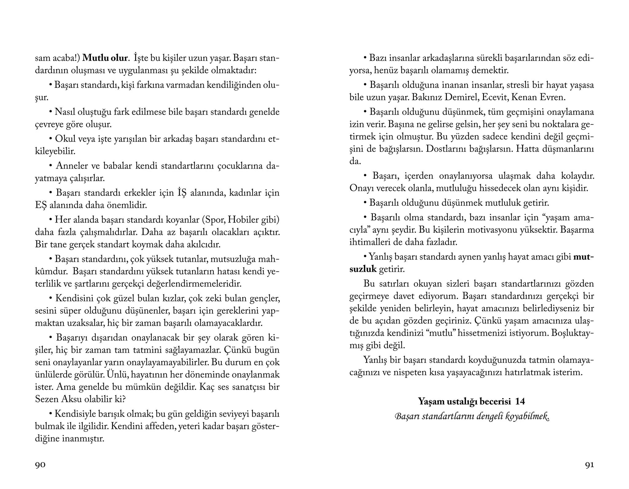 sam acaba!) Mutlu olur. İşte bu kişiler uzun yaşar. Başarı stan-         • Bazı insanlar arkadaşlarına sürekli başarılarından söz edi-
dardının oluşması ve uygulanması şu şekilde olmaktadır:              yorsa, henüz başarılı olamamış demektir.
     • Başarı standardı, kişi farkına varmadan kendiliğinden olu-        • Başarılı olduğuna inanan insanlar, stresli bir hayat yaşasa
şur.                                                                 bile uzun yaşar. Bakınız Demirel, Ecevit, Kenan Evren.
     • Nasıl oluştuğu fark edilmese bile başarı standardı genelde        • Başarılı olduğunu düşünmek, tüm geçmişini onaylamana
çevreye göre oluşur.                                                 izin verir. Başına ne gelirse gelsin, her şey seni bu noktalara ge-
     • Okul veya işte yarışılan bir arkadaş başarı standardını et-   tirmek için olmuştur. Bu yüzden sadece kendini değil geçmi-
kileyebilir.                                                         şini de bağışlarsın. Dostlarını bağışlarsın. Hatta düşmanlarını
     • Anneler ve babalar kendi standartlarını çocuklarına da-       da.
yatmaya çalışırlar.                                                      • Başarı, içerden onaylanıyorsa ulaşmak daha kolaydır.
     • Başarı standardı erkekler için İŞ alanında, kadınlar için     Onayı verecek olanla, mutluluğu hissedecek olan aynı kişidir.
EŞ alanında daha önemlidir.                                              • Başarılı olduğunu düşünmek mutluluk getirir.
     • Her alanda başarı standardı koyanlar (Spor, Hobiler gibi)         • Başarılı olma standardı, bazı insanlar için “yaşam ama-
daha fazla çalışmalıdırlar. Daha az başarılı olacakları açıktır.     cıyla” aynı şeydir. Bu kişilerin motivasyonu yüksektir. Başarma
Bir tane gerçek standart koymak daha akılcıdır.                      ihtimalleri de daha fazladır.
     • Başarı standardını, çok yüksek tutanlar, mutsuzluğa mah-          • Yanlış başarı standardı aynen yanlış hayat amacı gibi mut-
kûmdur. Başarı standardını yüksek tutanların hatası kendi ye-        suzluk getirir.
terlilik ve şartlarını gerçekçi değerlendirmemeleridir.                  Bu satırları okuyan sizleri başarı standartlarınızı gözden
     • Kendisini çok güzel bulan kızlar, çok zeki bulan gençler,     geçirmeye davet ediyorum. Başarı standardınızı gerçekçi bir
sesini süper olduğunu düşünenler, başarı için gereklerini yap-       şekilde yeniden belirleyin, hayat amacınızı belirlediyseniz bir
maktan uzaksalar, hiç bir zaman başarılı olamayacaklardır.           de bu açıdan gözden geçiriniz. Çünkü yaşam amacınıza ulaş-
     • Başarıyı dışarıdan onaylanacak bir şey olarak gören ki-       tığınızda kendinizi “mutlu” hissetmenizi istiyorum. Boşluktay-
şiler, hiç bir zaman tam tatmini sağlayamazlar. Çünkü bugün          mış gibi değil.
seni onaylayanlar yarın onaylayamayabilirler. Bu durum en çok            Yanlış bir başarı standardı koyduğunuzda tatmin olamaya-
ünlülerde görülür. Ünlü, hayatının her döneminde onaylanmak          cağınızı ve nispeten kısa yaşayacağınızı hatırlatmak isterim.
ister. Ama genelde bu mümkün değildir. Kaç ses sanatçısı bir
Sezen Aksu olabilir ki?                                                                Yaşam ustalığı becerisi 14
     • Kendisiyle barışık olmak; bu gün geldiğin seviyeyi başarılı               Başarı standartlarını dengeli koyabilmek.
bulmak ile ilgilidir. Kendini affeden, yeteri kadar başarı göster-
diğine inanmıştır.

90                                                                                                                                   91
 