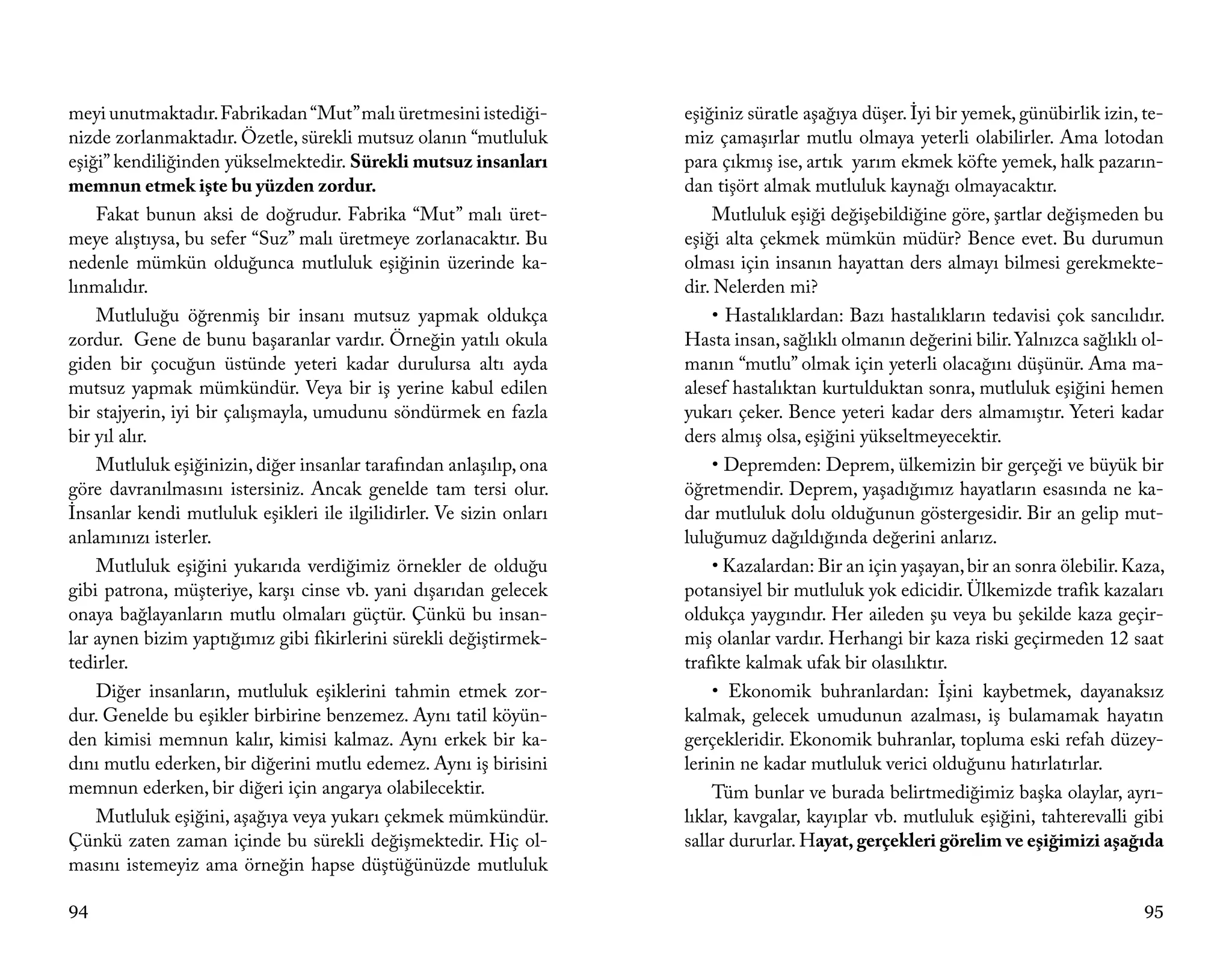 meyi unutmaktadır. Fabrikadan “Mut” malı üretmesini istediği-        eşiğiniz süratle aşağıya düşer. İyi bir yemek, günübirlik izin, te-
nizde zorlanmaktadır. Özetle, sürekli mutsuz olanın “mutluluk        miz çamaşırlar mutlu olmaya yeterli olabilirler. Ama lotodan
eşiği” kendiliğinden yükselmektedir. Sürekli mutsuz insanları        para çıkmış ise, artık yarım ekmek köfte yemek, halk pazarın-
memnun etmek işte bu yüzden zordur.                                  dan tişört almak mutluluk kaynağı olmayacaktır.
    Fakat bunun aksi de doğrudur. Fabrika “Mut” malı üret-                Mutluluk eşiği değişebildiğine göre, şartlar değişmeden bu
meye alıştıysa, bu sefer “Suz” malı üretmeye zorlanacaktır. Bu       eşiği alta çekmek mümkün müdür? Bence evet. Bu durumun
nedenle mümkün olduğunca mutluluk eşiğinin üzerinde ka-              olması için insanın hayattan ders almayı bilmesi gerekmekte-
lınmalıdır.                                                          dir. Nelerden mi?
    Mutluluğu öğrenmiş bir insanı mutsuz yapmak oldukça                   • Hastalıklardan: Bazı hastalıkların tedavisi çok sancılıdır.
zordur. Gene de bunu başaranlar vardır. Örneğin yatılı okula         Hasta insan, sağlıklı olmanın değerini bilir. Yalnızca sağlıklı ol-
giden bir çocuğun üstünde yeteri kadar durulursa altı ayda           manın “mutlu” olmak için yeterli olacağını düşünür. Ama ma-
mutsuz yapmak mümkündür. Veya bir iş yerine kabul edilen             alesef hastalıktan kurtulduktan sonra, mutluluk eşiğini hemen
bir stajyerin, iyi bir çalışmayla, umudunu söndürmek en fazla        yukarı çeker. Bence yeteri kadar ders almamıştır. Yeteri kadar
bir yıl alır.                                                        ders almış olsa, eşiğini yükseltmeyecektir.
    Mutluluk eşiğinizin, diğer insanlar tarafından anlaşılıp, ona         • Depremden: Deprem, ülkemizin bir gerçeği ve büyük bir
göre davranılmasını istersiniz. Ancak genelde tam tersi olur.        öğretmendir. Deprem, yaşadığımız hayatların esasında ne ka-
İnsanlar kendi mutluluk eşikleri ile ilgilidirler. Ve sizin onları   dar mutluluk dolu olduğunun göstergesidir. Bir an gelip mut-
anlamınızı isterler.                                                 luluğumuz dağıldığında değerini anlarız.
    Mutluluk eşiğini yukarıda verdiğimiz örnekler de olduğu               • Kazalardan: Bir an için yaşayan, bir an sonra ölebilir. Kaza,
gibi patrona, müşteriye, karşı cinse vb. yani dışarıdan gelecek      potansiyel bir mutluluk yok edicidir. Ülkemizde trafik kazaları
onaya bağlayanların mutlu olmaları güçtür. Çünkü bu insan-           oldukça yaygındır. Her aileden şu veya bu şekilde kaza geçir-
lar aynen bizim yaptığımız gibi fikirlerini sürekli değiştirmek-     miş olanlar vardır. Herhangi bir kaza riski geçirmeden 12 saat
tedirler.                                                            trafikte kalmak ufak bir olasılıktır.
    Diğer insanların, mutluluk eşiklerini tahmin etmek zor-               • Ekonomik buhranlardan: İşini kaybetmek, dayanaksız
dur. Genelde bu eşikler birbirine benzemez. Aynı tatil köyün-        kalmak, gelecek umudunun azalması, iş bulamamak hayatın
den kimisi memnun kalır, kimisi kalmaz. Aynı erkek bir ka-           gerçekleridir. Ekonomik buhranlar, topluma eski refah düzey-
dını mutlu ederken, bir diğerini mutlu edemez. Aynı iş birisini      lerinin ne kadar mutluluk verici olduğunu hatırlatırlar.
memnun ederken, bir diğeri için angarya olabilecektir.                    Tüm bunlar ve burada belirtmediğimiz başka olaylar, ayrı-
    Mutluluk eşiğini, aşağıya veya yukarı çekmek mümkündür.          lıklar, kavgalar, kayıplar vb. mutluluk eşiğini, tahterevalli gibi
Çünkü zaten zaman içinde bu sürekli değişmektedir. Hiç ol-           sallar dururlar. Hayat, gerçekleri görelim ve eşiğimizi aşağıda
masını istemeyiz ama örneğin hapse düştüğünüzde mutluluk

94                                                                                                                                    95
 