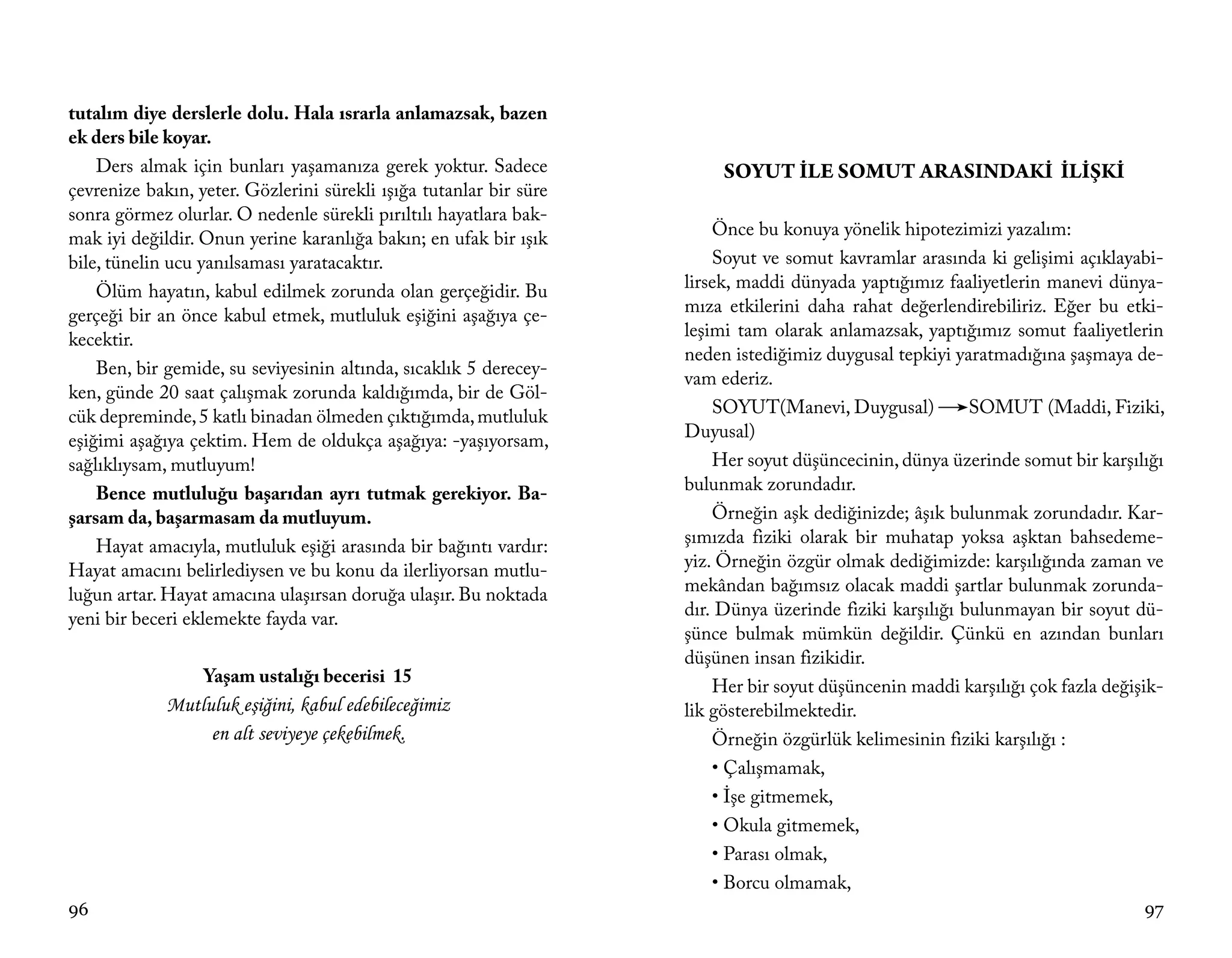 tutalım diye derslerle dolu. Hala ısrarla anlamazsak, bazen
ek ders bile koyar.
    Ders almak için bunları yaşamanıza gerek yoktur. Sadece              SOYUT İLE SOMUT ARASINDAKİ İLİŞKİ
çevrenize bakın, yeter. Gözlerini sürekli ışığa tutanlar bir süre
sonra görmez olurlar. O nedenle sürekli pırıltılı hayatlara bak-
mak iyi değildir. Onun yerine karanlığa bakın; en ufak bir ışık         Önce bu konuya yönelik hipotezimizi yazalım:
bile, tünelin ucu yanılsaması yaratacaktır.                             Soyut ve somut kavramlar arasında ki gelişimi açıklayabi-
    Ölüm hayatın, kabul edilmek zorunda olan gerçeğidir. Bu         lirsek, maddi dünyada yaptığımız faaliyetlerin manevi dünya-
gerçeği bir an önce kabul etmek, mutluluk eşiğini aşağıya çe-       mıza etkilerini daha rahat değerlendirebiliriz. Eğer bu etki-
kecektir.                                                           leşimi tam olarak anlamazsak, yaptığımız somut faaliyetlerin
                                                                    neden istediğimiz duygusal tepkiyi yaratmadığına şaşmaya de-
    Ben, bir gemide, su seviyesinin altında, sıcaklık 5 derecey-
                                                                    vam ederiz.
ken, günde 20 saat çalışmak zorunda kaldığımda, bir de Göl-
cük depreminde, 5 katlı binadan ölmeden çıktığımda, mutluluk            SOYUT(Manevi, Duygusal)           SOMUT (Maddi, Fiziki,
eşiğimi aşağıya çektim. Hem de oldukça aşağıya: -yaşıyorsam,        Duyusal)
sağlıklıysam, mutluyum!                                                 Her soyut düşüncecinin, dünya üzerinde somut bir karşılığı
    Bence mutluluğu başarıdan ayrı tutmak gerekiyor. Ba-            bulunmak zorundadır.
şarsam da, başarmasam da mutluyum.                                      Örneğin aşk dediğinizde; âşık bulunmak zorundadır. Kar-
    Hayat amacıyla, mutluluk eşiği arasında bir bağıntı vardır:     şımızda fiziki olarak bir muhatap yoksa aşktan bahsedeme-
Hayat amacını belirlediysen ve bu konu da ilerliyorsan mutlu-       yiz. Örneğin özgür olmak dediğimizde: karşılığında zaman ve
luğun artar. Hayat amacına ulaşırsan doruğa ulaşır. Bu noktada      mekândan bağımsız olacak maddi şartlar bulunmak zorunda-
yeni bir beceri eklemekte fayda var.                                dır. Dünya üzerinde fiziki karşılığı bulunmayan bir soyut dü-
                                                                    şünce bulmak mümkün değildir. Çünkü en azından bunları
                                                                    düşünen insan fizikidir.
                  Yaşam ustalığı becerisi 15
                                                                        Her bir soyut düşüncenin maddi karşılığı çok fazla değişik-
             Mutluluk eşiğini, kabul edebileceğimiz                 lik gösterebilmektedir.
                  en alt seviyeye çekebilmek.                           Örneğin özgürlük kelimesinin fiziki karşılığı :
                                                                        • Çalışmamak,
                                                                        • İşe gitmemek,
                                                                        • Okula gitmemek,
                                                                        • Parası olmak,
                                                                        • Borcu olmamak,
96                                                                                                                              97
 
