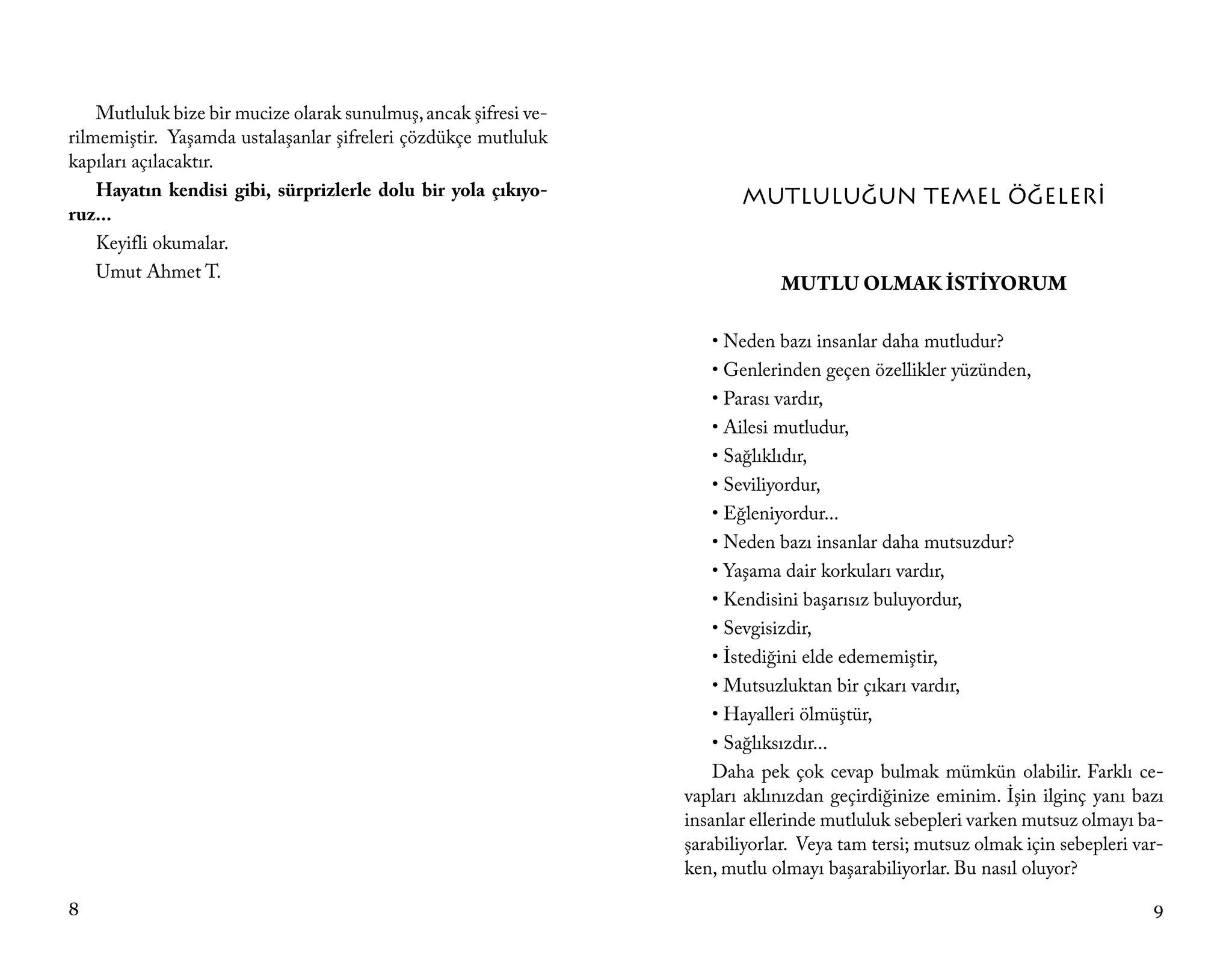 Mutluluk bize bir mucize olarak sunulmuş, ancak şifresi ve-
rilmemiştir. Yaşamda ustalaşanlar şifreleri çözdükçe mutluluk
kapıları açılacaktır.
    Hayatın kendisi gibi, sürprizlerle dolu bir yola çıkıyo-             MUTLULUĞUN TEMEL ÖĞELERİ
ruz...
    Keyifli okumalar.
    Umut Ahmet T.
                                                                              MUTLU OLMAK İSTİYORUM

                                                                      • Neden bazı insanlar daha mutludur?
                                                                      • Genlerinden geçen özellikler yüzünden,
                                                                      • Parası vardır,
                                                                      • Ailesi mutludur,
                                                                      • Sağlıklıdır,
                                                                      • Seviliyordur,
                                                                      • Eğleniyordur...
                                                                      • Neden bazı insanlar daha mutsuzdur?
                                                                      • Yaşama dair korkuları vardır,
                                                                      • Kendisini başarısız buluyordur,
                                                                      • Sevgisizdir,
                                                                      • İstediğini elde edememiştir,
                                                                      • Mutsuzluktan bir çıkarı vardır,
                                                                      • Hayalleri ölmüştür,
                                                                      • Sağlıksızdır...
                                                                      Daha pek çok cevap bulmak mümkün olabilir. Farklı ce-
                                                                  vapları aklınızdan geçirdiğinize eminim. İşin ilginç yanı bazı
                                                                  insanlar ellerinde mutluluk sebepleri varken mutsuz olmayı ba-
                                                                  şarabiliyorlar. Veya tam tersi; mutsuz olmak için sebepleri var-
                                                                  ken, mutlu olmayı başarabiliyorlar. Bu nasıl oluyor?

8                                                                                                                               9
 