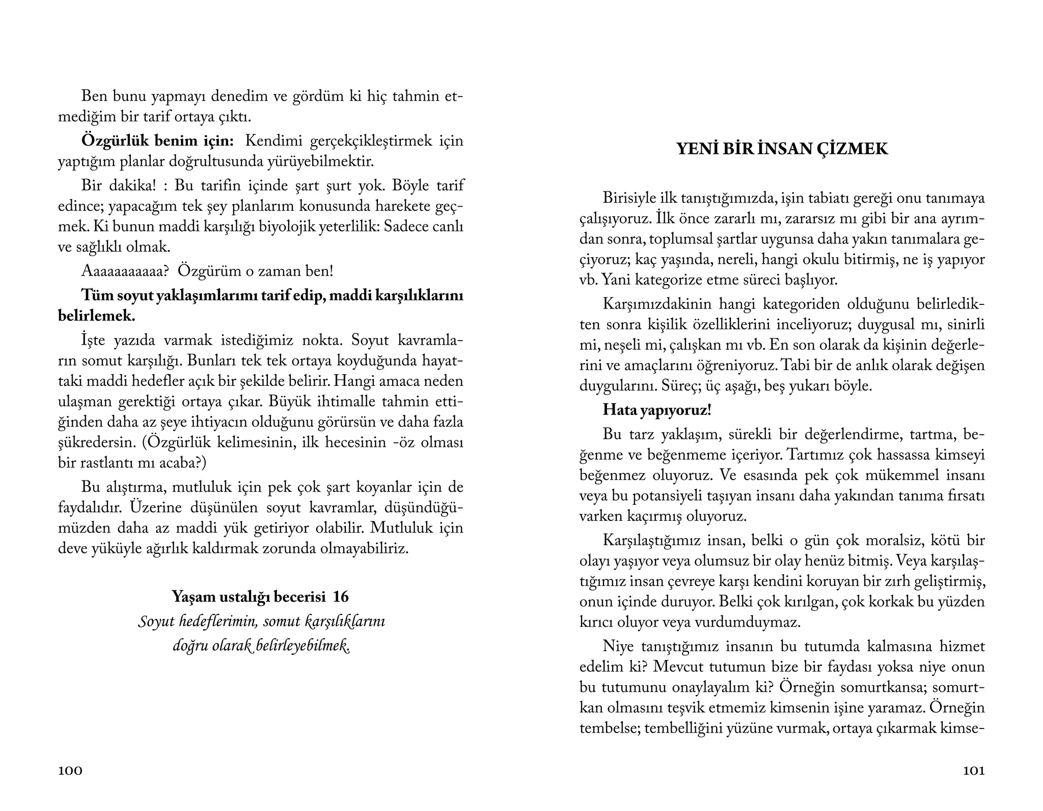 Ben bunu yapmayı denedim ve gördüm ki hiç tahmin et-
mediğim bir tarif ortaya çıktı.
    Özgürlük benim için: Kendimi gerçekçikleştirmek için
                                                                                  YENİ BİR İNSAN ÇİZMEK
yaptığım planlar doğrultusunda yürüyebilmektir.
    Bir dakika! : Bu tarifin içinde şart şurt yok. Böyle tarif
edince; yapacağım tek şey planlarım konusunda harekete geç-            Birisiyle ilk tanıştığımızda, işin tabiatı gereği onu tanımaya
mek. Ki bunun maddi karşılığı biyolojik yeterlilik: Sadece canlı   çalışıyoruz. İlk önce zararlı mı, zararsız mı gibi bir ana ayrım-
ve sağlıklı olmak.                                                 dan sonra, toplumsal şartlar uygunsa daha yakın tanımalara ge-
                                                                   çiyoruz; kaç yaşında, nereli, hangi okulu bitirmiş, ne iş yapıyor
    Aaaaaaaaaaa? Özgürüm o zaman ben!
                                                                   vb. Yani kategorize etme süreci başlıyor.
    Tüm soyut yaklaşımlarımı tarif edip, maddi karşılıklarını
                                                                       Karşımızdakinin hangi kategoriden olduğunu belirledik-
belirlemek.
                                                                   ten sonra kişilik özelliklerini inceliyoruz; duygusal mı, sinirli
    İşte yazıda varmak istediğimiz nokta. Soyut kavramla-          mi, neşeli mi, çalışkan mı vb. En son olarak da kişinin değerle-
rın somut karşılığı. Bunları tek tek ortaya koyduğunda hayat-      rini ve amaçlarını öğreniyoruz. Tabi bir de anlık olarak değişen
taki maddi hedefler açık bir şekilde belirir. Hangi amaca neden    duygularını. Süreç; üç aşağı, beş yukarı böyle.
ulaşman gerektiği ortaya çıkar. Büyük ihtimalle tahmin etti-
                                                                       Hata yapıyoruz!
ğinden daha az şeye ihtiyacın olduğunu görürsün ve daha fazla
şükredersin. (Özgürlük kelimesinin, ilk hecesinin -öz olması           Bu tarz yaklaşım, sürekli bir değerlendirme, tartma, be-
bir rastlantı mı acaba?)                                           ğenme ve beğenmeme içeriyor. Tartımız çok hassassa kimseyi
                                                                   beğenmez oluyoruz. Ve esasında pek çok mükemmel insanı
    Bu alıştırma, mutluluk için pek çok şart koyanlar için de
                                                                   veya bu potansiyeli taşıyan insanı daha yakından tanıma fırsatı
faydalıdır. Üzerine düşünülen soyut kavramlar, düşündüğü-
                                                                   varken kaçırmış oluyoruz.
müzden daha az maddi yük getiriyor olabilir. Mutluluk için
deve yüküyle ağırlık kaldırmak zorunda olmayabiliriz.                  Karşılaştığımız insan, belki o gün çok moralsiz, kötü bir
                                                                   olayı yaşıyor veya olumsuz bir olay henüz bitmiş. Veya karşılaş-
                                                                   tığımız insan çevreye karşı kendini koruyan bir zırh geliştirmiş,
                  Yaşam ustalığı becerisi 16                       onun içinde duruyor. Belki çok kırılgan, çok korkak bu yüzden
            Soyut hedeflerimin, somut karşılıklarını               kırıcı oluyor veya vurdumduymaz.
                 doğru olarak belirleyebilmek.                         Niye tanıştığımız insanın bu tutumda kalmasına hizmet
                                                                   edelim ki? Mevcut tutumun bize bir faydası yoksa niye onun
                                                                   bu tutumunu onaylayalım ki? Örneğin somurtkansa; somurt-
                                                                   kan olmasını teşvik etmemiz kimsenin işine yaramaz. Örneğin
                                                                   tembelse; tembelliğini yüzüne vurmak, ortaya çıkarmak kimse-

100                                                                                                                              101
 